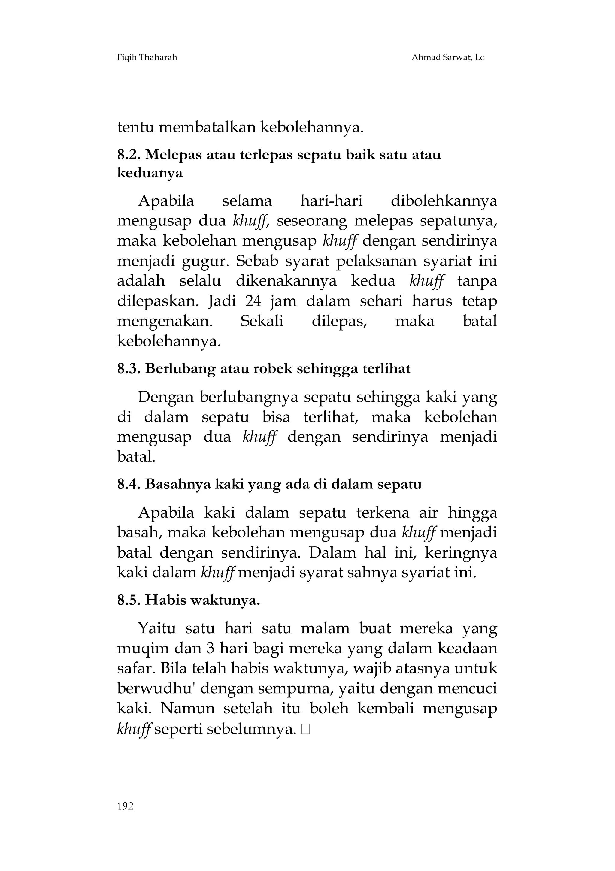 Fiqih Thaharah

Ahmad Sarwat, Lc

tentu membatalkan kebolehannya.
8.2. Melepas atau terlepas sepatu baik satu atau
keduanya
Apabila
selama
hari-hari
dibolehkannya
mengusap dua khuff, seseorang melepas sepatunya,
maka kebolehan mengusap khuff dengan sendirinya
menjadi gugur. Sebab syarat pelaksanan syariat ini
adalah selalu dikenakannya kedua khuff tanpa
dilepaskan. Jadi 24 jam dalam sehari harus tetap
mengenakan.
Sekali
dilepas,
maka
batal
kebolehannya.
8.3. Berlubang atau robek sehingga terlihat
Dengan berlubangnya sepatu sehingga kaki yang
di dalam sepatu bisa terlihat, maka kebolehan
mengusap dua khuff dengan sendirinya menjadi
batal.
8.4. Basahnya kaki yang ada di dalam sepatu
Apabila kaki dalam sepatu terkena air hingga
basah, maka kebolehan mengusap dua khuff menjadi
batal dengan sendirinya. Dalam hal ini, keringnya
kaki dalam khuff menjadi syarat sahnya syariat ini.
8.5. Habis waktunya.
Yaitu satu hari satu malam buat mereka yang
muqim dan 3 hari bagi mereka yang dalam keadaan
safar. Bila telah habis waktunya, wajib atasnya untuk
berwudhu' dengan sempurna, yaitu dengan mencuci
kaki. Namun setelah itu boleh kembali mengusap
khuff seperti sebelumnya.

192

 