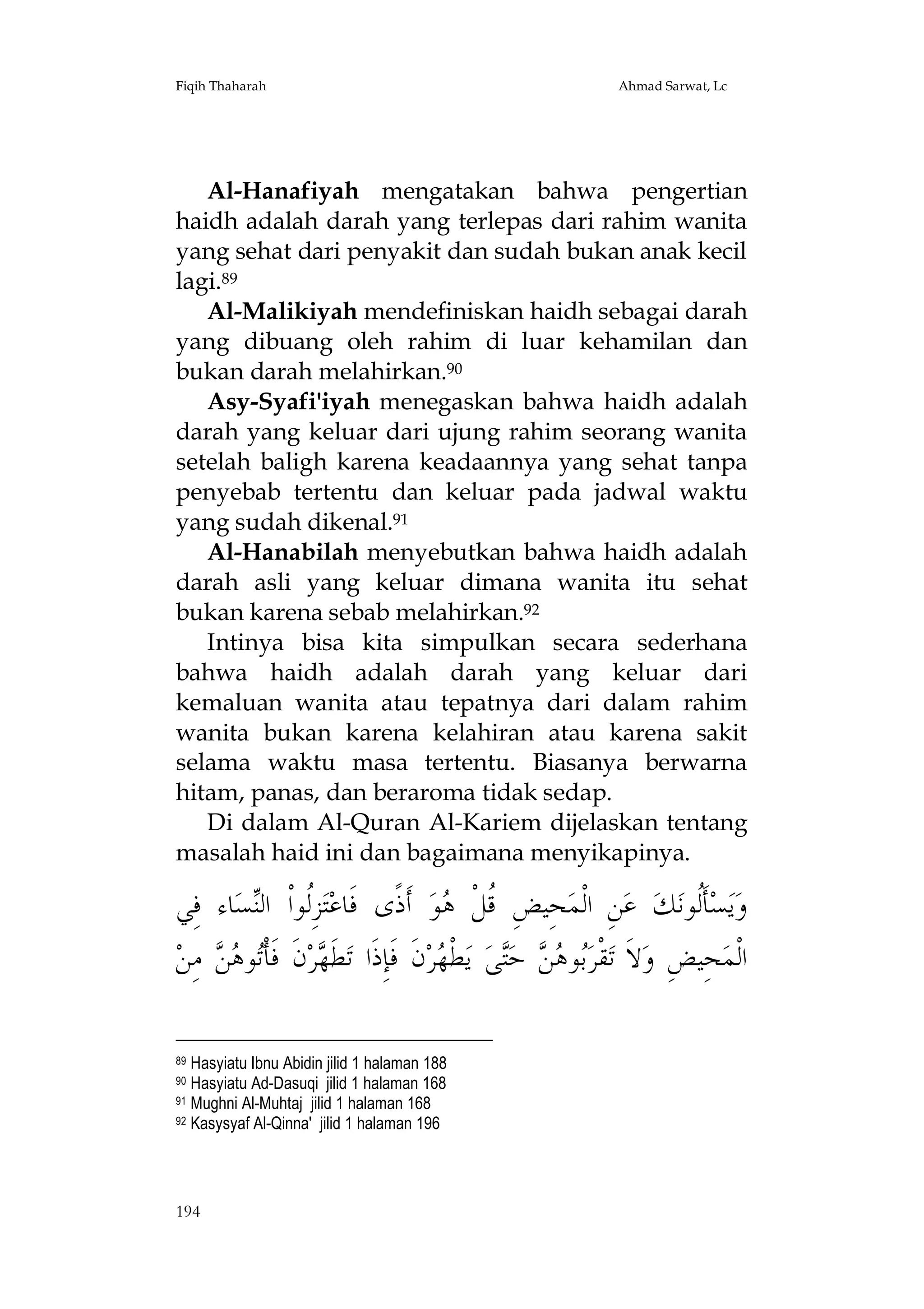 Fiqih Thaharah

Ahmad Sarwat, Lc

Al-Hanafiyah mengatakan bahwa pengertian
haidh adalah darah yang terlepas dari rahim wanita
yang sehat dari penyakit dan sudah bukan anak kecil
lagi.89
Al-Malikiyah mendefiniskan haidh sebagai darah
yang dibuang oleh rahim di luar kehamilan dan
bukan darah melahirkan.90
Asy-Syafi'iyah menegaskan bahwa haidh adalah
darah yang keluar dari ujung rahim seorang wanita
setelah baligh karena keadaannya yang sehat tanpa
penyebab tertentu dan keluar pada jadwal waktu
yang sudah dikenal.91
Al-Hanabilah menyebutkan bahwa haidh adalah
darah asli yang keluar dimana wanita itu sehat
bukan karena sebab melahirkan.92
Intinya bisa kita simpulkan secara sederhana
bahwa haidh adalah darah yang keluar dari
kemaluan wanita atau tepatnya dari dalam rahim
wanita bukan karena kelahiran atau karena sakit
selama waktu masa tertentu. Biasanya berwarna
hitam, panas, dan beraroma tidak sedap.
Di dalam Al-Quran Al-Kariem dijelaskan tentang
masalah haid ini dan bagaimana menyikapinya.

‫ﺎﺀ ﻓِﻲ‬‫ﺴ‬‫ﺰِﹸﻮﺍﹾ ﺍﻟ‬‫ﺘ‬‫ ﺃﹶﺫﹰﻯ ﻓﹶﺎﻋ‬‫ﻮ‬ ‫ﺤِﻴﺾِ ﹸﻞﹾ‬‫ﻦِ ﺍﻟﹾﻤ‬‫ ﻋ‬‫ﻚ‬‫ﺄﹶﹸﻮﻧ‬‫ﺴ‬‫ﻳ‬‫ﻭ‬
‫ﻟ ﻨ‬
‫ﻗ ﻫ‬
‫ﻟ‬
‫ ﻣِﻦ‬  ‫ﻮ‬‫ﻥﹶ ﻓﹶﺄﹾ‬‫ﺮ‬ ‫ﻄﹶ‬‫ﻥﹶ ﻓﹶﺈِﺫﹶﺍ ﺗ‬‫ﺮ‬ ‫ﻄﹾ‬‫ ﻳ‬‫ﻰ‬‫ ﺣ‬  ‫ﻮ‬‫ﻘﹾﺮ‬‫ﻻﹶ ﺗ‬‫ﺤِﻴﺾِ ﻭ‬‫ﺍﻟﹾﻤ‬
‫ﺗ ﻫﻦ‬
‫ﻬ‬
‫ﺑ ﻫﻦ ﺘ ﻬ‬
Hasyiatu Ibnu Abidin jilid 1 halaman 188
Hasyiatu Ad-Dasuqi jilid 1 halaman 168
91 Mughni Al-Muhtaj jilid 1 halaman 168
92 Kasysyaf Al-Qinna' jilid 1 halaman 196
89
90

194

 