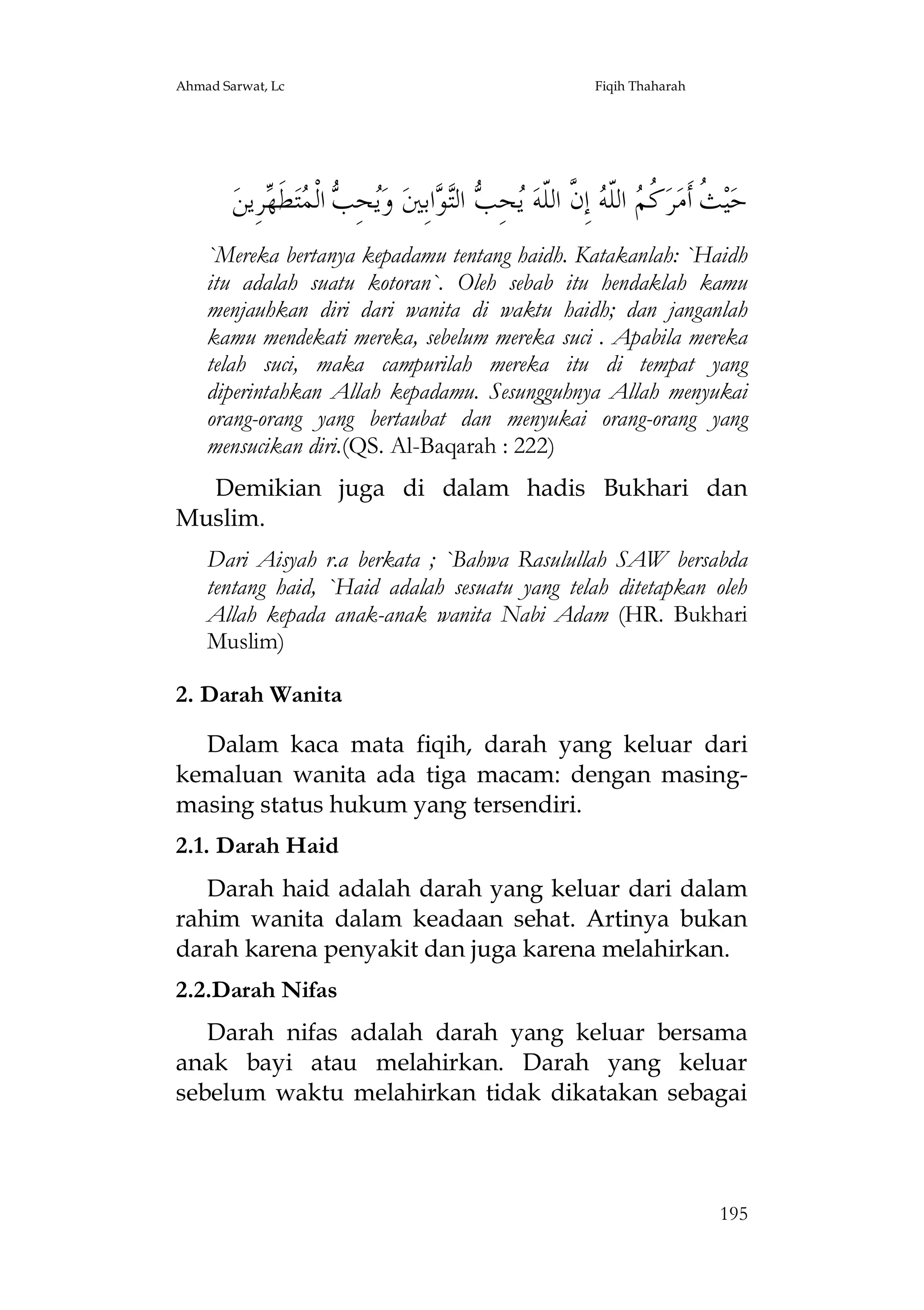 Ahmad Sarwat, Lc

Fiqih Thaharah

‫ﺮِﻳﻦ‬ ‫ﻄ‬‫ﺘ‬ ‫ ﺍﻟﹾ‬ ِ‫ﺤ‬‫ ﻭ‬‫ﺍﺑِﲔ‬ ‫ ﺍﻟ‬ ِ‫ﺤ‬ ‫ ﺇِ ﱠ ﺍﻟﹼﻪ‬ ‫ ﺍﻟﹼ‬ ‫ ﹸ‬‫ﺮ‬‫ ﹸ ﺃﹶﻣ‬‫ﻴ‬‫ﺣ‬
‫ﻳ ﺐ ﻤ ﹶﻬ‬
‫ﺚ ﻛﻢ ﻠ ﻪ ﻥ ﻠ ﻳ ﺐ ﺘ ﻮ‬
`Mereka bertanya kepadamu tentang haidh. Katakanlah: `Haidh
itu adalah suatu kotoran`. Oleh sebab itu hendaklah kamu
menjauhkan diri dari wanita di waktu haidh; dan janganlah
kamu mendekati mereka, sebelum mereka suci . Apabila mereka
telah suci, maka campurilah mereka itu di tempat yang
diperintahkan Allah kepadamu. Sesungguhnya Allah menyukai
orang-orang yang bertaubat dan menyukai orang-orang yang
mensucikan diri.(QS. Al-Baqarah : 222)
Demikian juga di dalam hadis Bukhari dan
Muslim.
Dari Aisyah r.a berkata ; `Bahwa Rasulullah SAW bersabda
tentang haid, `Haid adalah sesuatu yang telah ditetapkan oleh
Allah kepada anak-anak wanita Nabi Adam (HR. Bukhari
Muslim)
2. Darah Wanita
Dalam kaca mata fiqih, darah yang keluar dari
kemaluan wanita ada tiga macam: dengan masingmasing status hukum yang tersendiri.
2.1. Darah Haid
Darah haid adalah darah yang keluar dari dalam
rahim wanita dalam keadaan sehat. Artinya bukan
darah karena penyakit dan juga karena melahirkan.
2.2.Darah Nifas
Darah nifas adalah darah yang keluar bersama
anak bayi atau melahirkan. Darah yang keluar
sebelum waktu melahirkan tidak dikatakan sebagai

195

 