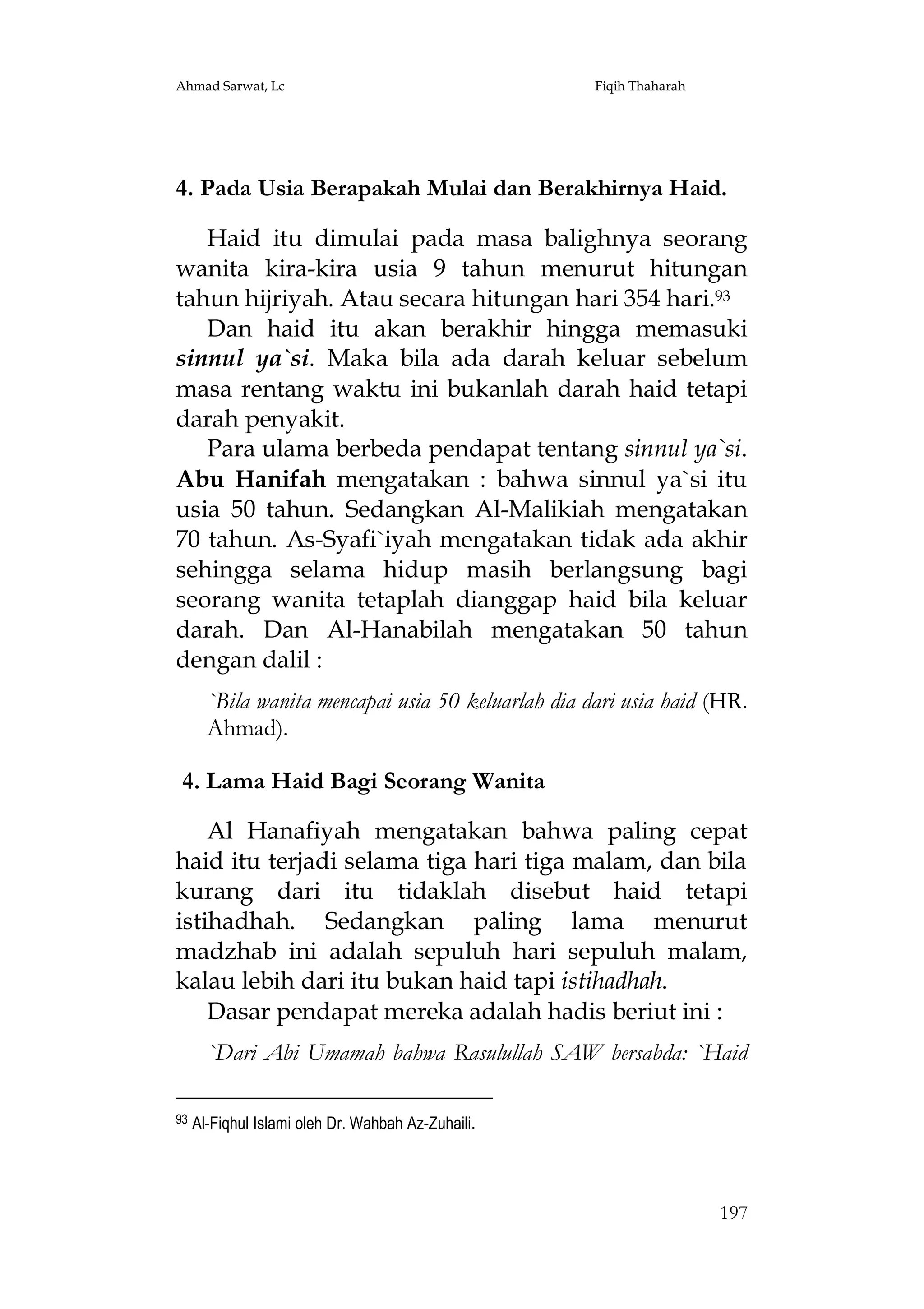 Ahmad Sarwat, Lc

Fiqih Thaharah

4. Pada Usia Berapakah Mulai dan Berakhirnya Haid.
Haid itu dimulai pada masa balighnya seorang
wanita kira-kira usia 9 tahun menurut hitungan
tahun hijriyah. Atau secara hitungan hari 354 hari.93
Dan haid itu akan berakhir hingga memasuki
sinnul ya`si. Maka bila ada darah keluar sebelum
masa rentang waktu ini bukanlah darah haid tetapi
darah penyakit.
Para ulama berbeda pendapat tentang sinnul ya`si.
Abu Hanifah mengatakan : bahwa sinnul ya`si itu
usia 50 tahun. Sedangkan Al-Malikiah mengatakan
70 tahun. As-Syafi`iyah mengatakan tidak ada akhir
sehingga selama hidup masih berlangsung bagi
seorang wanita tetaplah dianggap haid bila keluar
darah. Dan Al-Hanabilah mengatakan 50 tahun
dengan dalil :
`Bila wanita mencapai usia 50 keluarlah dia dari usia haid (HR.
Ahmad).
4. Lama Haid Bagi Seorang Wanita
Al Hanafiyah mengatakan bahwa paling cepat
haid itu terjadi selama tiga hari tiga malam, dan bila
kurang dari itu tidaklah disebut haid tetapi
istihadhah. Sedangkan paling lama menurut
madzhab ini adalah sepuluh hari sepuluh malam,
kalau lebih dari itu bukan haid tapi istihadhah.
Dasar pendapat mereka adalah hadis beriut ini :
`Dari Abi Umamah bahwa Rasulullah SAW bersabda: `Haid
93

Al-Fiqhul Islami oleh Dr. Wahbah Az-Zuhaili.

197

 
