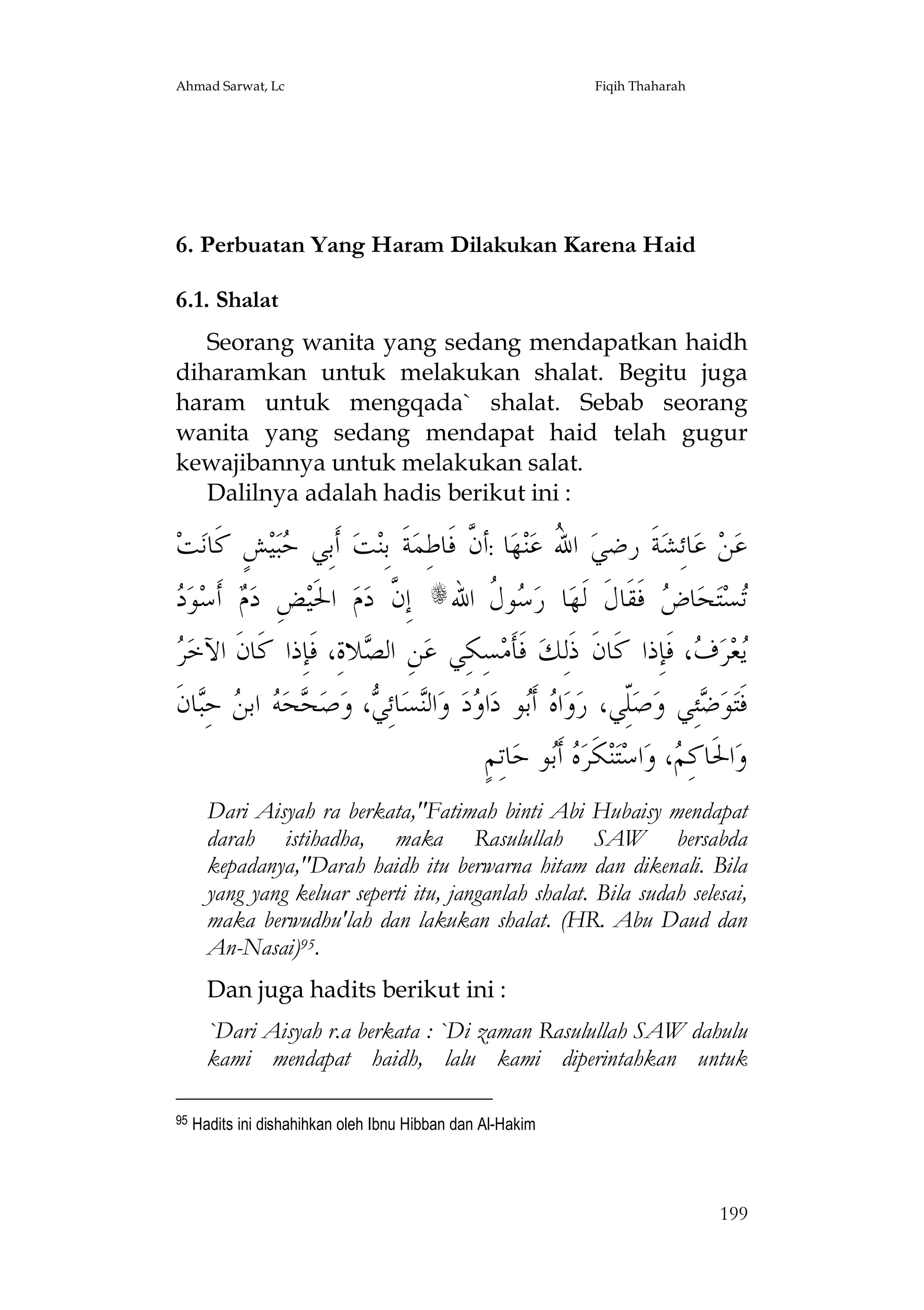 Ahmad Sarwat, Lc

Fiqih Thaharah

6. Perbuatan Yang Haram Dilakukan Karena Haid
6.1. Shalat
Seorang wanita yang sedang mendapatkan haidh
diharamkan untuk melakukan shalat. Begitu juga
haram untuk mengqada` shalat. Sebab seorang
wanita yang sedang mendapat haid telah gugur
kewajibannya untuk melakukan salat.
Dalilnya adalah hadis berikut ini :

‫ﺖ‬‫ﺶٍ ﻛﹶﺎﻧ‬‫ﻴ‬‫ﺒ‬ ‫ ﺃﹶﺑِﻲ‬‫ﺖ‬‫ﺔﹶ ﺑِﻨ‬‫ﺎ :ﺃ ﱠ ﻓﹶﺎﻃِﻤ‬‫ﻬ‬‫ﻨ‬‫ ﺍ ُ ﻋ‬‫ﺔﹶ ﺭﺿﻲ‬‫ﺎﺋِﺸ‬‫ ﻋ‬‫ﻦ‬‫ﻋ‬
‫ﺣ‬
‫ﻥ‬
‫ﷲ‬
‫ِ ﻡ ﺩ‬
 ‫ﻮ‬‫ ﺃﹶﺳ‬ ‫ﺾ ﺩ‬‫ ﺍﳊﹶﻴ‬‫ﻡ‬‫ ﺇِ ﱠ ﺩ‬s‫ﻮ ﹸ ﺍﷲ‬ ‫ﺎ ﺭ‬‫ ﻓﹶﻘﹶﺎﻝﹶ ﻟﹶﻬ‬ ‫ﺎ‬‫ﺤ‬‫ﺘ‬‫ﺴ‬
‫ﻥ‬
‫ﺳﻝ‬
‫ﺗ ﺽ‬
‫ﺮ‬
 ‫ﻼﺓِ، ﻓﹶﺈِﺫﺍ ﻛﹶﺎﻥﹶ ﺍﻵﺧ‬ ‫ﻦِ ﺍﻟ‬‫ﺴِﻜِﻲ ﻋ‬‫ ﻓﹶﺄﹶﻣ‬‫، ﻓﹶﺈِﺫﺍ ﻛﹶﺎﻥﹶ ﺫﹶﻟِﻚ‬ ‫ﺮ‬‫ﻌ‬
‫ﺼ‬
‫ﻳ ﻑ‬
‫ﺎﻥﹶ‬ِ‫ ﺣ‬ ‫ ﺍﺑ‬ ‫ﺤ‬ ‫ﺻ‬‫، ﻭ‬ ِ‫ﺎﺋ‬‫ﺴ‬‫ﺍﻟ‬‫ ﻭ‬‫ﺩ‬ ‫ﺍ‬‫ﻮ ﺩ‬‫ ﺃﹶ‬ ‫ﺍ‬‫ﻭ‬‫ّﻲ، ﺭ‬‫ﺻ‬‫ﺌِﻲ ﻭ‬ ‫ﻮ‬‫ﻓﹶﺘ‬
‫ﻩ ﺑ ﻭ ﻨ ﻲ ﺤ ﻪ ﻦ ﺒ‬
ِ‫ﻠ‬
‫ﺿ‬
ٍ‫ﺎﺗِﻢ‬‫ﻮ ﺣ‬‫ ﺃﹶ‬ ‫ﻜﹶﺮ‬‫ﻨ‬‫ﺘ‬‫ﺍﺳ‬‫، ﻭ‬ ِ‫ﺍﳊﹶﺎﻛ‬‫ﻭ‬
‫ﻩﺑ‬
‫ﻢ‬
Dari Aisyah ra berkata,"Fatimah binti Abi Hubaisy mendapat
darah istihadha, maka Rasulullah SAW bersabda
kepadanya,"Darah haidh itu berwarna hitam dan dikenali. Bila
yang yang keluar seperti itu, janganlah shalat. Bila sudah selesai,
maka berwudhu'lah dan lakukan shalat. (HR. Abu Daud dan
An-Nasai)95.
Dan juga hadits berikut ini :
`Dari Aisyah r.a berkata : `Di zaman Rasulullah SAW dahulu
kami mendapat haidh, lalu kami diperintahkan untuk
95

Hadits ini dishahihkan oleh Ibnu Hibban dan Al-Hakim

199

 