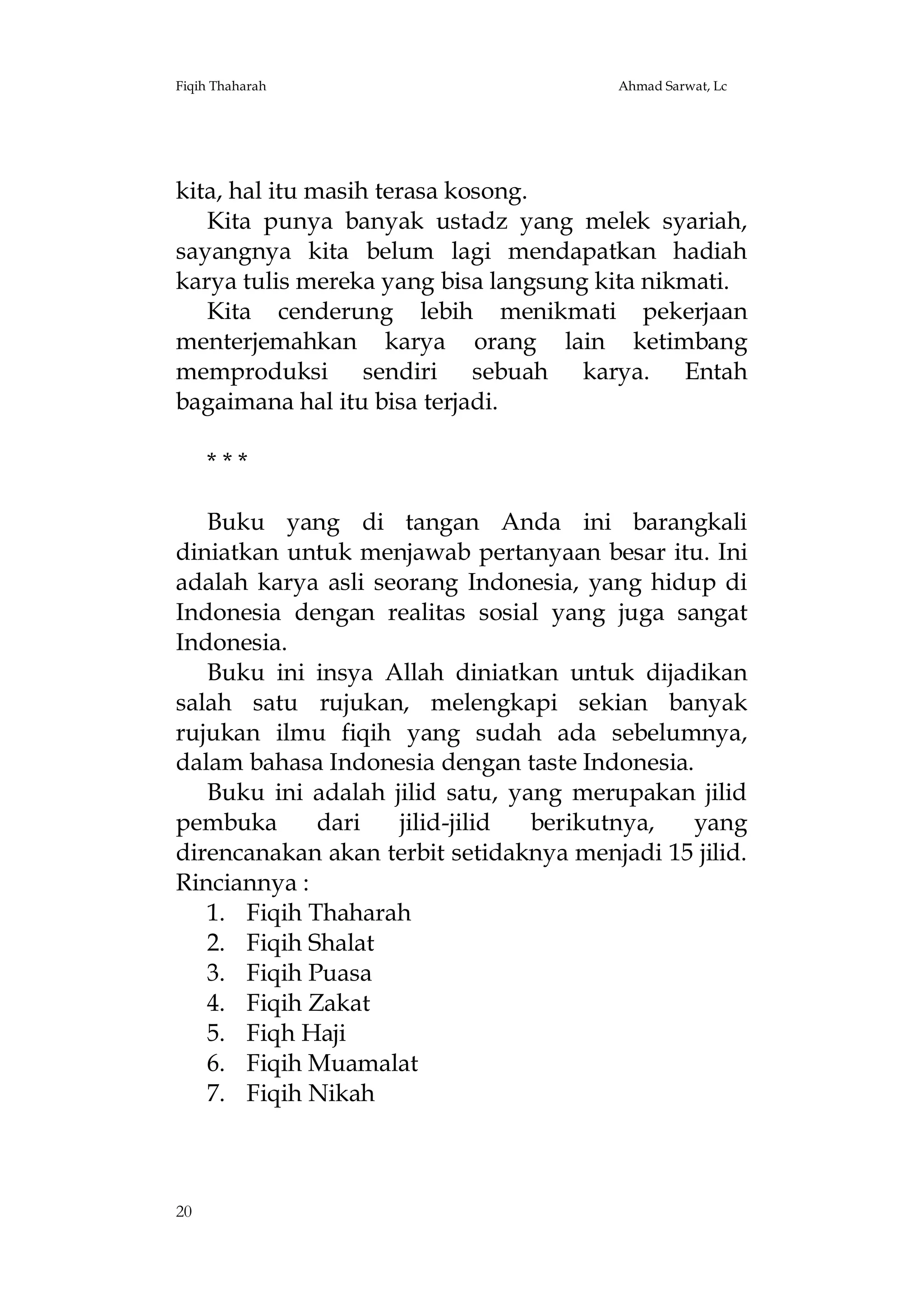 Fiqih Thaharah

Ahmad Sarwat, Lc

kita, hal itu masih terasa kosong.
Kita punya banyak ustadz yang melek syariah,
sayangnya kita belum lagi mendapatkan hadiah
karya tulis mereka yang bisa langsung kita nikmati.
Kita cenderung lebih menikmati pekerjaan
menterjemahkan karya orang lain ketimbang
memproduksi sendiri sebuah karya. Entah
bagaimana hal itu bisa terjadi.
***
Buku yang di tangan Anda ini barangkali
diniatkan untuk menjawab pertanyaan besar itu. Ini
adalah karya asli seorang Indonesia, yang hidup di
Indonesia dengan realitas sosial yang juga sangat
Indonesia.
Buku ini insya Allah diniatkan untuk dijadikan
salah satu rujukan, melengkapi sekian banyak
rujukan ilmu fiqih yang sudah ada sebelumnya,
dalam bahasa Indonesia dengan taste Indonesia.
Buku ini adalah jilid satu, yang merupakan jilid
pembuka
dari
jilid-jilid
berikutnya,
yang
direncanakan akan terbit setidaknya menjadi 15 jilid.
Rinciannya :
1. Fiqih Thaharah
2. Fiqih Shalat
3. Fiqih Puasa
4. Fiqih Zakat
5. Fiqh Haji
6. Fiqih Muamalat
7. Fiqih Nikah

20

 