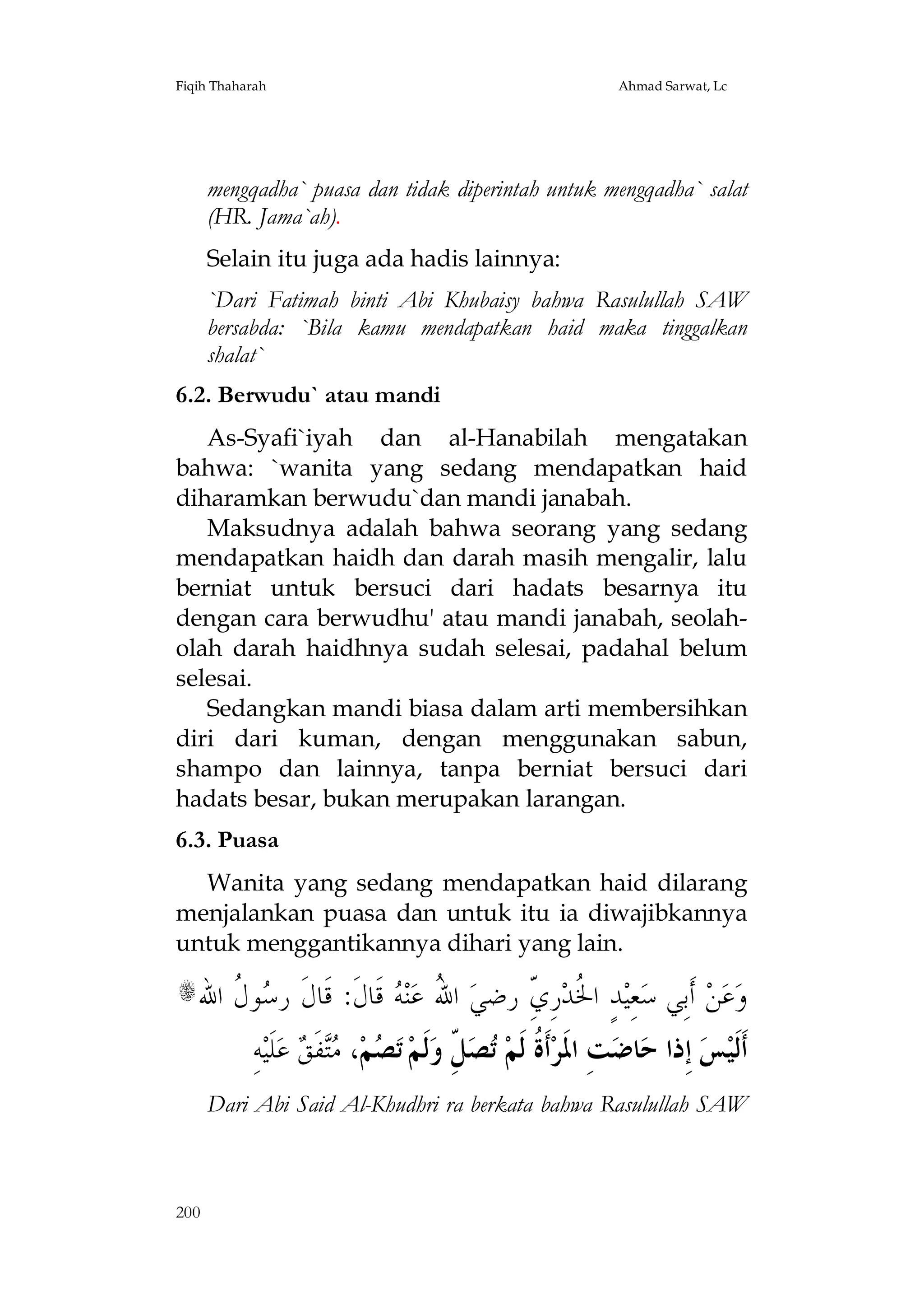 Fiqih Thaharah

Ahmad Sarwat, Lc

mengqadha` puasa dan tidak diperintah untuk mengqadha` salat
(HR. Jama`ah).
Selain itu juga ada hadis lainnya:
`Dari Fatimah binti Abi Khubaisy bahwa Rasulullah SAW
bersabda: `Bila kamu mendapatkan haid maka tinggalkan
shalat`
6.2. Berwudu` atau mandi
As-Syafi`iyah dan al-Hanabilah mengatakan
bahwa: `wanita yang sedang mendapatkan haid
diharamkan berwudu`dan mandi janabah.
Maksudnya adalah bahwa seorang yang sedang
mendapatkan haidh dan darah masih mengalir, lalu
berniat untuk bersuci dari hadats besarnya itu
dengan cara berwudhu' atau mandi janabah, seolaholah darah haidhnya sudah selesai, padahal belum
selesai.
Sedangkan mandi biasa dalam arti membersihkan
diri dari kuman, dengan menggunakan sabun,
shampo dan lainnya, tanpa berniat bersuci dari
hadats besar, bukan merupakan larangan.
6.3. Puasa
Wanita yang sedang mendapatkan haid dilarang
menjalankan puasa dan untuk itu ia diwajibkannya
untuk menggantikannya dihari yang lain.

‫ﻮ ﹸ ﺍﷲ‬ ‫ ﻗﹶﺎﻝﹶ: ﻗﹶﺎﻝﹶ ﺭ‬ ‫ﻨ‬‫ ﺍ ُ ﻋ‬‫ﺪٍ ﺍ ﹸﺪﺭِ ّ ﺭﺿﻲ‬‫ﻌِﻴ‬‫ ﺃﹶﺑِﻲ ﺳ‬‫ﻦ‬‫ﻋ‬‫ﻭ‬
‫ﺳﻝ‬
‫ﷲ ﻪ‬
ِ‫ ﻱ‬ ‫ﳋ‬

s

ِ‫ﻪ‬‫ ﻋﻠﹶﻴ‬ ‫ﻔﹶ‬ ،‫ﻢ‬ ‫ ﺗ‬‫ﻟﹶﻢ‬‫ ّ ﻭ‬‫ﺼ‬ ‫ﺃﹶ ﹸ ﻟﹶﻢ‬‫ﺖِ ﺍﳌﹶﺮ‬‫ﺎﺿ‬‫ ﺇِﺫﺍ ﺣ‬‫ﺲ‬‫ﺃﹶﻟﹶﻴ‬
 ‫ﺼ ﻣﺘ ﻖ‬
ِ‫ﺓ ﺗ ﻞ‬

Dari Abi Said Al-Khudhri ra berkata bahwa Rasulullah SAW

200

 