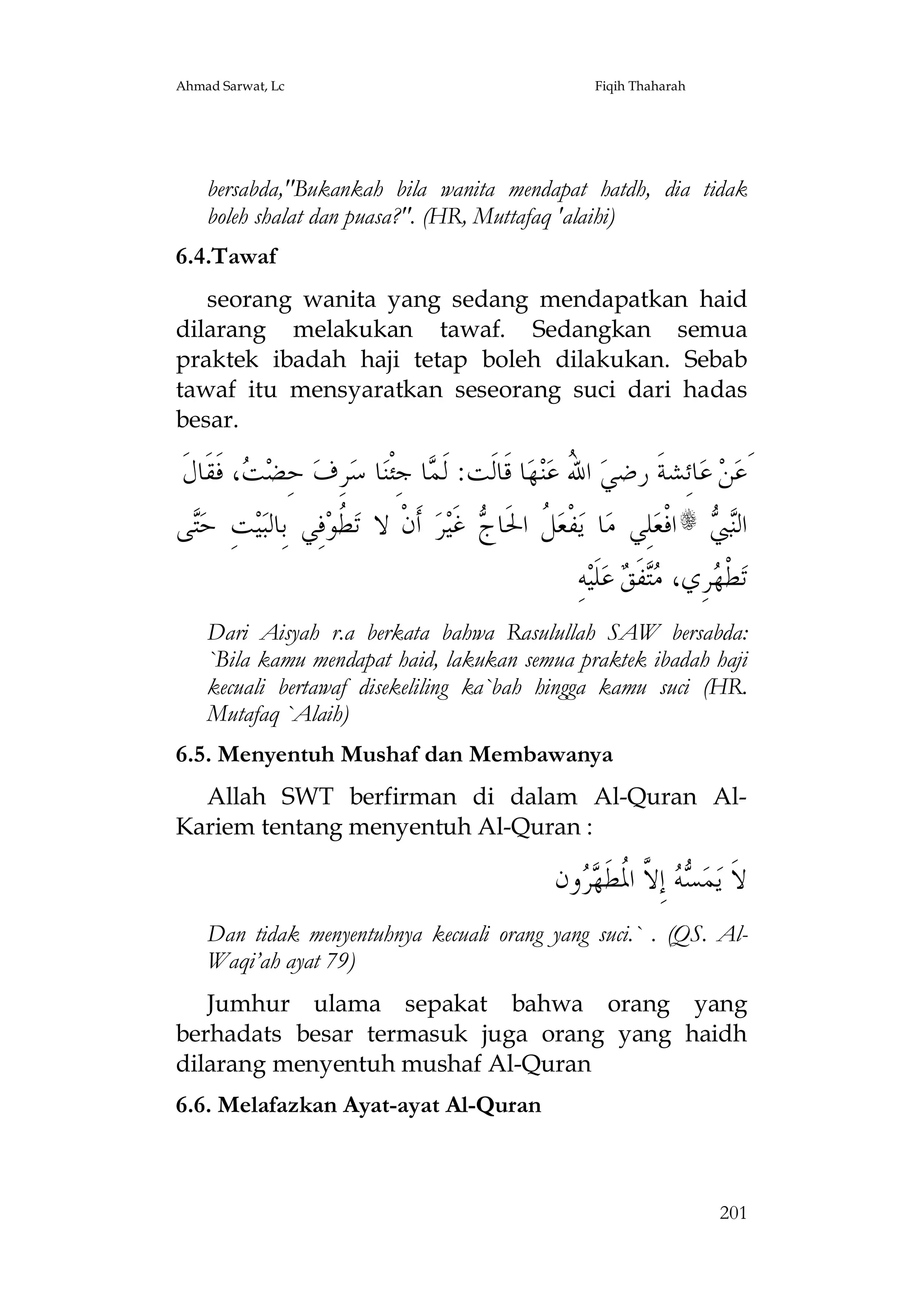 Ahmad Sarwat, Lc

Fiqih Thaharah

bersabda,"Bukankah bila wanita mendapat hatdh, dia tidak
boleh shalat dan puasa?". (HR, Muttafaq 'alaihi)
6.4.Tawaf
seorang wanita yang sedang mendapatkan haid
dilarang melakukan tawaf. Sedangkan semua
praktek ibadah haji tetap boleh dilakukan. Sebab
tawaf itu mensyaratkan seseorang suci dari hadas
besar.

‫، ﻓﹶﻘﹶﺎﻝﹶ‬ ‫ ﺣِﻀ‬‫ﺮِﻑ‬‫ﺎ ﺳ‬‫ﺎ ﺟِﺌﹾﻨ‬ ‫ﺎ ﻗﹶﺎﻟﹶﺖ: ﻟﹶ‬‫ﻬ‬‫ﻨ‬‫ ﺍ ُ ﻋ‬‫ﺎﺋِﺸﺔﹶ ﺭﺿﻲ‬‫ ﻋ‬‫ﻦ‬‫َﻋ‬
‫ﺖ‬
‫ﻤ‬
‫ﷲ‬
‫ﻰ‬‫ﺖِ ﺣ‬‫ﻴ‬‫ﻓِﻲ ﺑِﺎﻟﺒ‬‫ ﹸﻮ‬‫ ﺃﹶﻥﹾ ﻻ ﺗ‬‫ﺮ‬‫ ﻏﹶﻴ‬ ‫ ﹸ ﺍﳊﹶﺎ‬‫ﻔﹾﻌ‬‫ﺎ ﻳ‬‫ﻠِﻲ ﻣ‬‫ﺍﻓﹾﻌ‬s  ‫ﺍﻟ‬
‫ﺘ‬
‫ﻄ‬
‫ﻞ ﺝ‬
‫ﻨﱯ‬
ِ‫ﻪ‬‫ﻠﹶﻴ‬‫ ﻋ‬ ‫ﻔﹶ‬ ،‫ﺮِﻱ‬ ‫ﻄﹾ‬‫ﺗ‬
‫ﻬ ﻣﺘ ﻖ‬
Dari Aisyah r.a berkata bahwa Rasulullah SAW bersabda:
`Bila kamu mendapat haid, lakukan semua praktek ibadah haji
kecuali bertawaf disekeliling ka`bah hingga kamu suci (HR.
Mutafaq `Alaih)
6.5. Menyentuh Mushaf dan Membawanya
Allah SWT berfirman di dalam Al-Quran AlKariem tentang menyentuh Al-Quran :

‫ﻭﻥ‬  ‫ ﺇِ ﱠ ﺍ ﹸﻄﹶ‬  ‫ﻤ‬‫ﻻﹶ ﻳ‬
‫ﺴﻪ ﻻ ﳌ ﻬﺮ‬
Dan tidak menyentuhnya kecuali orang yang suci.` . (QS. AlWaqi’ah ayat 79)
Jumhur ulama sepakat bahwa orang yang
berhadats besar termasuk juga orang yang haidh
dilarang menyentuh mushaf Al-Quran
6.6. Melafazkan Ayat-ayat Al-Quran

201

 