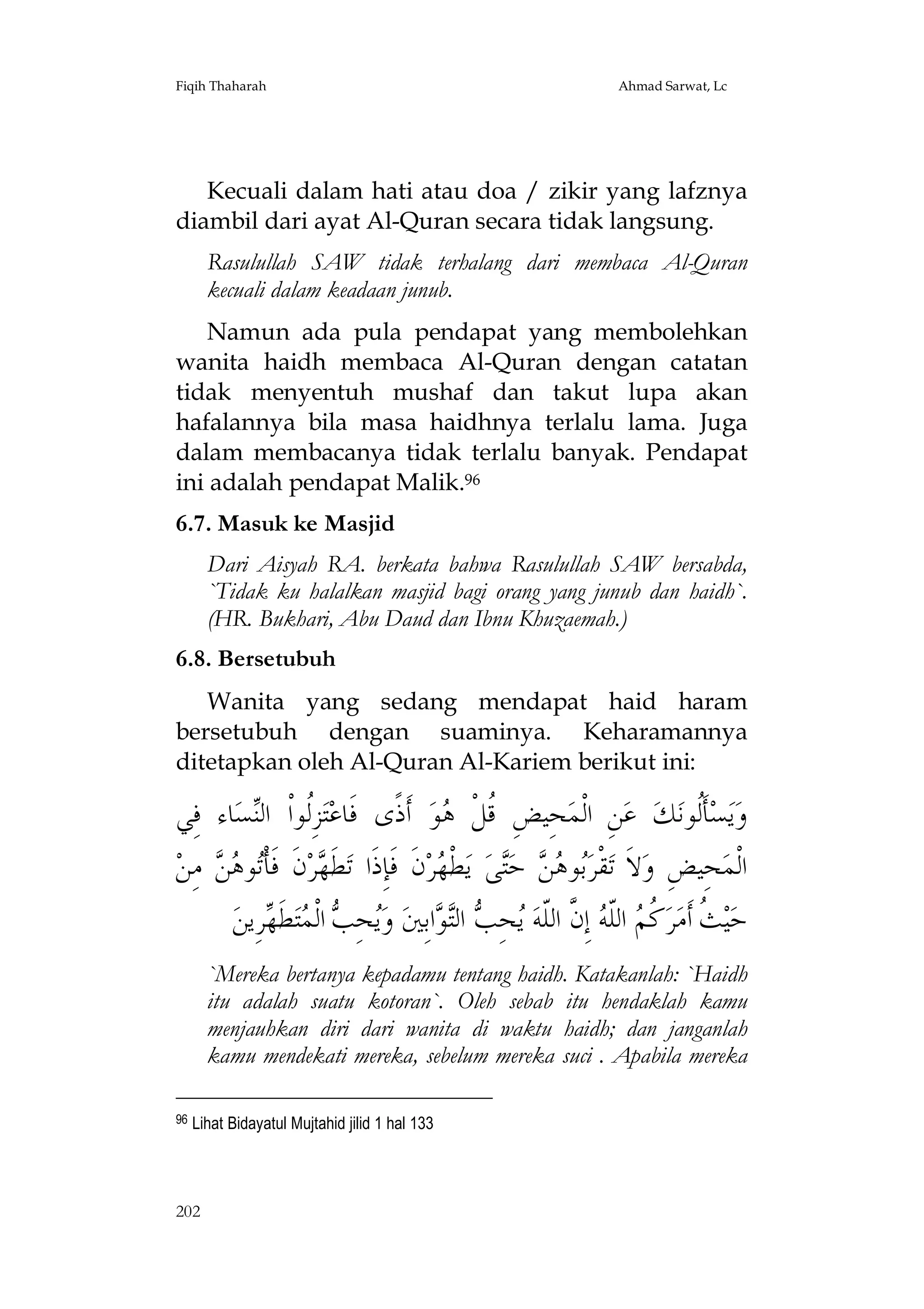 Fiqih Thaharah

Ahmad Sarwat, Lc

Kecuali dalam hati atau doa / zikir yang lafznya
diambil dari ayat Al-Quran secara tidak langsung.
Rasulullah SAW tidak terhalang dari membaca Al-Quran
kecuali dalam keadaan junub.
Namun ada pula pendapat yang membolehkan
wanita haidh membaca Al-Quran dengan catatan
tidak menyentuh mushaf dan takut lupa akan
hafalannya bila masa haidhnya terlalu lama. Juga
dalam membacanya tidak terlalu banyak. Pendapat
ini adalah pendapat Malik.96
6.7. Masuk ke Masjid
Dari Aisyah RA. berkata bahwa Rasulullah SAW bersabda,
`Tidak ku halalkan masjid bagi orang yang junub dan haidh`.
(HR. Bukhari, Abu Daud dan Ibnu Khuzaemah.)
6.8. Bersetubuh
Wanita yang sedang mendapat haid haram
bersetubuh dengan suaminya. Keharamannya
ditetapkan oleh Al-Quran Al-Kariem berikut ini:

‫ﺎﺀ ﻓِﻲ‬‫ﺴ‬‫ﺰِﹸﻮﺍﹾ ﺍﻟ‬‫ﺘ‬‫ ﺃﹶﺫﹰﻯ ﻓﹶﺎﻋ‬‫ﻮ‬ ‫ﺤِﻴﺾِ ﹸﻞﹾ‬‫ﻦِ ﺍﻟﹾﻤ‬‫ ﻋ‬‫ﻚ‬‫ﺄﹶﹸﻮﻧ‬‫ﺴ‬‫ﻳ‬‫ﻭ‬
‫ﻟ ﻨ‬
‫ﻗ ﻫ‬
‫ﻟ‬
‫ ﻣِﻦ‬  ‫ﻮ‬‫ﻥﹶ ﻓﹶﺄﹾ‬‫ﺮ‬ ‫ﻄﹶ‬‫ﻥﹶ ﻓﹶﺈِﺫﹶﺍ ﺗ‬‫ﺮ‬ ‫ﻄﹾ‬‫ ﻳ‬‫ﻰ‬‫ ﺣ‬  ‫ﻮ‬‫ﻘﹾﺮ‬‫ﻻﹶ ﺗ‬‫ﺤِﻴﺾِ ﻭ‬‫ﺍﻟﹾﻤ‬
‫ﺗ ﻫﻦ‬
‫ﻬ‬
‫ﺑ ﻫﻦ ﺘ ﻬ‬
‫ﺮِﻳﻦ‬ ‫ﻄ‬‫ﺘ‬ ‫ ﺍﻟﹾ‬ ِ‫ﺤ‬‫ ﻭ‬‫ﺍﺑِﲔ‬ ‫ ﺍﻟ‬ ِ‫ﺤ‬ ‫ ﺇِ ﱠ ﺍﻟﹼﻪ‬ ‫ ﺍﻟﹼ‬ ‫ ﹸ‬‫ﺮ‬‫ ﹸ ﺃﹶﻣ‬‫ﻴ‬‫ﺣ‬
‫ﻳ ﺐ ﻤ ﹶﻬ‬
‫ﺚ ﻛﻢ ﻠ ﻪ ﻥ ﻠ ﻳ ﺐ ﺘ ﻮ‬
`Mereka bertanya kepadamu tentang haidh. Katakanlah: `Haidh
itu adalah suatu kotoran`. Oleh sebab itu hendaklah kamu
menjauhkan diri dari wanita di waktu haidh; dan janganlah
kamu mendekati mereka, sebelum mereka suci . Apabila mereka
96

Lihat Bidayatul Mujtahid jilid 1 hal 133

202

 