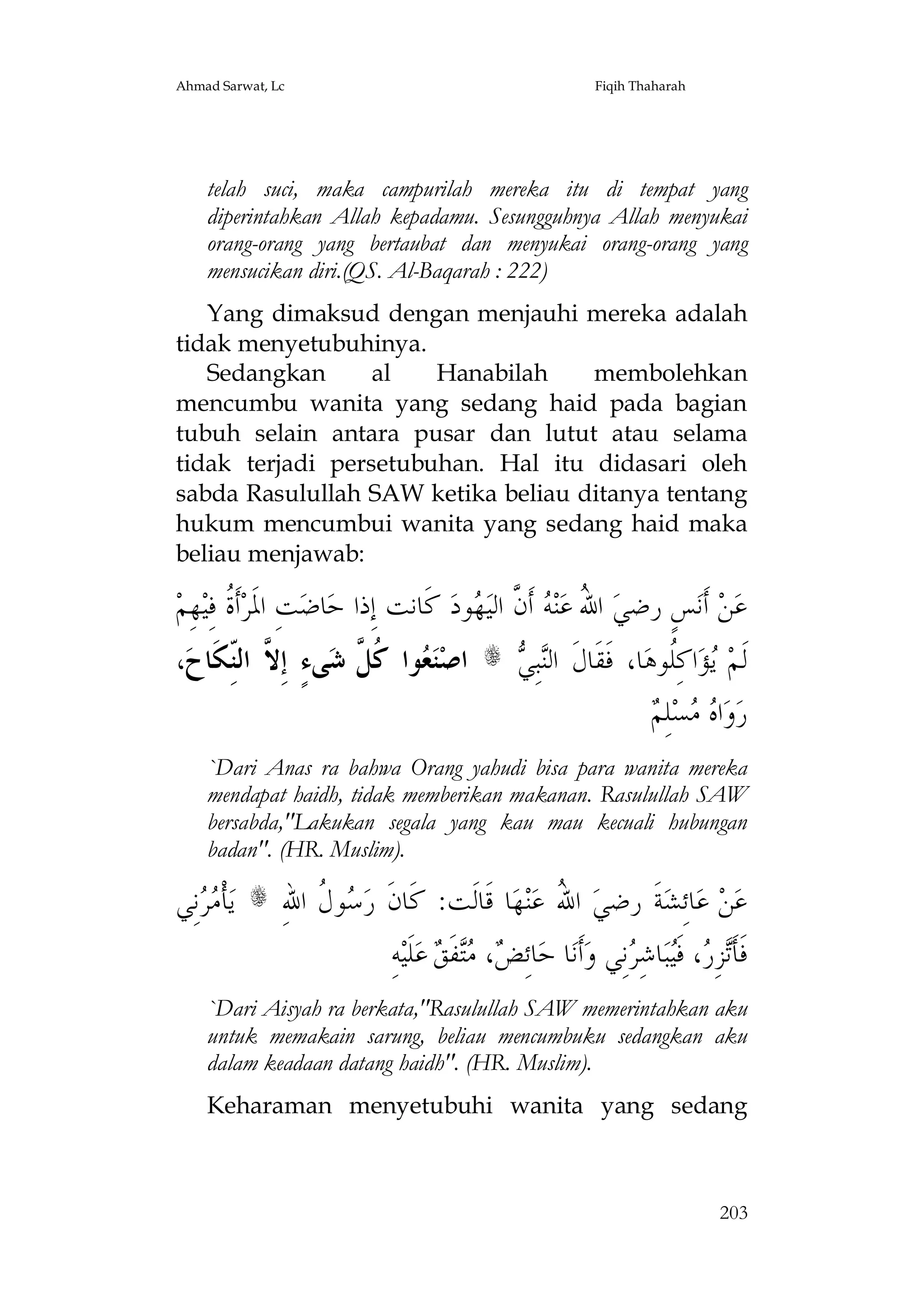 Ahmad Sarwat, Lc

Fiqih Thaharah

telah suci, maka campurilah mereka itu di tempat yang
diperintahkan Allah kepadamu. Sesungguhnya Allah menyukai
orang-orang yang bertaubat dan menyukai orang-orang yang
mensucikan diri.(QS. Al-Baqarah : 222)
Yang dimaksud dengan menjauhi mereka adalah
tidak menyetubuhinya.
Sedangkan
al
Hanabilah
membolehkan
mencumbu wanita yang sedang haid pada bagian
tubuh selain antara pusar dan lutut atau selama
tidak terjadi persetubuhan. Hal itu didasari oleh
sabda Rasulullah SAW ketika beliau ditanya tentang
hukum mencumbui wanita yang sedang haid maka
beliau menjawab:

‫ﻬِﻢ‬‫ﺃﹶ ﹸ ﻓِﻴ‬‫ﺖِ ﺍﳌﹶﺮ‬‫ﺎﺿ‬‫ ﻛﹶﺎﻧﺖ ﺇِﺫﺍ ﺣ‬‫ﻮﺩ‬ ‫ ﺃﹶ ﱠ ﺍﻟﻴ‬ ‫ﻨ‬‫ ﺍ ُ ﻋ‬‫ﺲٍ ﺭﺿﻲ‬‫ ﺃﹶﻧ‬‫ﻦ‬‫ﻋ‬
‫ﺓ‬
‫ﷲ ﻪ ﻥ ﻬ‬
،‫ﻰﺀٍ ﺇِ ﱠ ﺍﻟّﻜﹶﺎﺡ‬‫ﻮﺍ ﹸ ﱠ ﺷ‬ ‫ﻨ‬‫ﺍﺻ‬
ِ‫ﻻ ﻨ‬
‫ﻌ ﻛﻞ‬

s

‫ﻨﻲ‬
 ِ‫ﺒ‬‫ﺎ، ﻓﹶﻘﹶﺎﻝﹶ ﺍﻟ‬‫ﺍﻛِﹸﻮﻫ‬‫ﺆ‬ ‫ﻟﹶﻢ‬
‫ﻳ ﻠ‬
‫ﻩﻣ ﻢ‬
 ِ‫ﻠ‬‫ﺴ‬  ‫ﺍ‬‫ﻭ‬‫ﺭ‬

`Dari Anas ra bahwa Orang yahudi bisa para wanita mereka
mendapat haidh, tidak memberikan makanan. Rasulullah SAW
bersabda,"Lakukan segala yang kau mau kecuali hubungan
badan". (HR. Muslim).

‫ﻧِﻲ‬  ‫ﺄﹾ‬‫ﻳ‬
‫ﻣﺮ‬

s

ِ‫ﻮ ﹸ ﺍﷲ‬ ‫ﺎ ﻗﹶﺎﻟﹶﺖ: ﻛﹶﺎﻥﹶ ﺭ‬‫ﻬ‬‫ﻨ‬‫ ﺍ ُ ﻋ‬‫ﺔﹶ ﺭﺿﻲ‬‫ﺎﺋِﺸ‬‫ ﻋ‬‫ﻦ‬‫ﻋ‬
‫ﺳﻝ‬
‫ﷲ‬
ِ‫ﻪ‬‫ﻠﹶﻴ‬‫ ﻋ‬ ‫ﻔﹶ‬ ، ِ‫ﺎﺋ‬‫ﺎ ﺣ‬‫ﺃﹶﻧ‬‫ﻧِﻲ ﻭ‬ ِ‫ﺎﺷ‬‫ﺒ‬‫، ﻓﹶ‬ ِ‫ﺰ‬‫ﻓﹶﺄﹶ‬
‫ﺾ ﻣﺘ ﻖ‬
‫ﺗﺭ ﻴ ﺮ‬

`Dari Aisyah ra berkata,"Rasulullah SAW memerintahkan aku
untuk memakain sarung, beliau mencumbuku sedangkan aku
dalam keadaan datang haidh". (HR. Muslim).
Keharaman menyetubuhi wanita yang sedang

203

 
