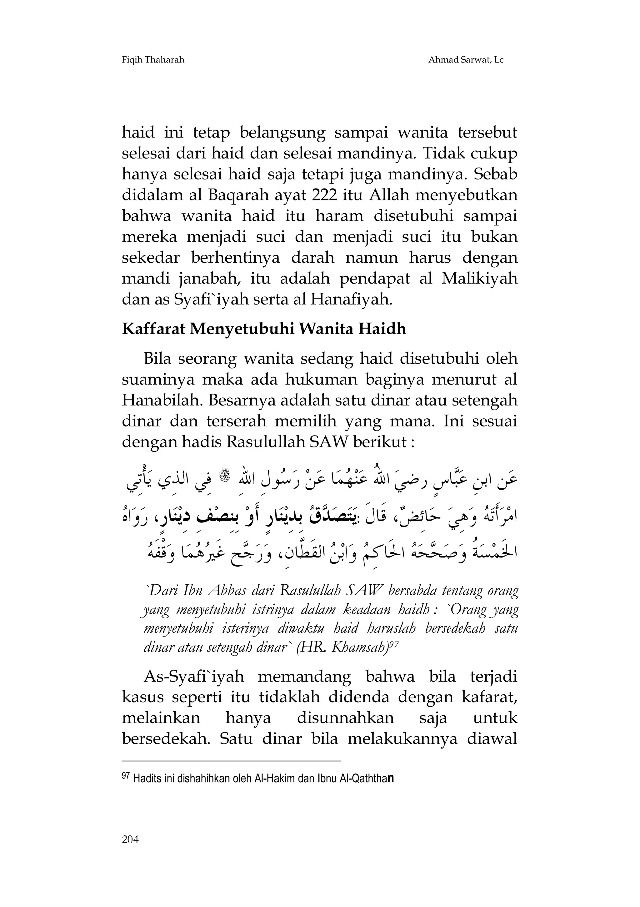 Fiqih Thaharah

Ahmad Sarwat, Lc

haid ini tetap belangsung sampai wanita tersebut
selesai dari haid dan selesai mandinya. Tidak cukup
hanya selesai haid saja tetapi juga mandinya. Sebab
didalam al Baqarah ayat 222 itu Allah menyebutkan
bahwa wanita haid itu haram disetubuhi sampai
mereka menjadi suci dan menjadi suci itu bukan
sekedar berhentinya darah namun harus dengan
mandi janabah, itu adalah pendapat al Malikiyah
dan as Syafi`iyah serta al Hanafiyah.
Kaffarat Menyetubuhi Wanita Haidh
Bila seorang wanita sedang haid disetubuhi oleh
suaminya maka ada hukuman baginya menurut al
Hanabilah. Besarnya adalah satu dinar atau setengah
dinar dan terserah memilih yang mana. Ini sesuai
dengan hadis Rasulullah SAW berikut :

‫ﺄﹾﺗِﻲ‬‫ ﻓِﻲ ﺍﻟﺬِﻱ ﻳ‬s ِ‫ﻮﻝِ ﺍﷲ‬ ‫ ﺭ‬‫ﻦ‬‫ﺎ ﻋ‬‫ﻤ‬ ‫ﻨ‬‫ ﺍ ُ ﻋ‬‫ﺎﺱٍ ﺭﺿﻲ‬‫ﻦ ﺍﺑﻦِ ﻋ‬‫ﻋ‬
‫ﺳ‬
‫ﷲ ﻬ‬
‫ﺒ‬

‫ﻩ‬
 ‫ﺍ‬‫ﻭ‬‫ﺎﺭٍ، ﺭ‬‫ﻨ‬‫ﻒِ ﺩِﻳ‬‫ ﺑِﻨِﺼ‬‫ﺎﺭٍ ﺃﹶﻭ‬‫ﻨ‬‫ ﺑِﺪِﻳ‬  ‫ﺼ‬‫ﺘ‬‫، ﻗﹶﺎﻝﹶ :ﻳ‬ ِ‫ﺎﺋ‬‫ ﺣ‬‫ﻫِﻲ‬‫ ﻭ‬ ‫ﺃﹶﺗ‬‫ﺮ‬‫ﺍﻣ‬
‫ﺪﻕ‬
‫ﺾ‬
‫ﻪ‬
‫ﻪ‬
 ‫ﻗﹾﻔﹶ‬‫ﺎ ﻭ‬‫ﻤ‬  ‫ﺢ ﻏﹶ‬ ‫ﺭ‬‫ ﺍﻟﻘﹶ ﱠﺎﻥِ، ﻭ‬ ‫ﺍﺑ‬‫ ﻭ‬ ِ‫ ﺍﳊﹶﺎﻛ‬ ‫ﺤ‬ ‫ﺻ‬‫ ﹸ ﻭ‬‫ﺴ‬‫ﺍﳋﹶﻤ‬
‫ﺟ ﲑﻫ‬
‫ﻢ ﻦ ﻄ‬
‫ﺔ ﺤ ﻪ‬
`Dari Ibn Abbas dari Rasulullah SAW bersabda tentang orang
yang menyetubuhi istrinya dalam keadaan haidh : `Orang yang
menyetubuhi isterinya diwaktu haid haruslah bersedekah satu
dinar atau setengah dinar` (HR. Khamsah)97
As-Syafi`iyah memandang bahwa bila terjadi
kasus seperti itu tidaklah didenda dengan kafarat,
melainkan
hanya
disunnahkan
saja untuk
bersedekah. Satu dinar bila melakukannya diawal
97

Hadits ini dishahihkan oleh Al-Hakim dan Ibnu Al-Qaththan

204

 