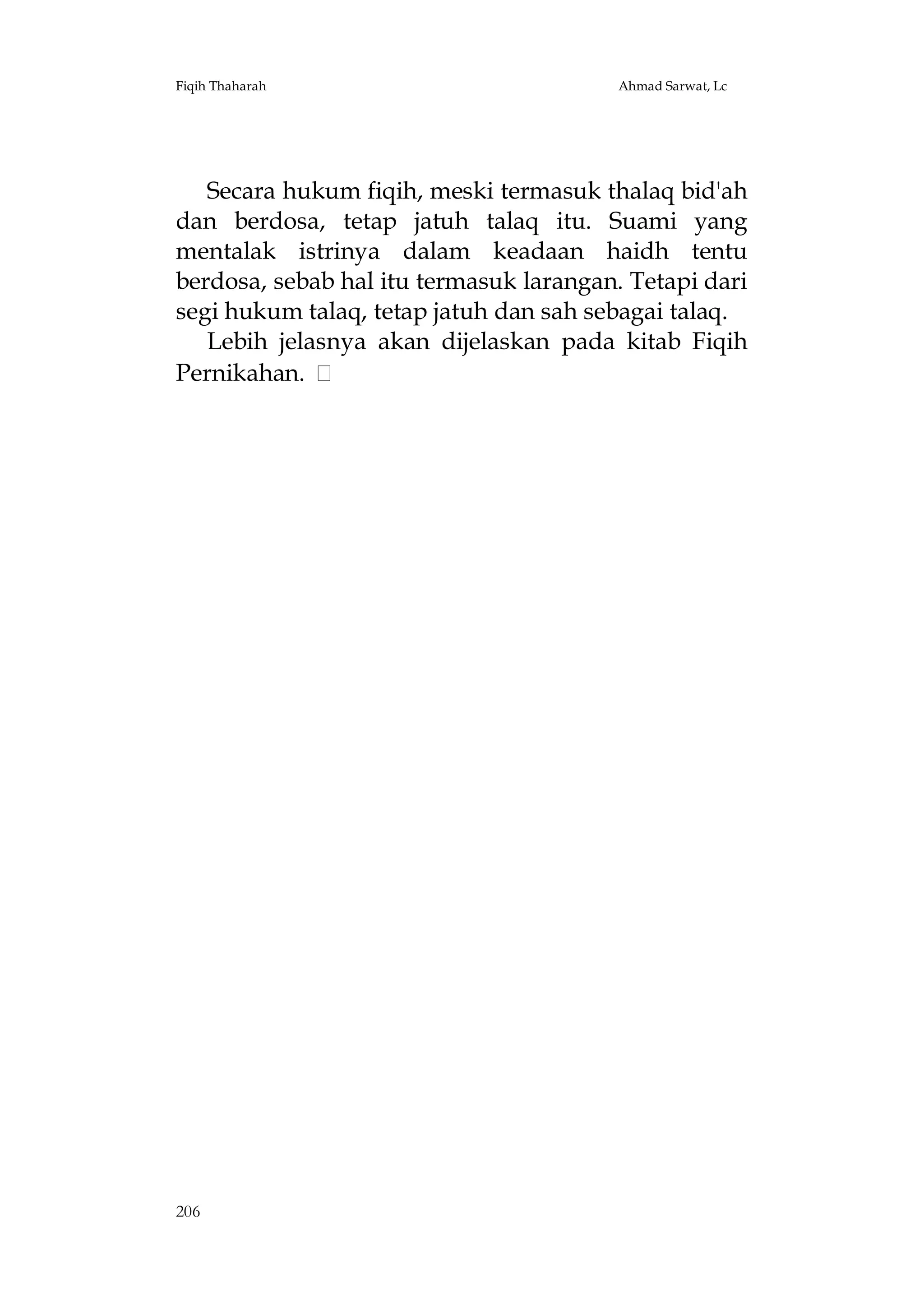 Fiqih Thaharah

Ahmad Sarwat, Lc

Secara hukum fiqih, meski termasuk thalaq bid'ah
dan berdosa, tetap jatuh talaq itu. Suami yang
mentalak istrinya dalam keadaan haidh tentu
berdosa, sebab hal itu termasuk larangan. Tetapi dari
segi hukum talaq, tetap jatuh dan sah sebagai talaq.
Lebih jelasnya akan dijelaskan pada kitab Fiqih
Pernikahan.

206

 