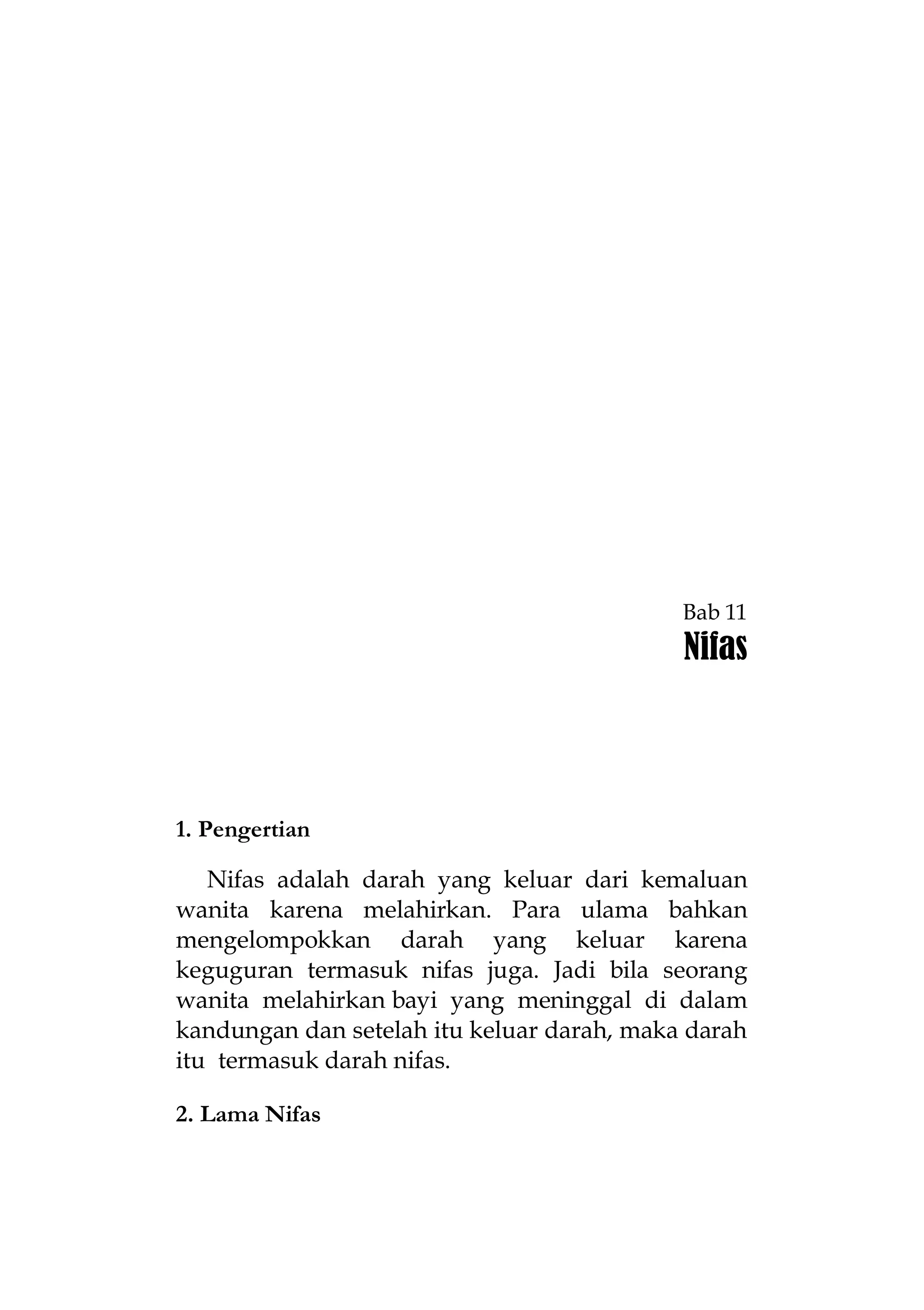 Bab 11

Nifas

1. Pengertian
Nifas adalah darah yang keluar dari kemaluan
wanita karena melahirkan. Para ulama bahkan
mengelompokkan darah yang keluar karena
keguguran termasuk nifas juga. Jadi bila seorang
wanita melahirkan bayi yang meninggal di dalam
kandungan dan setelah itu keluar darah, maka darah
itu termasuk darah nifas.
2. Lama Nifas

 