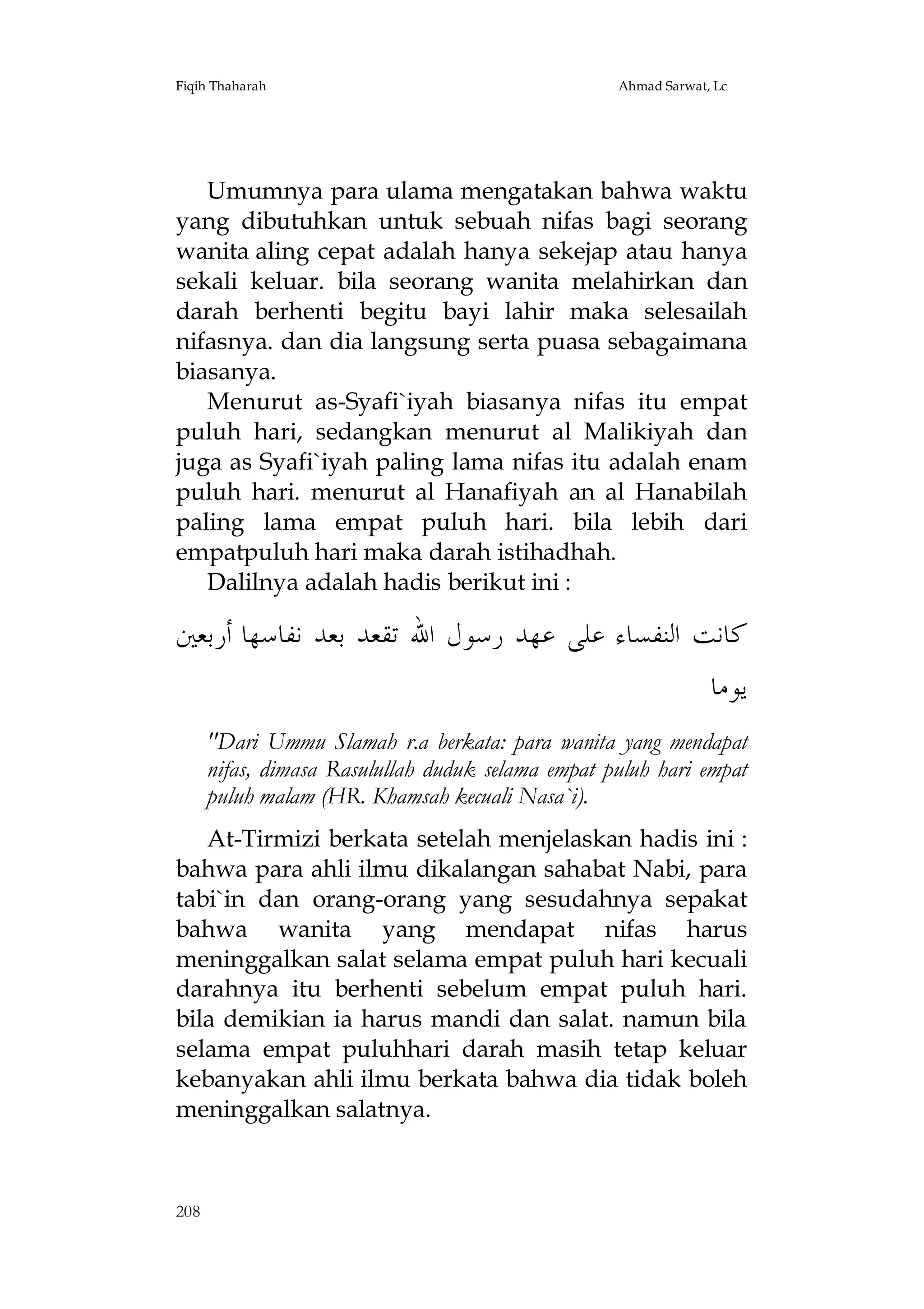 Fiqih Thaharah

Ahmad Sarwat, Lc

Umumnya para ulama mengatakan bahwa waktu
yang dibutuhkan untuk sebuah nifas bagi seorang
wanita aling cepat adalah hanya sekejap atau hanya
sekali keluar. bila seorang wanita melahirkan dan
darah berhenti begitu bayi lahir maka selesailah
nifasnya. dan dia langsung serta puasa sebagaimana
biasanya.
Menurut as-Syafi`iyah biasanya nifas itu empat
puluh hari, sedangkan menurut al Malikiyah dan
juga as Syafi`iyah paling lama nifas itu adalah enam
puluh hari. menurut al Hanafiyah an al Hanabilah
paling lama empat puluh hari. bila lebih dari
empatpuluh hari maka darah istihadhah.
Dalilnya adalah hadis berikut ini :

‫ﻛﺎﻧﺖ ﺍﻟﻨﻔﺴﺎﺀ ﻋﻠﻰ ﻋﻬﺪ ﺭﺳﻮﻝ ﺍﷲ ﺗﻘﻌﺪ ﺑﻌﺪ ﻧﻔﺎﺳﻬﺎ ﺃﺭﺑﻌﲔ‬
‫ﻳﻮﻣﺎ‬
"Dari Ummu Slamah r.a berkata: para wanita yang mendapat
nifas, dimasa Rasulullah duduk selama empat puluh hari empat
puluh malam (HR. Khamsah kecuali Nasa`i).
At-Tirmizi berkata setelah menjelaskan hadis ini :
bahwa para ahli ilmu dikalangan sahabat Nabi, para
tabi`in dan orang-orang yang sesudahnya sepakat
bahwa wanita yang mendapat nifas harus
meninggalkan salat selama empat puluh hari kecuali
darahnya itu berhenti sebelum empat puluh hari.
bila demikian ia harus mandi dan salat. namun bila
selama empat puluhhari darah masih tetap keluar
kebanyakan ahli ilmu berkata bahwa dia tidak boleh
meninggalkan salatnya.

208

 