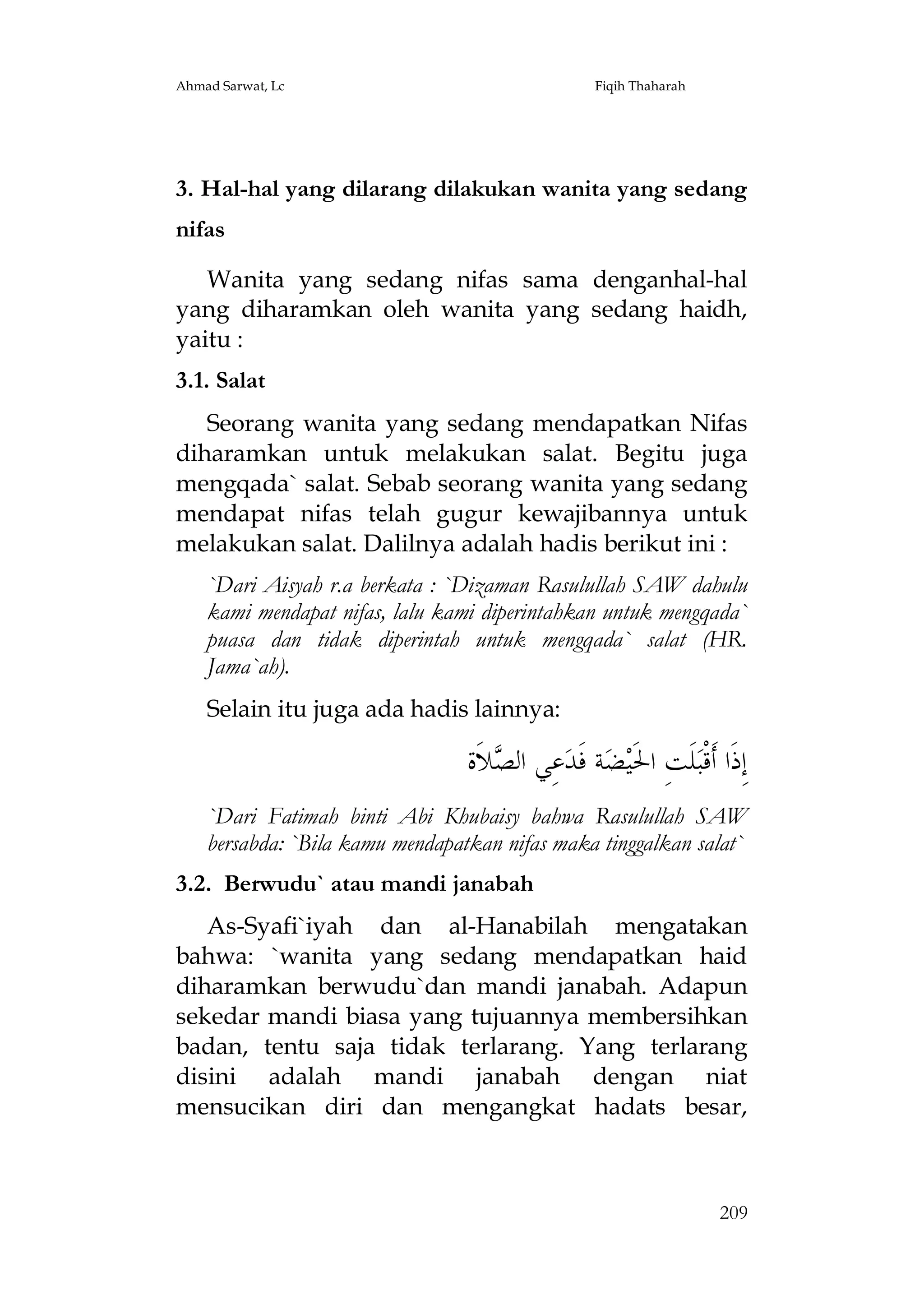Ahmad Sarwat, Lc

Fiqih Thaharah

3. Hal-hal yang dilarang dilakukan wanita yang sedang
nifas
Wanita yang sedang nifas sama denganhal-hal
yang diharamkan oleh wanita yang sedang haidh,
yaitu :
3.1. Salat
Seorang wanita yang sedang mendapatkan Nifas
diharamkan untuk melakukan salat. Begitu juga
mengqada` salat. Sebab seorang wanita yang sedang
mendapat nifas telah gugur kewajibannya untuk
melakukan salat. Dalilnya adalah hadis berikut ini :
`Dari Aisyah r.a berkata : `Dizaman Rasulullah SAW dahulu
kami mendapat nifas, lalu kami diperintahkan untuk mengqada`
puasa dan tidak diperintah untuk mengqada` salat (HR.
Jama`ah).
Selain itu juga ada hadis lainnya:

‫ﻼﹶﺓ‬ ‫ﻋِﻲ ﺍﻟ‬‫ﺔ ﻓﹶﺪ‬‫ﻀ‬‫ﻠﹶﺖِ ﺍﳊﹶﻴ‬‫ﺇِﺫﹶﺍ ﺃﹶﻗﹾﺒ‬
‫ﺼ‬
`Dari Fatimah binti Abi Khubaisy bahwa Rasulullah SAW
bersabda: `Bila kamu mendapatkan nifas maka tinggalkan salat`
3.2. Berwudu` atau mandi janabah
As-Syafi`iyah dan al-Hanabilah mengatakan
bahwa: `wanita yang sedang mendapatkan haid
diharamkan berwudu`dan mandi janabah. Adapun
sekedar mandi biasa yang tujuannya membersihkan
badan, tentu saja tidak terlarang. Yang terlarang
disini adalah mandi janabah dengan niat
mensucikan diri dan mengangkat hadats besar,

209

 