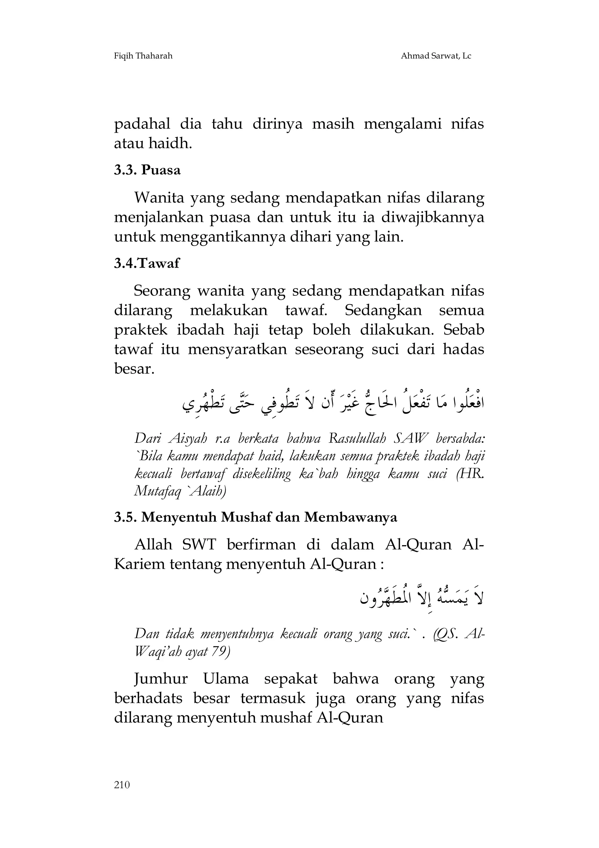 Fiqih Thaharah

Ahmad Sarwat, Lc

padahal dia tahu dirinya masih mengalami nifas
atau haidh.
3.3. Puasa
Wanita yang sedang mendapatkan nifas dilarang
menjalankan puasa dan untuk itu ia diwajibkannya
untuk menggantikannya dihari yang lain.
3.4.Tawaf
Seorang wanita yang sedang mendapatkan nifas
dilarang melakukan tawaf. Sedangkan semua
praktek ibadah haji tetap boleh dilakukan. Sebab
tawaf itu mensyaratkan seseorang suci dari hadas
besar.

‫ﺮِﻱ‬ ‫ﻄﹾ‬‫ﻰ ﺗ‬‫ ﹸﻮﻓِﻲ ﺣ‬‫ ﹼﻥ ﻻﹶ ﺗ‬‫ﺮ‬‫ ﻏﹶﻴ‬ ‫ ﹸ ﺍﳊﹶﺎ‬‫ﻔﹾﻌ‬‫ﺎ ﺗ‬‫ﹸﻮﺍ ﻣ‬‫ﺍﻓﹾﻌ‬
‫ﺘ ﻬ‬
‫ﻄ‬
‫ﻞ ﺝ ﺃ‬
‫ﻠ‬
Dari Aisyah r.a berkata bahwa Rasulullah SAW bersabda:
`Bila kamu mendapat haid, lakukan semua praktek ibadah haji
kecuali bertawaf disekeliling ka`bah hingga kamu suci (HR.
Mutafaq `Alaih)
3.5. Menyentuh Mushaf dan Membawanya
Allah SWT berfirman di dalam Al-Quran AlKariem tentang menyentuh Al-Quran :

‫ﻭﻥ‬  ‫ ﺇِ ﱠ ﺍ ﹸﻄﹶ‬  ‫ﻤ‬‫ﻻﹶ ﻳ‬
‫ﺴﻪ ﻻ ﳌ ﻬﺮ‬
Dan tidak menyentuhnya kecuali orang yang suci.` . (QS. AlWaqi’ah ayat 79)
Jumhur Ulama sepakat bahwa orang yang
berhadats besar termasuk juga orang yang nifas
dilarang menyentuh mushaf Al-Quran

210

 