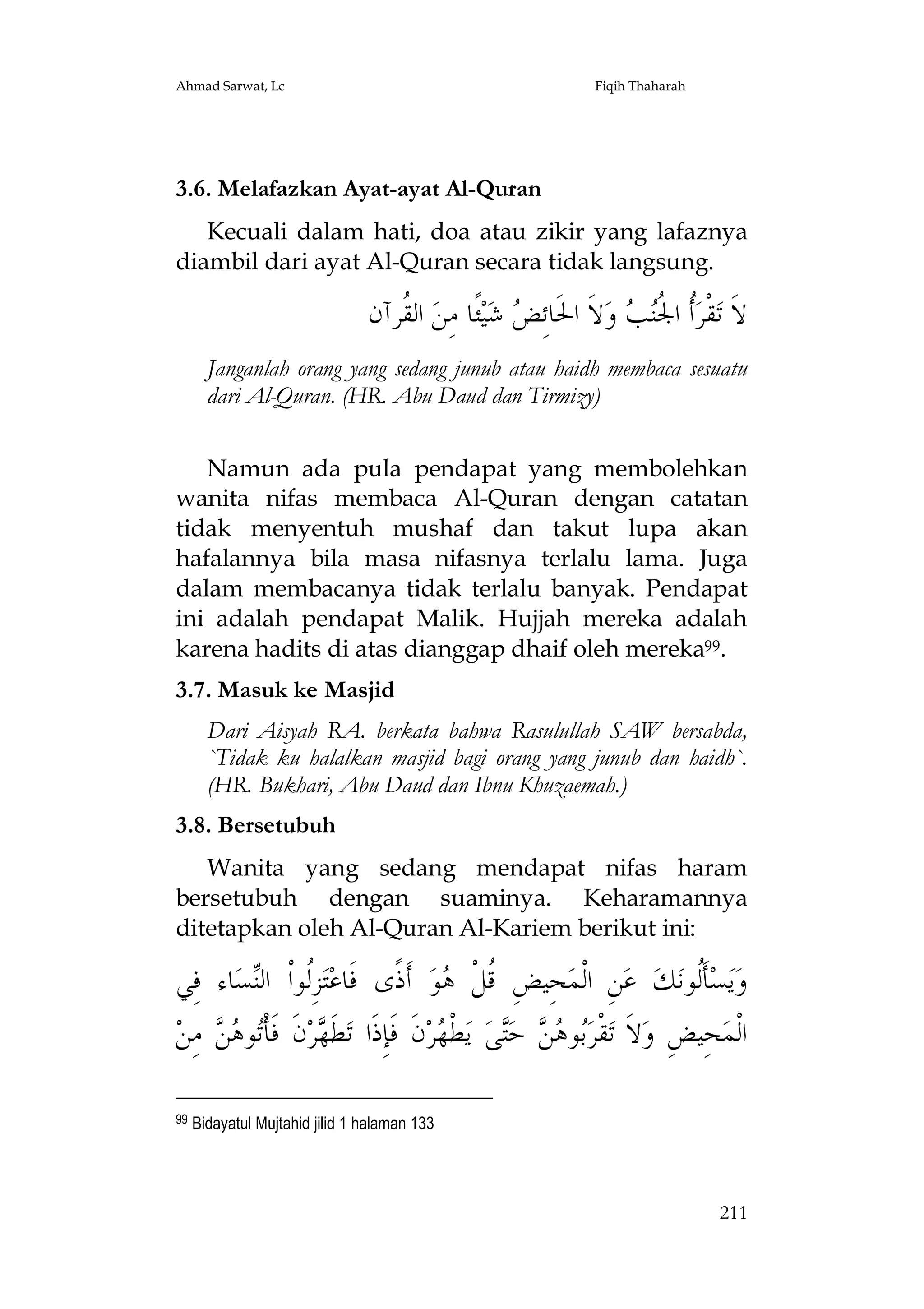 Ahmad Sarwat, Lc

Fiqih Thaharah

3.6. Melafazkan Ayat-ayat Al-Quran
Kecuali dalam hati, doa atau zikir yang lafaznya
diambil dari ayat Al-Quran secara tidak langsung.

‫ ﺍﻟ ﹸﺮﺁﻥ‬‫ﺌﹰﺎ ﻣِﻦ‬‫ﻴ‬‫ ﺷ‬ ِ‫ﻻﹶ ﺍﳊﹶﺎﺋ‬‫ ﻭ‬ ‫ﹸ ﺍ ﹸ‬‫ﻘﹾﺮ‬‫ﻻﹶ ﺗ‬
‫ﻘ‬
‫ﺾ‬
‫ﺃ ﳉﻨﺐ‬
Janganlah orang yang sedang junub atau haidh membaca sesuatu
dari Al-Quran. (HR. Abu Daud dan Tirmizy)
Namun ada pula pendapat yang membolehkan
wanita nifas membaca Al-Quran dengan catatan
tidak menyentuh mushaf dan takut lupa akan
hafalannya bila masa nifasnya terlalu lama. Juga
dalam membacanya tidak terlalu banyak. Pendapat
ini adalah pendapat Malik. Hujjah mereka adalah
karena hadits di atas dianggap dhaif oleh mereka99.
3.7. Masuk ke Masjid
Dari Aisyah RA. berkata bahwa Rasulullah SAW bersabda,
`Tidak ku halalkan masjid bagi orang yang junub dan haidh`.
(HR. Bukhari, Abu Daud dan Ibnu Khuzaemah.)
3.8. Bersetubuh
Wanita yang sedang mendapat nifas haram
bersetubuh dengan suaminya. Keharamannya
ditetapkan oleh Al-Quran Al-Kariem berikut ini:

‫ﺎﺀ ﻓِﻲ‬‫ﺴ‬‫ﺰِﹸﻮﺍﹾ ﺍﻟ‬‫ﺘ‬‫ ﺃﹶﺫﹰﻯ ﻓﹶﺎﻋ‬‫ﻮ‬ ‫ﺤِﻴﺾِ ﹸﻞﹾ‬‫ﻦِ ﺍﻟﹾﻤ‬‫ ﻋ‬‫ﻚ‬‫ﺄﹶﹸﻮﻧ‬‫ﺴ‬‫ﻳ‬‫ﻭ‬
‫ﻟ ﻨ‬
‫ﻗ ﻫ‬
‫ﻟ‬
‫ ﻣِﻦ‬  ‫ﻮ‬‫ﻥﹶ ﻓﹶﺄﹾ‬‫ﺮ‬ ‫ﻄﹶ‬‫ﻥﹶ ﻓﹶﺈِﺫﹶﺍ ﺗ‬‫ﺮ‬ ‫ﻄﹾ‬‫ ﻳ‬‫ﻰ‬‫ ﺣ‬  ‫ﻮ‬‫ﻘﹾﺮ‬‫ﻻﹶ ﺗ‬‫ﺤِﻴﺾِ ﻭ‬‫ﺍﻟﹾﻤ‬
‫ﺗ ﻫﻦ‬
‫ﻬ‬
‫ﺑ ﻫﻦ ﺘ ﻬ‬
99

Bidayatul Mujtahid jilid 1 halaman 133

211

 