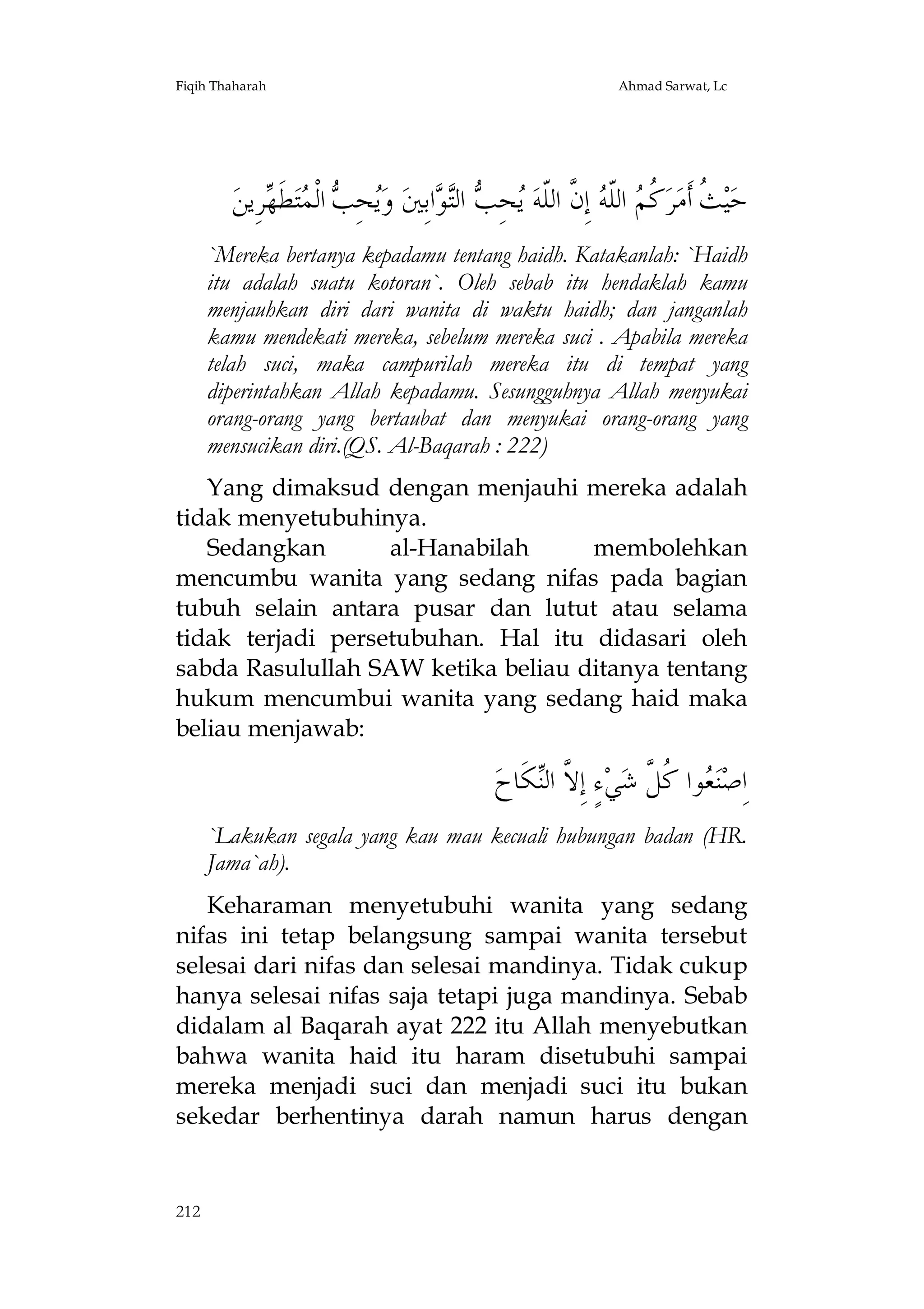 Fiqih Thaharah

Ahmad Sarwat, Lc

‫ﺮِﻳﻦ‬ ‫ﻄ‬‫ﺘ‬ ‫ ﺍﻟﹾ‬ ِ‫ﺤ‬‫ ﻭ‬‫ﺍﺑِﲔ‬ ‫ ﺍﻟ‬ ِ‫ﺤ‬ ‫ ﺇِ ﱠ ﺍﻟﹼﻪ‬ ‫ ﺍﻟﹼ‬ ‫ ﹸ‬‫ﺮ‬‫ ﹸ ﺃﹶﻣ‬‫ﻴ‬‫ﺣ‬
‫ﻳ ﺐ ﻤ ﹶﻬ‬
‫ﺚ ﻛﻢ ﻠ ﻪ ﻥ ﻠ ﻳ ﺐ ﺘ ﻮ‬
`Mereka bertanya kepadamu tentang haidh. Katakanlah: `Haidh
itu adalah suatu kotoran`. Oleh sebab itu hendaklah kamu
menjauhkan diri dari wanita di waktu haidh; dan janganlah
kamu mendekati mereka, sebelum mereka suci . Apabila mereka
telah suci, maka campurilah mereka itu di tempat yang
diperintahkan Allah kepadamu. Sesungguhnya Allah menyukai
orang-orang yang bertaubat dan menyukai orang-orang yang
mensucikan diri.(QS. Al-Baqarah : 222)
Yang dimaksud dengan menjauhi mereka adalah
tidak menyetubuhinya.
Sedangkan
al-Hanabilah
membolehkan
mencumbu wanita yang sedang nifas pada bagian
tubuh selain antara pusar dan lutut atau selama
tidak terjadi persetubuhan. Hal itu didasari oleh
sabda Rasulullah SAW ketika beliau ditanya tentang
hukum mencumbui wanita yang sedang haid maka
beliau menjawab:

‫ﻜﹶﺎﺡ‬‫ﺀٍ ﺇِ ﱠ ﺍﻟ‬‫ﻲ‬‫ﻮﺍ ﹸ ﱠ ﺷ‬ ‫ﻨ‬‫ﺍِﺻ‬
‫ﻻ ﻨ‬
‫ﻌ ﻛﻞ‬
`Lakukan segala yang kau mau kecuali hubungan badan (HR.
Jama`ah).
Keharaman menyetubuhi wanita yang sedang
nifas ini tetap belangsung sampai wanita tersebut
selesai dari nifas dan selesai mandinya. Tidak cukup
hanya selesai nifas saja tetapi juga mandinya. Sebab
didalam al Baqarah ayat 222 itu Allah menyebutkan
bahwa wanita haid itu haram disetubuhi sampai
mereka menjadi suci dan menjadi suci itu bukan
sekedar berhentinya darah namun harus dengan

212

 