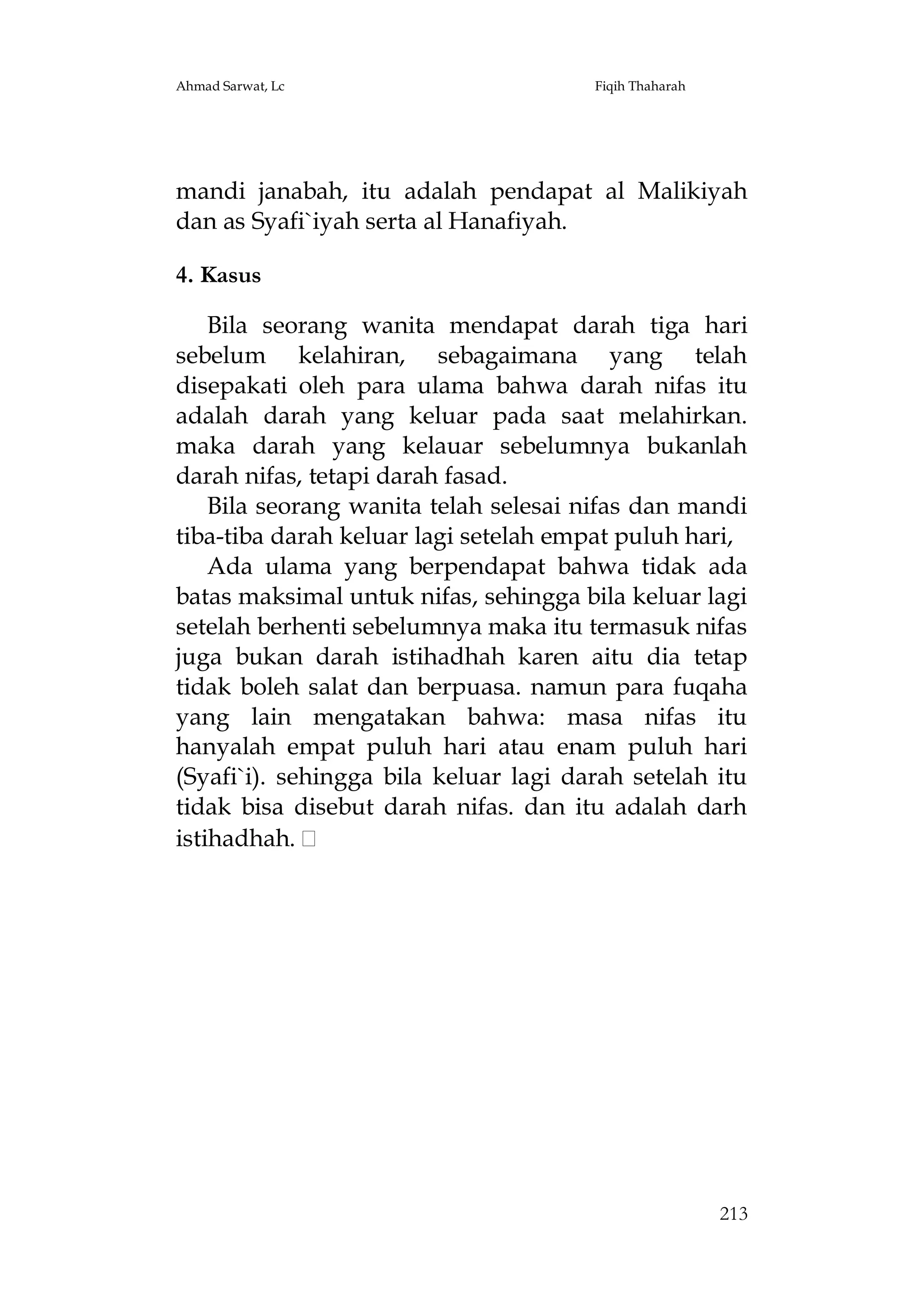 Ahmad Sarwat, Lc

Fiqih Thaharah

mandi janabah, itu adalah pendapat al Malikiyah
dan as Syafi`iyah serta al Hanafiyah.
4. Kasus
Bila seorang wanita mendapat darah tiga hari
sebelum kelahiran, sebagaimana yang telah
disepakati oleh para ulama bahwa darah nifas itu
adalah darah yang keluar pada saat melahirkan.
maka darah yang kelauar sebelumnya bukanlah
darah nifas, tetapi darah fasad.
Bila seorang wanita telah selesai nifas dan mandi
tiba-tiba darah keluar lagi setelah empat puluh hari,
Ada ulama yang berpendapat bahwa tidak ada
batas maksimal untuk nifas, sehingga bila keluar lagi
setelah berhenti sebelumnya maka itu termasuk nifas
juga bukan darah istihadhah karen aitu dia tetap
tidak boleh salat dan berpuasa. namun para fuqaha
yang lain mengatakan bahwa: masa nifas itu
hanyalah empat puluh hari atau enam puluh hari
(Syafi`i). sehingga bila keluar lagi darah setelah itu
tidak bisa disebut darah nifas. dan itu adalah darh
istihadhah.

213

 