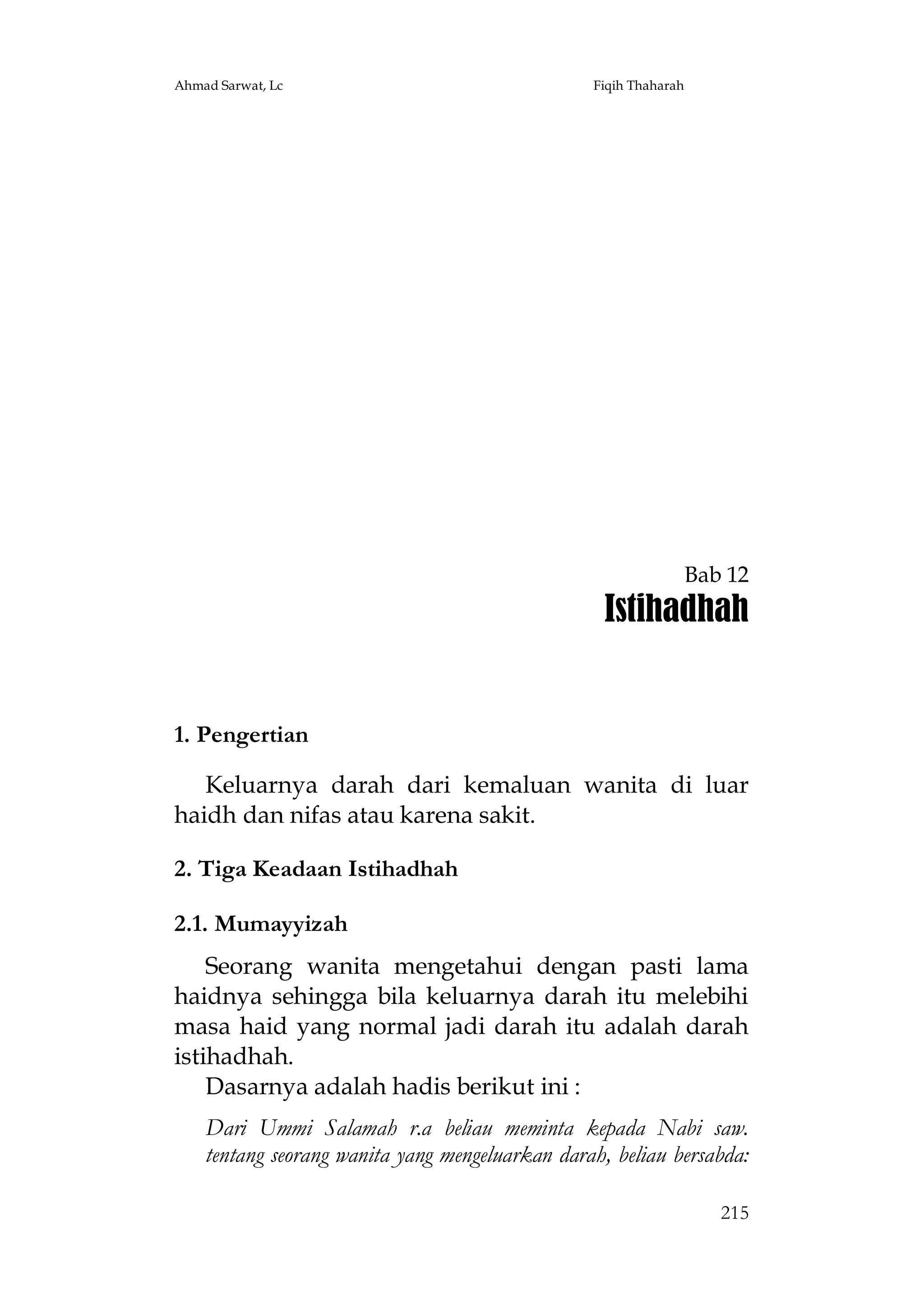 Ahmad Sarwat, Lc

Fiqih Thaharah

Bab 12

Istihadhah

1. Pengertian
Keluarnya darah dari kemaluan wanita di luar
haidh dan nifas atau karena sakit.
2. Tiga Keadaan Istihadhah
2.1. Mumayyizah
Seorang wanita mengetahui dengan pasti lama
haidnya sehingga bila keluarnya darah itu melebihi
masa haid yang normal jadi darah itu adalah darah
istihadhah.
Dasarnya adalah hadis berikut ini :
Dari Ummi Salamah r.a beliau meminta kepada Nabi saw.
tentang seorang wanita yang mengeluarkan darah, beliau bersabda:
215

 