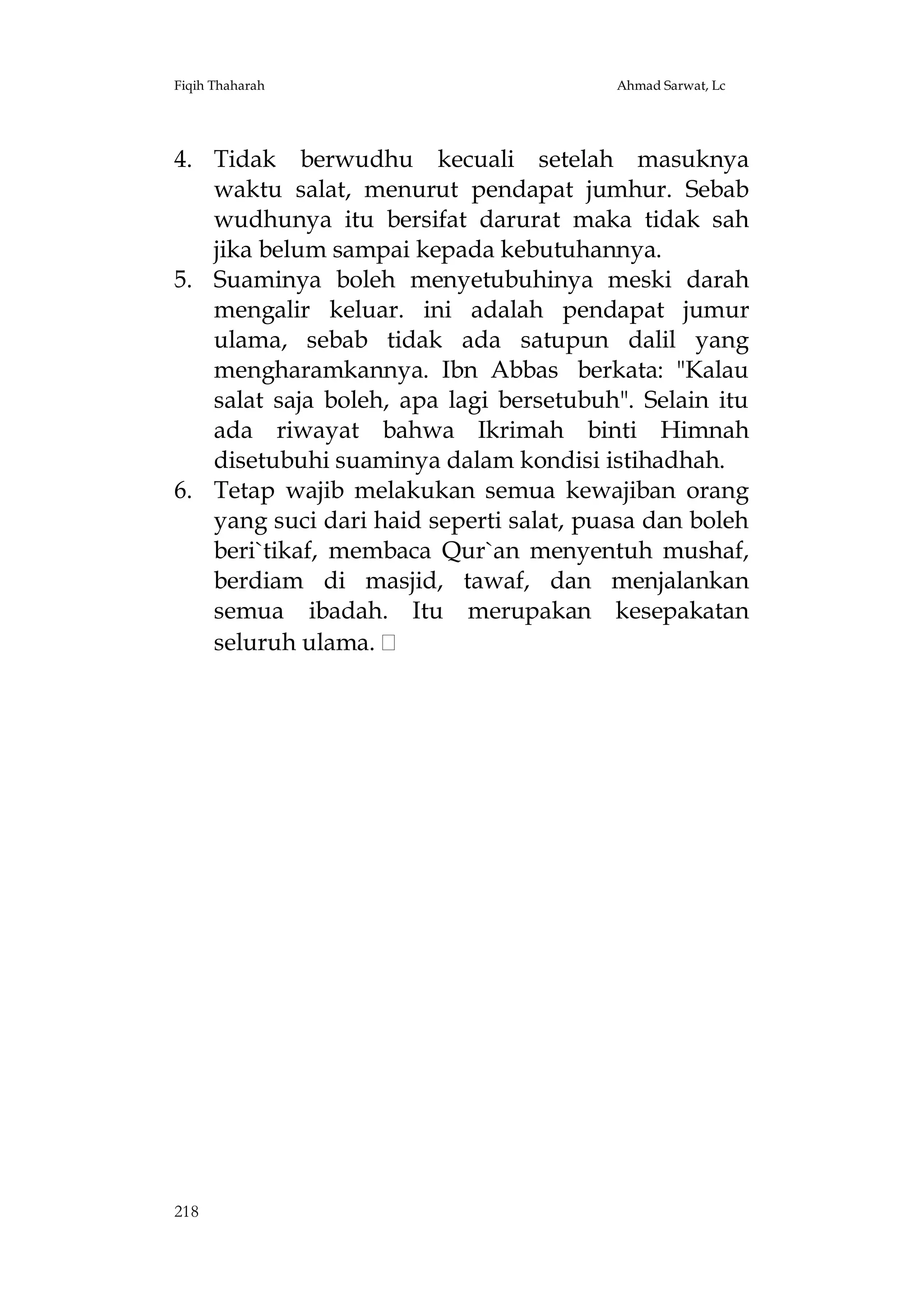 Fiqih Thaharah

Ahmad Sarwat, Lc

4. Tidak berwudhu kecuali setelah masuknya
waktu salat, menurut pendapat jumhur. Sebab
wudhunya itu bersifat darurat maka tidak sah
jika belum sampai kepada kebutuhannya.
5. Suaminya boleh menyetubuhinya meski darah
mengalir keluar. ini adalah pendapat jumur
ulama, sebab tidak ada satupun dalil yang
mengharamkannya. Ibn Abbas berkata: "Kalau
salat saja boleh, apa lagi bersetubuh". Selain itu
ada riwayat bahwa Ikrimah binti Himnah
disetubuhi suaminya dalam kondisi istihadhah.
6. Tetap wajib melakukan semua kewajiban orang
yang suci dari haid seperti salat, puasa dan boleh
beri`tikaf, membaca Qur`an menyentuh mushaf,
berdiam di masjid, tawaf, dan menjalankan
semua ibadah. Itu merupakan kesepakatan
seluruh ulama.

218

 