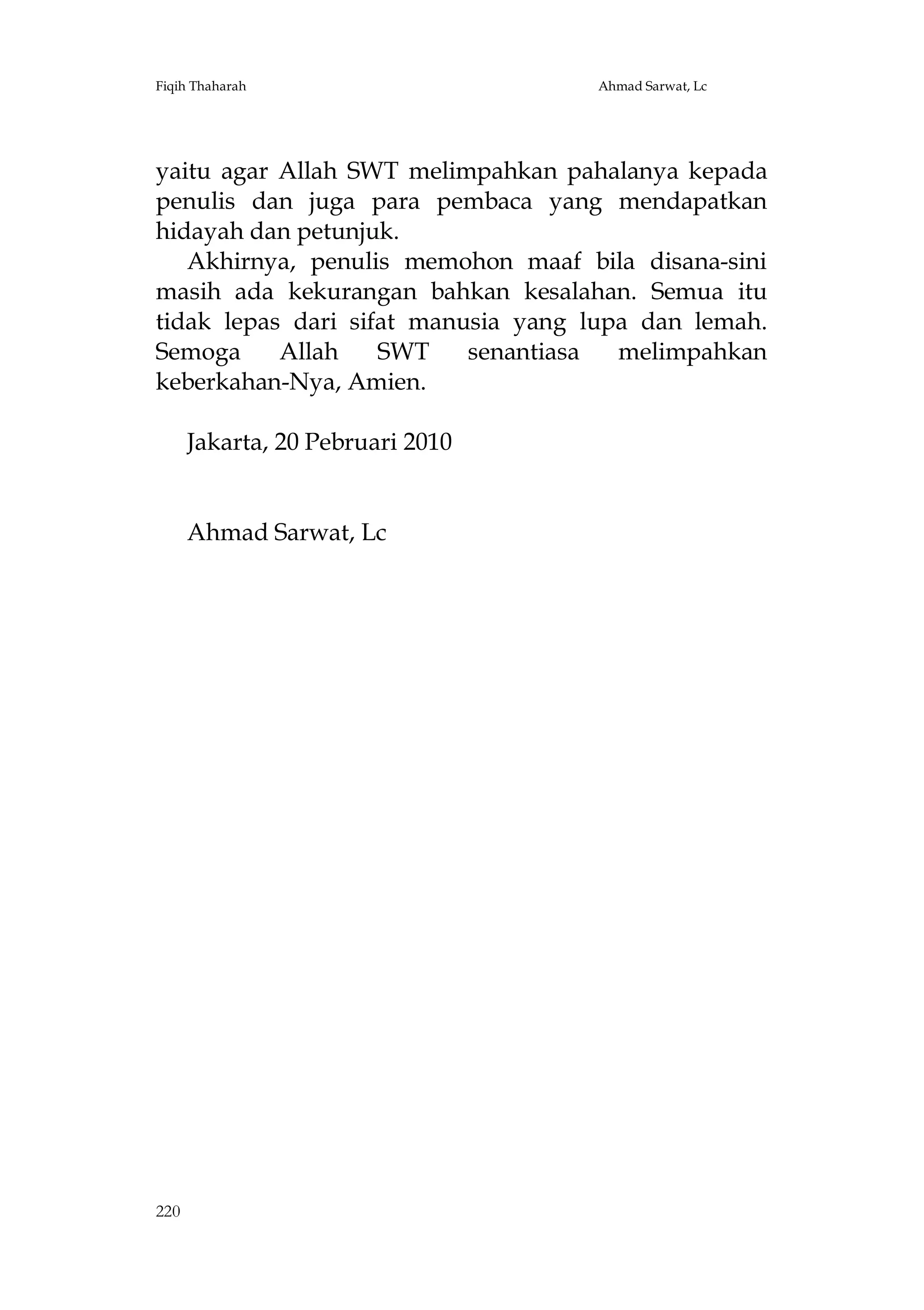 Fiqih Thaharah

Ahmad Sarwat, Lc

yaitu agar Allah SWT melimpahkan pahalanya kepada
penulis dan juga para pembaca yang mendapatkan
hidayah dan petunjuk.
Akhirnya, penulis memohon maaf bila disana-sini
masih ada kekurangan bahkan kesalahan. Semua itu
tidak lepas dari sifat manusia yang lupa dan lemah.
Semoga
Allah
SWT
senantiasa
melimpahkan
keberkahan-Nya, Amien.
Jakarta, 20 Pebruari 2010

Ahmad Sarwat, Lc

220

 