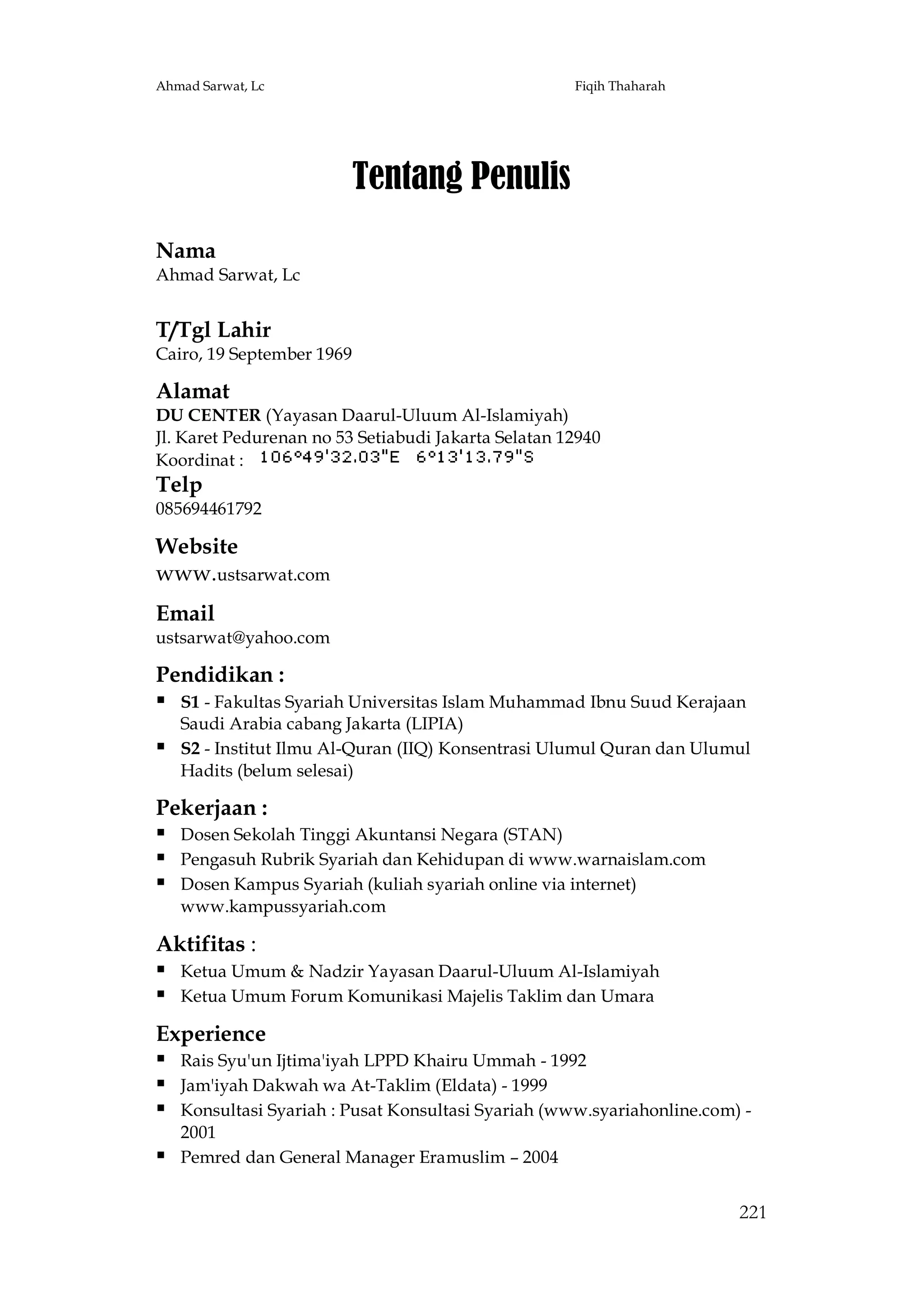 Ahmad Sarwat, Lc

Fiqih Thaharah

Tentang Penulis
Nama
Ahmad Sarwat, Lc

T/Tgl Lahir
Cairo, 19 September 1969

Alamat
DU CENTER (Yayasan Daarul-Uluum Al-Islamiyah)
Jl. Karet Pedurenan no 53 Setiabudi Jakarta Selatan 12940
Koordinat :

Telp
085694461792

Website
www.ustsarwat.com
Email
ustsarwat@yahoo.com

Pendidikan :
 S1 - Fakultas Syariah Universitas Islam Muhammad Ibnu Suud Kerajaan


Saudi Arabia cabang Jakarta (LIPIA)
S2 - Institut Ilmu Al-Quran (IIQ) Konsentrasi Ulumul Quran dan Ulumul
Hadits (belum selesai)

Pekerjaan :
 Dosen Sekolah Tinggi Akuntansi Negara (STAN)
 Pengasuh Rubrik Syariah dan Kehidupan di www.warnaislam.com
 Dosen Kampus Syariah (kuliah syariah online via internet)
www.kampussyariah.com

Aktifitas :
 Ketua Umum & Nadzir Yayasan Daarul-Uluum Al-Islamiyah
 Ketua Umum Forum Komunikasi Majelis Taklim dan Umara
Experience
 Rais Syu'un Ijtima'iyah LPPD Khairu Ummah - 1992
 Jam'iyah Dakwah wa At-Taklim (Eldata) - 1999
 Konsultasi Syariah : Pusat Konsultasi Syariah (www.syariahonline.com) 

2001
Pemred dan General Manager Eramuslim – 2004

221

 