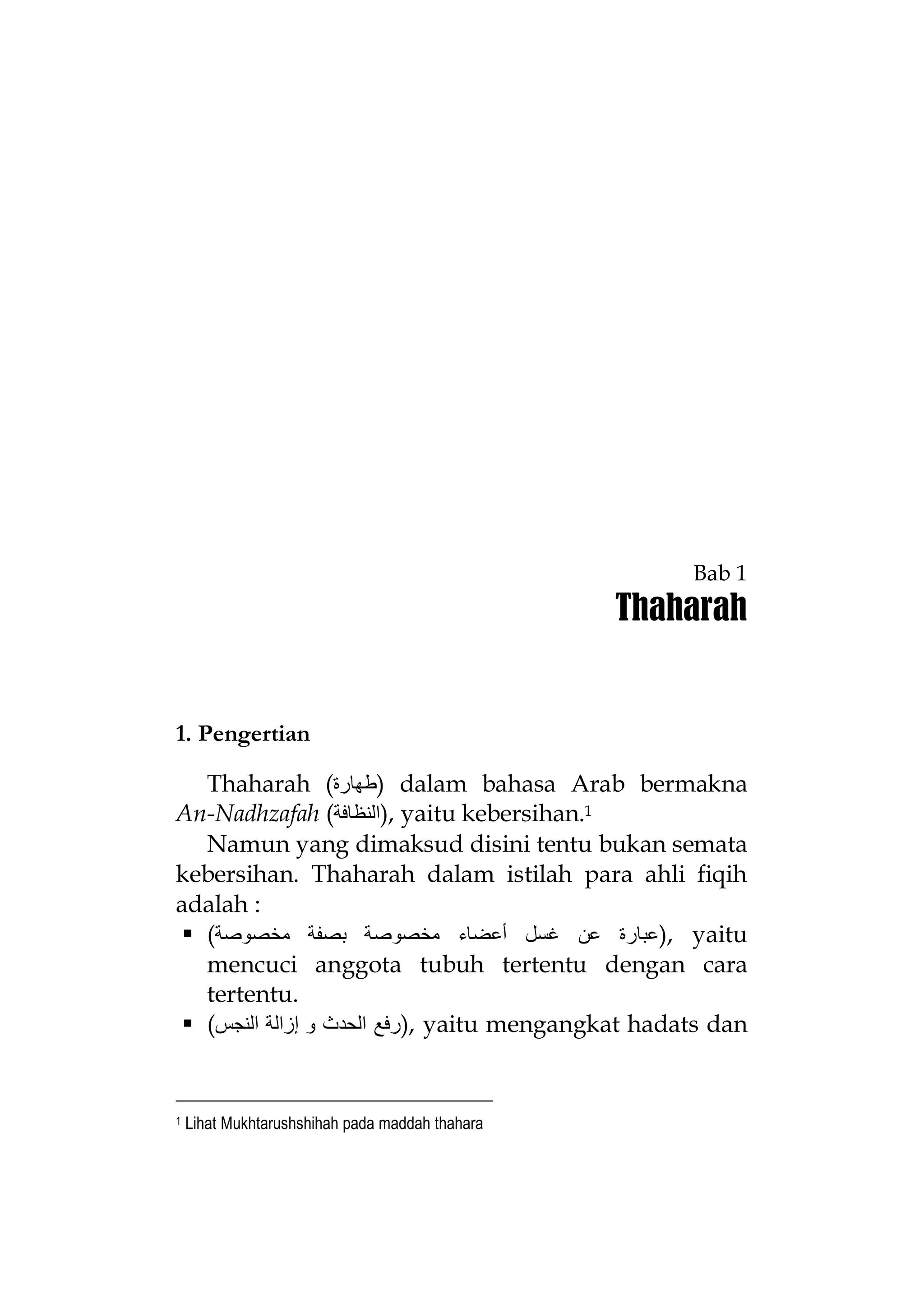 Bab 1

Thaharah

1. Pengertian
Thaharah (‫ )ﻃﮭﺎرة‬dalam bahasa Arab bermakna
An-Nadhzafah (‫ ,)اﻟﻨﻈﺎﻓﺔ‬yaitu kebersihan.1
Namun yang dimaksud disini tentu bukan semata
kebersihan. Thaharah dalam istilah para ahli fiqih
adalah :
 (‫ ,)ﻋﺒﺎرة ﻋﻦ ﻏﺴﻞ أﻋﻀﺎء ﻣﺨﺼﻮﺻﺔ ﺑﺼﻔﺔ ﻣﺨﺼﻮﺻﺔ‬yaitu
mencuci anggota tubuh tertentu dengan cara
tertentu.
 (‫ ,)رﻓﻊ اﻟﺤﺪث و إزاﻟﺔ اﻟﻨﺠﺲ‬yaitu mengangkat hadats dan

1

Lihat Mukhtarushshihah pada maddah thahara

 
