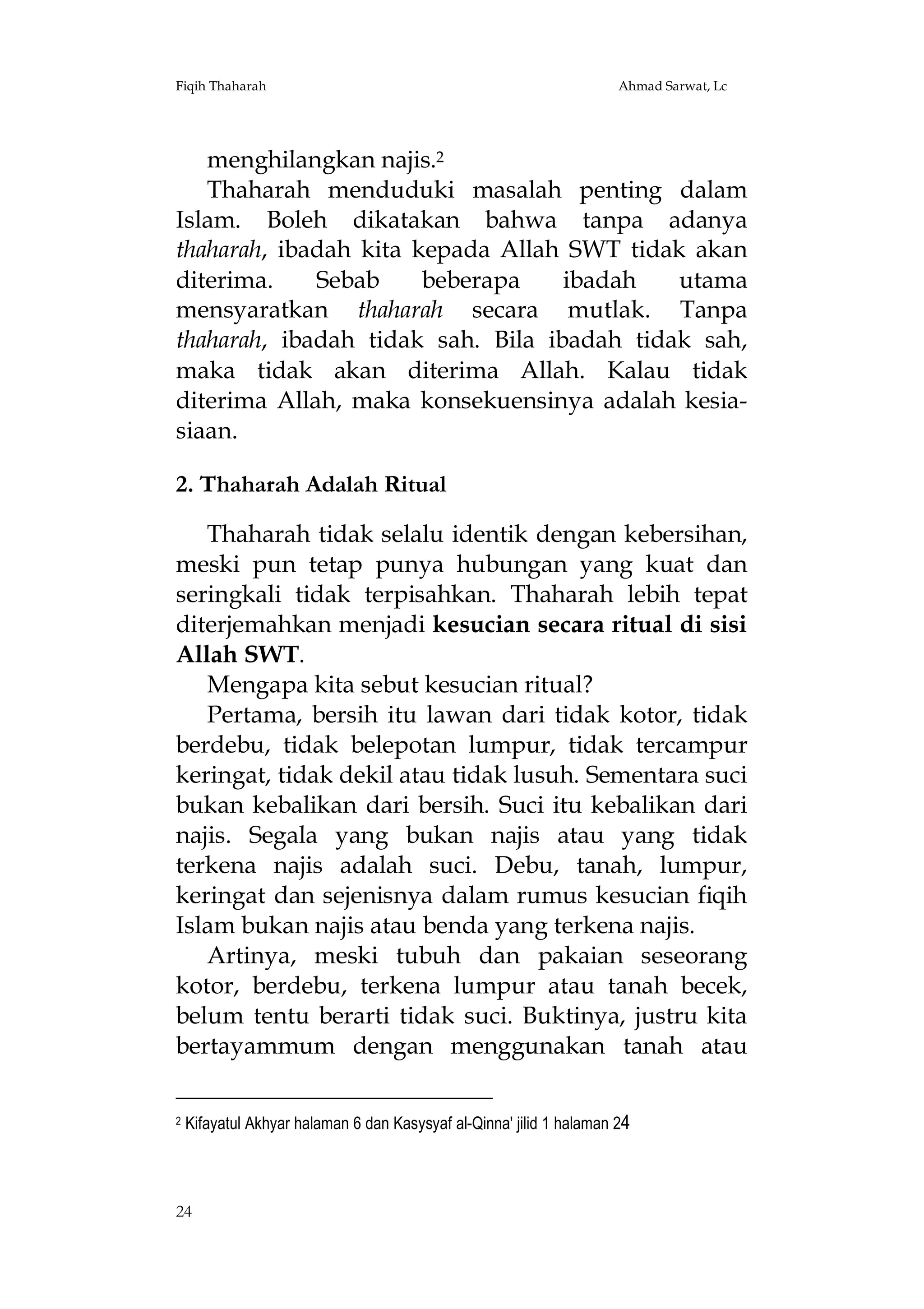 Fiqih Thaharah

Ahmad Sarwat, Lc

menghilangkan najis.2
Thaharah menduduki masalah penting dalam
Islam. Boleh dikatakan bahwa tanpa adanya
thaharah, ibadah kita kepada Allah SWT tidak akan
diterima.
Sebab
beberapa
ibadah
utama
mensyaratkan thaharah secara mutlak. Tanpa
thaharah, ibadah tidak sah. Bila ibadah tidak sah,
maka tidak akan diterima Allah. Kalau tidak
diterima Allah, maka konsekuensinya adalah kesiasiaan.
2. Thaharah Adalah Ritual
Thaharah tidak selalu identik dengan kebersihan,
meski pun tetap punya hubungan yang kuat dan
seringkali tidak terpisahkan. Thaharah lebih tepat
diterjemahkan menjadi kesucian secara ritual di sisi
Allah SWT.
Mengapa kita sebut kesucian ritual?
Pertama, bersih itu lawan dari tidak kotor, tidak
berdebu, tidak belepotan lumpur, tidak tercampur
keringat, tidak dekil atau tidak lusuh. Sementara suci
bukan kebalikan dari bersih. Suci itu kebalikan dari
najis. Segala yang bukan najis atau yang tidak
terkena najis adalah suci. Debu, tanah, lumpur,
keringat dan sejenisnya dalam rumus kesucian fiqih
Islam bukan najis atau benda yang terkena najis.
Artinya, meski tubuh dan pakaian seseorang
kotor, berdebu, terkena lumpur atau tanah becek,
belum tentu berarti tidak suci. Buktinya, justru kita
bertayammum dengan menggunakan tanah atau
2

Kifayatul Akhyar halaman 6 dan Kasysyaf al-Qinna' jilid 1 halaman 24

24

 