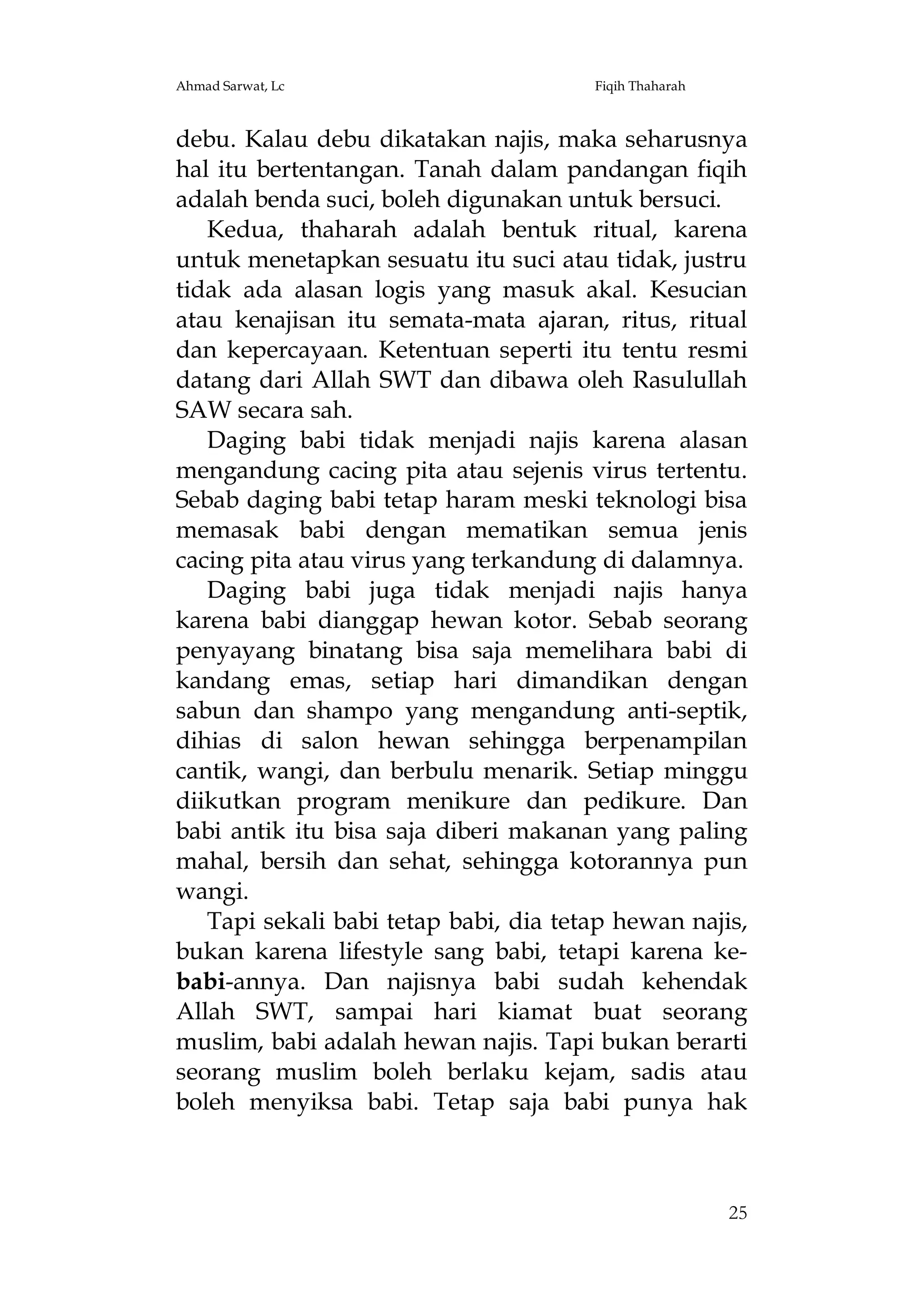 Ahmad Sarwat, Lc

Fiqih Thaharah

debu. Kalau debu dikatakan najis, maka seharusnya
hal itu bertentangan. Tanah dalam pandangan fiqih
adalah benda suci, boleh digunakan untuk bersuci.
Kedua, thaharah adalah bentuk ritual, karena
untuk menetapkan sesuatu itu suci atau tidak, justru
tidak ada alasan logis yang masuk akal. Kesucian
atau kenajisan itu semata-mata ajaran, ritus, ritual
dan kepercayaan. Ketentuan seperti itu tentu resmi
datang dari Allah SWT dan dibawa oleh Rasulullah
SAW secara sah.
Daging babi tidak menjadi najis karena alasan
mengandung cacing pita atau sejenis virus tertentu.
Sebab daging babi tetap haram meski teknologi bisa
memasak babi dengan mematikan semua jenis
cacing pita atau virus yang terkandung di dalamnya.
Daging babi juga tidak menjadi najis hanya
karena babi dianggap hewan kotor. Sebab seorang
penyayang binatang bisa saja memelihara babi di
kandang emas, setiap hari dimandikan dengan
sabun dan shampo yang mengandung anti-septik,
dihias di salon hewan sehingga berpenampilan
cantik, wangi, dan berbulu menarik. Setiap minggu
diikutkan program menikure dan pedikure. Dan
babi antik itu bisa saja diberi makanan yang paling
mahal, bersih dan sehat, sehingga kotorannya pun
wangi.
Tapi sekali babi tetap babi, dia tetap hewan najis,
bukan karena lifestyle sang babi, tetapi karena kebabi-annya. Dan najisnya babi sudah kehendak
Allah SWT, sampai hari kiamat buat seorang
muslim, babi adalah hewan najis. Tapi bukan berarti
seorang muslim boleh berlaku kejam, sadis atau
boleh menyiksa babi. Tetap saja babi punya hak

25

 