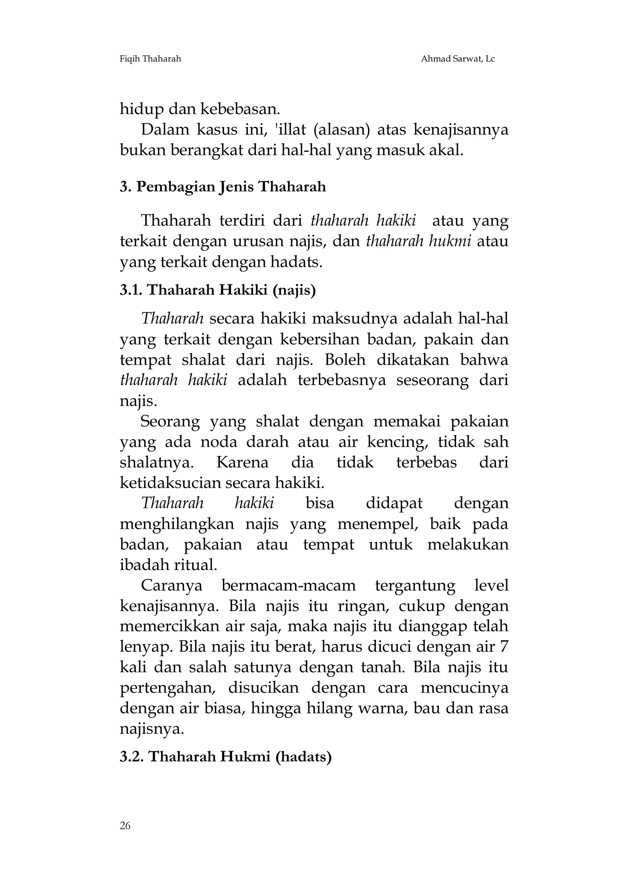 Fiqih Thaharah

Ahmad Sarwat, Lc

hidup dan kebebasan.
Dalam kasus ini, 'illat (alasan) atas kenajisannya
bukan berangkat dari hal-hal yang masuk akal.
3. Pembagian Jenis Thaharah
Thaharah terdiri dari thaharah hakiki atau yang
terkait dengan urusan najis, dan thaharah hukmi atau
yang terkait dengan hadats.
3.1. Thaharah Hakiki (najis)
Thaharah secara hakiki maksudnya adalah hal-hal
yang terkait dengan kebersihan badan, pakain dan
tempat shalat dari najis. Boleh dikatakan bahwa
thaharah hakiki adalah terbebasnya seseorang dari
najis.
Seorang yang shalat dengan memakai pakaian
yang ada noda darah atau air kencing, tidak sah
shalatnya. Karena dia tidak terbebas dari
ketidaksucian secara hakiki.
Thaharah
hakiki
bisa
didapat
dengan
menghilangkan najis yang menempel, baik pada
badan, pakaian atau tempat untuk melakukan
ibadah ritual.
Caranya bermacam-macam tergantung level
kenajisannya. Bila najis itu ringan, cukup dengan
memercikkan air saja, maka najis itu dianggap telah
lenyap. Bila najis itu berat, harus dicuci dengan air 7
kali dan salah satunya dengan tanah. Bila najis itu
pertengahan, disucikan dengan cara mencucinya
dengan air biasa, hingga hilang warna, bau dan rasa
najisnya.
3.2. Thaharah Hukmi (hadats)

26

 