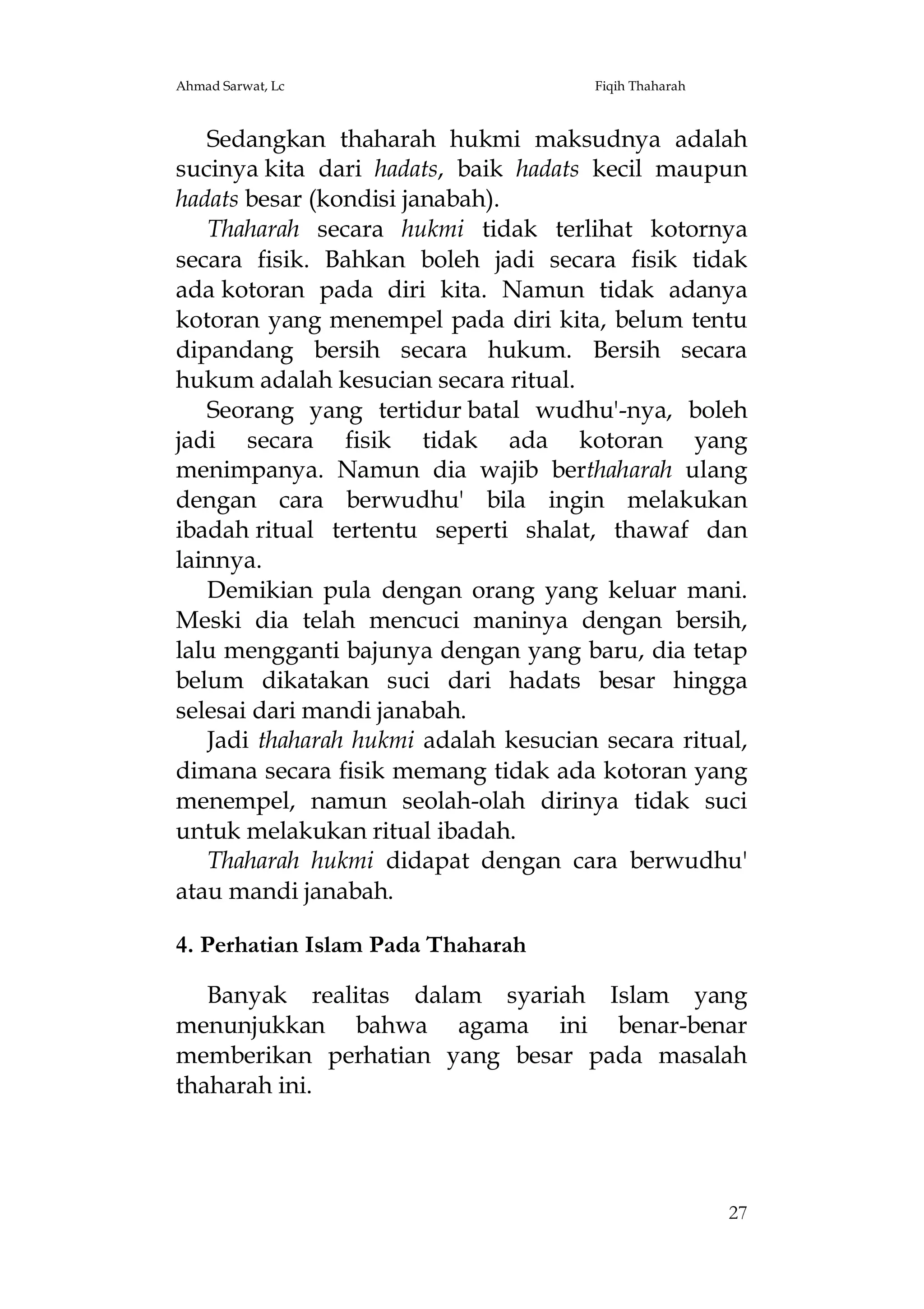 Ahmad Sarwat, Lc

Fiqih Thaharah

Sedangkan thaharah hukmi maksudnya adalah
sucinya kita dari hadats, baik hadats kecil maupun
hadats besar (kondisi janabah).
Thaharah secara hukmi tidak terlihat kotornya
secara fisik. Bahkan boleh jadi secara fisik tidak
ada kotoran pada diri kita. Namun tidak adanya
kotoran yang menempel pada diri kita, belum tentu
dipandang bersih secara hukum. Bersih secara
hukum adalah kesucian secara ritual.
Seorang yang tertidur batal wudhu'-nya, boleh
jadi secara fisik tidak ada kotoran yang
menimpanya. Namun dia wajib berthaharah ulang
dengan cara berwudhu' bila ingin melakukan
ibadah ritual tertentu seperti shalat, thawaf dan
lainnya.
Demikian pula dengan orang yang keluar mani.
Meski dia telah mencuci maninya dengan bersih,
lalu mengganti bajunya dengan yang baru, dia tetap
belum dikatakan suci dari hadats besar hingga
selesai dari mandi janabah.
Jadi thaharah hukmi adalah kesucian secara ritual,
dimana secara fisik memang tidak ada kotoran yang
menempel, namun seolah-olah dirinya tidak suci
untuk melakukan ritual ibadah.
Thaharah hukmi didapat dengan cara berwudhu'
atau mandi janabah.
4. Perhatian Islam Pada Thaharah
Banyak realitas dalam syariah Islam yang
menunjukkan bahwa agama ini benar-benar
memberikan perhatian yang besar pada masalah
thaharah ini.

27

 
