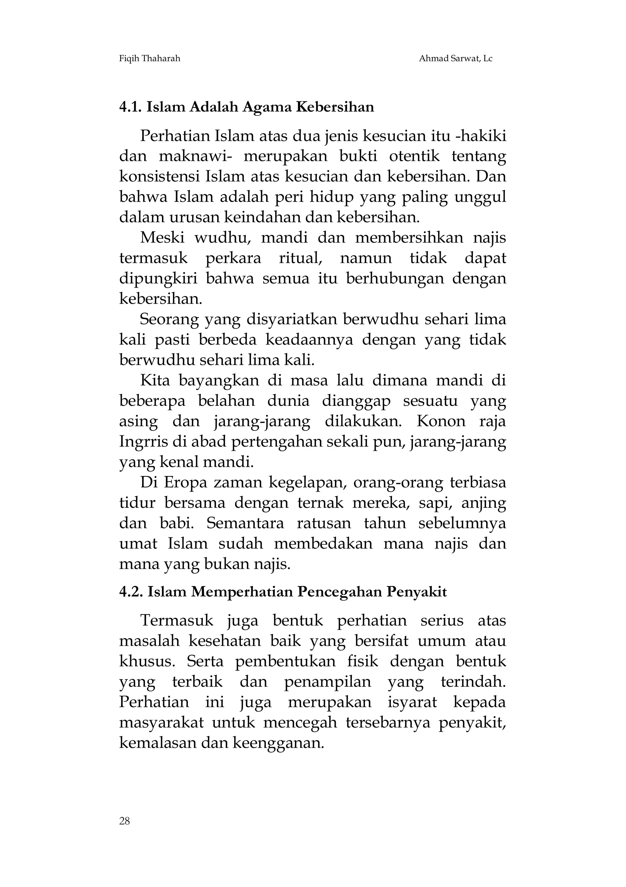 Fiqih Thaharah

Ahmad Sarwat, Lc

4.1. Islam Adalah Agama Kebersihan
Perhatian Islam atas dua jenis kesucian itu -hakiki
dan maknawi- merupakan bukti otentik tentang
konsistensi Islam atas kesucian dan kebersihan. Dan
bahwa Islam adalah peri hidup yang paling unggul
dalam urusan keindahan dan kebersihan.
Meski wudhu, mandi dan membersihkan najis
termasuk perkara ritual, namun tidak dapat
dipungkiri bahwa semua itu berhubungan dengan
kebersihan.
Seorang yang disyariatkan berwudhu sehari lima
kali pasti berbeda keadaannya dengan yang tidak
berwudhu sehari lima kali.
Kita bayangkan di masa lalu dimana mandi di
beberapa belahan dunia dianggap sesuatu yang
asing dan jarang-jarang dilakukan. Konon raja
Ingrris di abad pertengahan sekali pun, jarang-jarang
yang kenal mandi.
Di Eropa zaman kegelapan, orang-orang terbiasa
tidur bersama dengan ternak mereka, sapi, anjing
dan babi. Semantara ratusan tahun sebelumnya
umat Islam sudah membedakan mana najis dan
mana yang bukan najis.
4.2. Islam Memperhatian Pencegahan Penyakit
Termasuk juga bentuk perhatian serius atas
masalah kesehatan baik yang bersifat umum atau
khusus. Serta pembentukan fisik dengan bentuk
yang terbaik dan penampilan yang terindah.
Perhatian ini juga merupakan isyarat kepada
masyarakat untuk mencegah tersebarnya penyakit,
kemalasan dan keengganan.

28

 