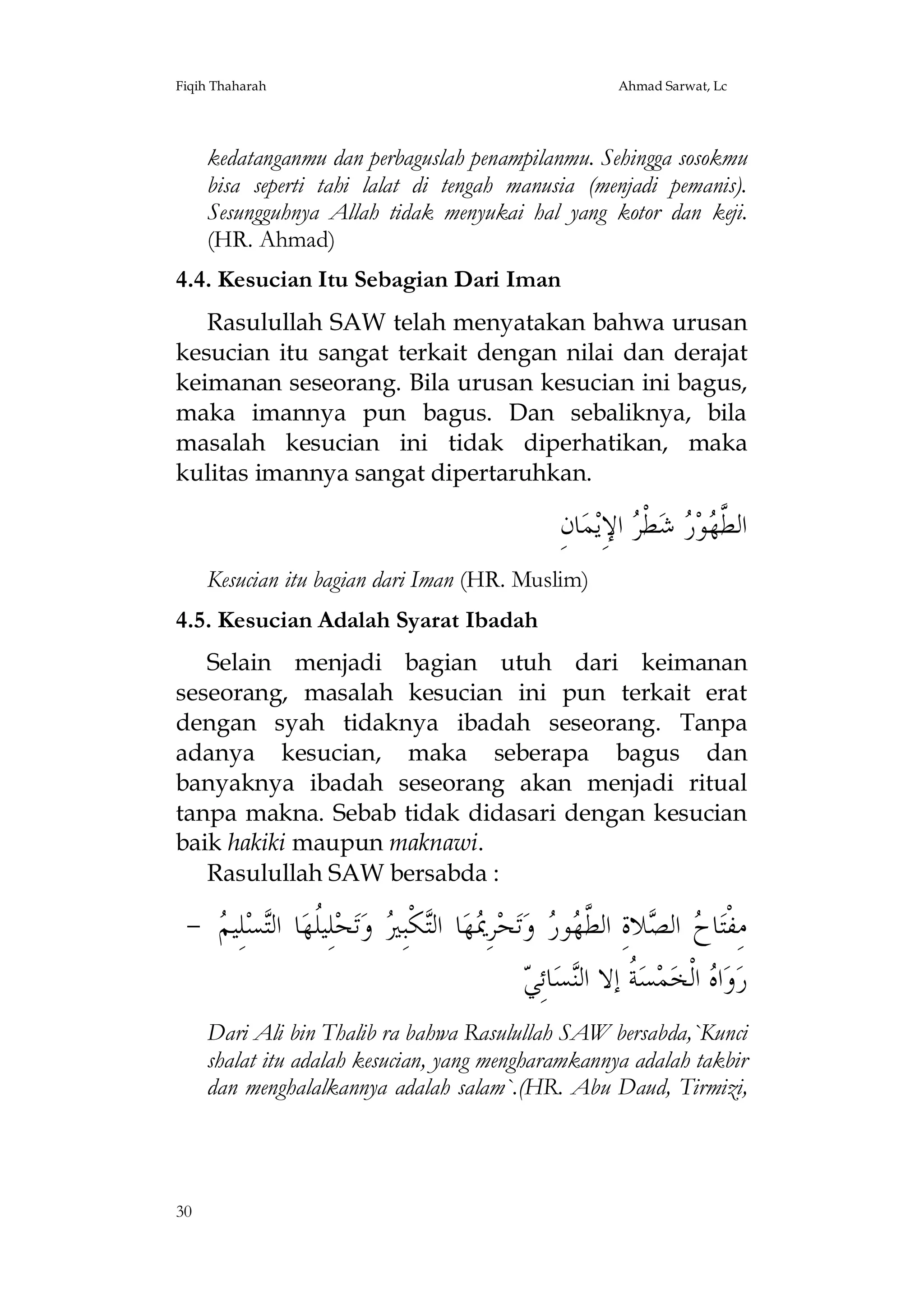 Fiqih Thaharah

Ahmad Sarwat, Lc

kedatanganmu dan perbaguslah penampilanmu. Sehingga sosokmu
bisa seperti tahi lalat di tengah manusia (menjadi pemanis).
Sesungguhnya Allah tidak menyukai hal yang kotor dan keji.
(HR. Ahmad)
4.4. Kesucian Itu Sebagian Dari Iman
Rasulullah SAW telah menyatakan bahwa urusan
kesucian itu sangat terkait dengan nilai dan derajat
keimanan seseorang. Bila urusan kesucian ini bagus,
maka imannya pun bagus. Dan sebaliknya, bila
masalah kesucian ini tidak diperhatikan, maka
kulitas imannya sangat dipertaruhkan.

ِ‫ﺎﻥ‬‫ﻤ‬‫ ﺍﻹِﻳ‬ ‫ﻄﹾ‬‫ ﺷ‬ ‫ﻮ‬ ‫ﺍﻟ ﱠ‬
‫ﻄﻬ ﺭ ﺮ‬
Kesucian itu bagian dari Iman (HR. Muslim)
4.5. Kesucian Adalah Syarat Ibadah
Selain menjadi bagian utuh dari keimanan
seseorang, masalah kesucian ini pun terkait erat
dengan syah tidaknya ibadah seseorang. Tanpa
adanya kesucian, maka seberapa bagus dan
banyaknya ibadah seseorang akan menjadi ritual
tanpa makna. Sebab tidak didasari dengan kesucian
baik hakiki maupun maknawi.
Rasulullah SAW bersabda :

-  ‫ﻠِﻴ‬‫ﺴ‬‫ﺎ ﺍﻟ‬‫ﻠِﻴﹸﻬ‬‫ﺤ‬‫ﺗ‬‫ ﻭ‬ ِ‫ﻜﹾﺒ‬‫ﺎ ﺍﻟ‬‫ﻬ‬ ِ‫ﺮ‬‫ﺤ‬‫ﺗ‬‫ ﻭ‬ ‫ﻮ‬ ‫ﻼﺓِ ﺍﻟ ﱠ‬ ‫ ﺍﻟ‬ ‫ﺎ‬‫ﻣِﻔﹾﺘ‬
‫ﻠ ﺘ ﻢ‬
‫ﳝ ﺘ ﲑ‬
‫ﺡ ﺼ ﻄﻬ ﺭ‬
‫ﺔ ﻨ ﻲ‬
 ِ‫ﺎﺋ‬‫ﺴ‬‫ ﹸ ﺇﻻ ﺍﻟ‬‫ﺴ‬‫ﻤ‬‫ ﺍﻟﹾﺨ‬ ‫ﺍ‬‫ﻭ‬‫ﺭ‬
‫ﻩ‬
Dari Ali bin Thalib ra bahwa Rasulullah SAW bersabda,`Kunci
shalat itu adalah kesucian, yang mengharamkannya adalah takbir
dan menghalalkannya adalah salam`.(HR. Abu Daud, Tirmizi,

30

 