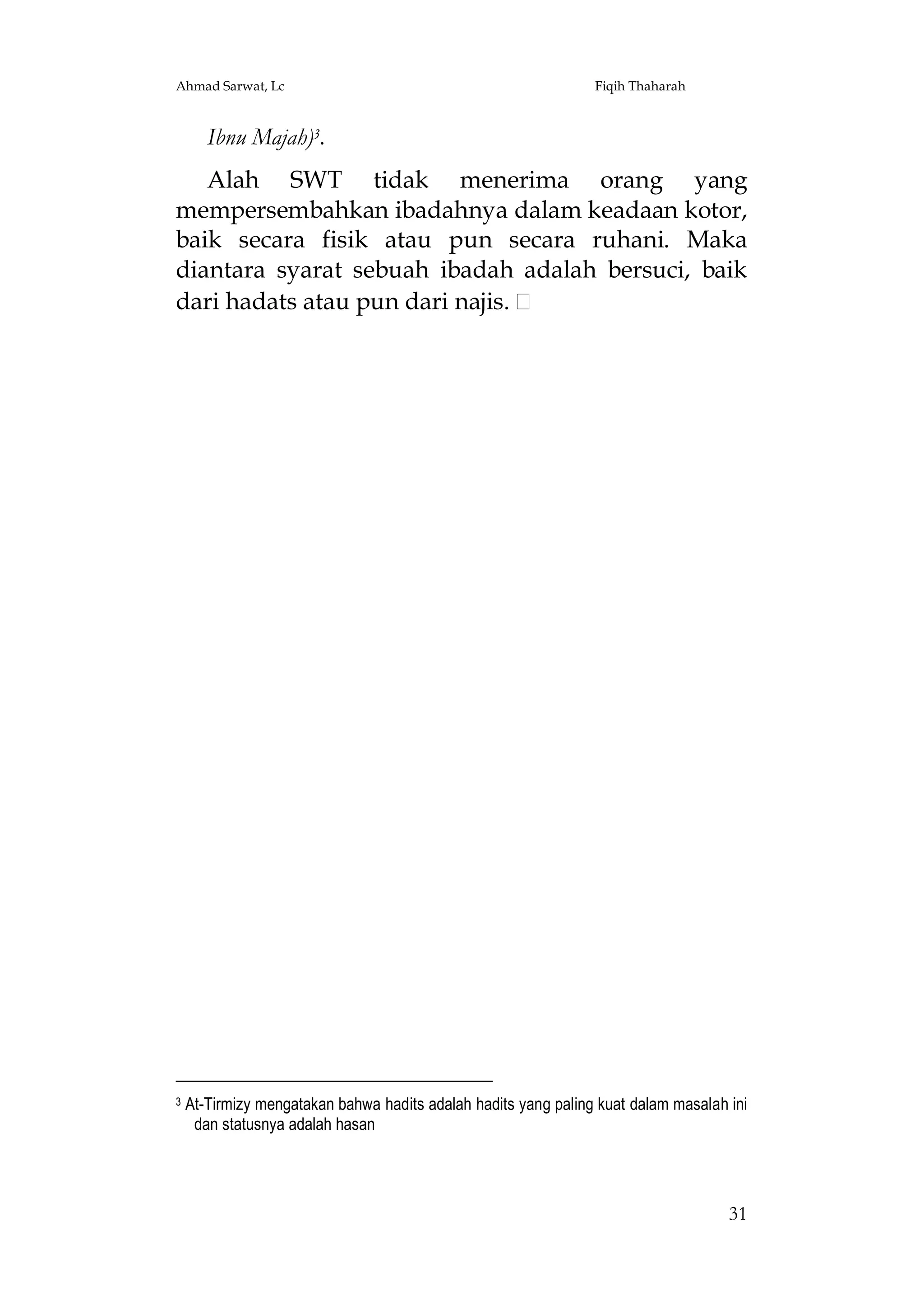 Ahmad Sarwat, Lc

Fiqih Thaharah

Ibnu Majah)3.
Alah SWT tidak menerima orang yang
mempersembahkan ibadahnya dalam keadaan kotor,
baik secara fisik atau pun secara ruhani. Maka
diantara syarat sebuah ibadah adalah bersuci, baik
dari hadats atau pun dari najis.

3

At-Tirmizy mengatakan bahwa hadits adalah hadits yang paling kuat dalam masalah ini
dan statusnya adalah hasan

31

 