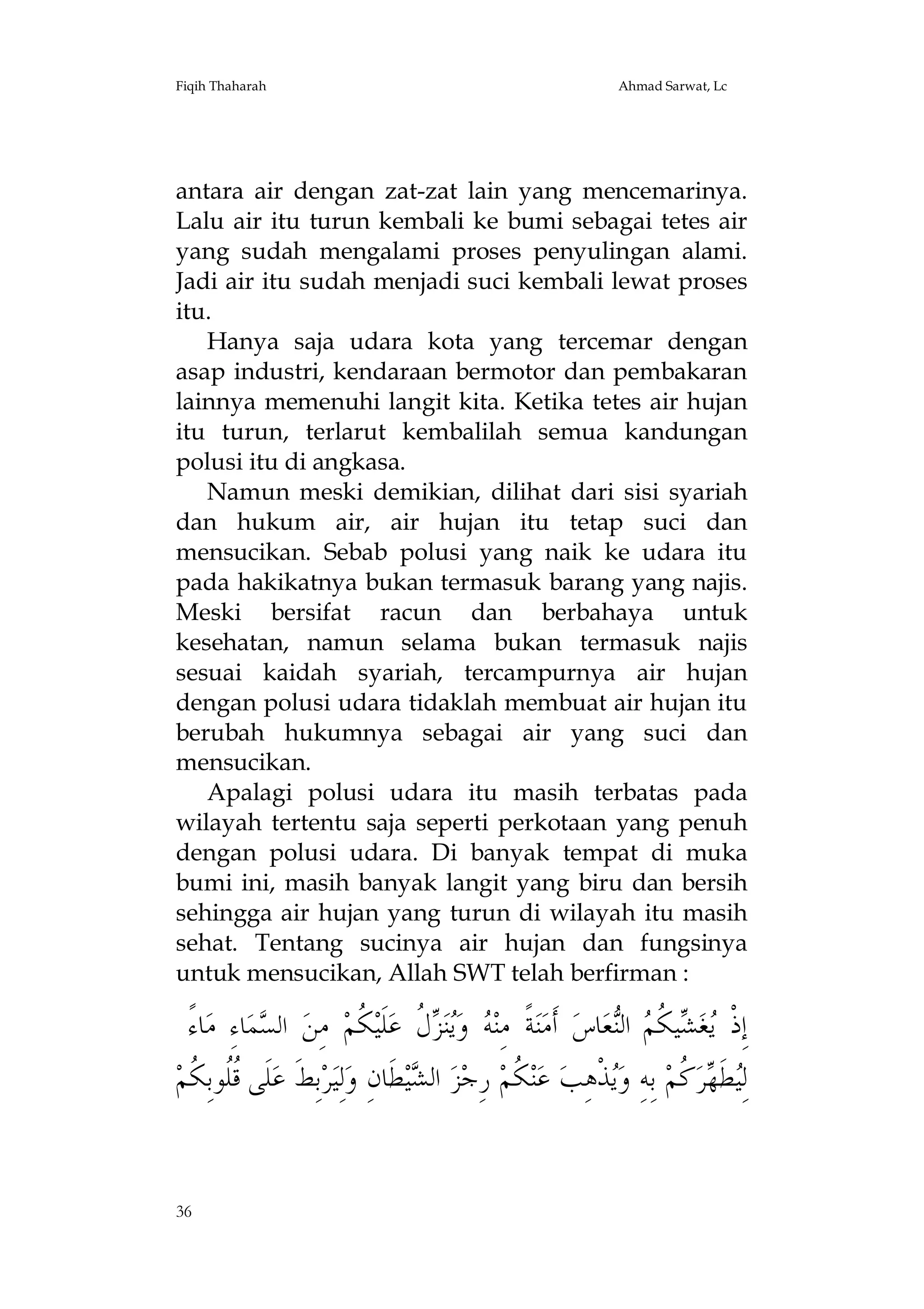 Fiqih Thaharah

Ahmad Sarwat, Lc

antara air dengan zat-zat lain yang mencemarinya.
Lalu air itu turun kembali ke bumi sebagai tetes air
yang sudah mengalami proses penyulingan alami.
Jadi air itu sudah menjadi suci kembali lewat proses
itu.
Hanya saja udara kota yang tercemar dengan
asap industri, kendaraan bermotor dan pembakaran
lainnya memenuhi langit kita. Ketika tetes air hujan
itu turun, terlarut kembalilah semua kandungan
polusi itu di angkasa.
Namun meski demikian, dilihat dari sisi syariah
dan hukum air, air hujan itu tetap suci dan
mensucikan. Sebab polusi yang naik ke udara itu
pada hakikatnya bukan termasuk barang yang najis.
Meski bersifat racun dan berbahaya untuk
kesehatan, namun selama bukan termasuk najis
sesuai kaidah syariah, tercampurnya air hujan
dengan polusi udara tidaklah membuat air hujan itu
berubah hukumnya sebagai air yang suci dan
mensucikan.
Apalagi polusi udara itu masih terbatas pada
wilayah tertentu saja seperti perkotaan yang penuh
dengan polusi udara. Di banyak tempat di muka
bumi ini, masih banyak langit yang biru dan bersih
sehingga air hujan yang turun di wilayah itu masih
sehat. Tentang sucinya air hujan dan fungsinya
untuk mensucikan, Allah SWT telah berfirman :

ً‫ﺎﺀ‬‫ﺎﺀِ ﻣ‬‫ﻤ‬‫ ﺍﻟﺴ‬‫ ﻣِﻦ‬‫ ﹸﻢ‬‫ﻠﹶﻴ‬‫ ﹸ ﻋ‬ ‫ﻨ‬‫ ﻭ‬ ‫ﺔﹰ ﻣِﻨ‬‫ﻨ‬‫ ﺃﹶﻣ‬‫ﺎﺱ‬‫ﻌ‬‫ ﺍﻟ‬ ‫ﻴ ﹸ‬ ‫ﻐ‬ ‫ﺇِﺫﹾ‬
‫ﻪ ﻳ ﺰﻝ ﻜ‬
‫ﻳ ﺸ ﻜﻢ ﻨ‬
‫ﻠﹶﻰ ﹸﹸﻮﺑِ ﹸﻢ‬‫ﺑِﻂﹶ ﻋ‬‫ﺮ‬‫ﻟِﻴ‬‫ﻄﹶﺎﻥِ ﻭ‬‫ﻴ‬ ‫ ﺍﻟ‬‫ﺰ‬‫ ﺭِﺟ‬‫ ﹸﻢ‬‫ﻨ‬‫ ﻋ‬‫ﺬﹾﻫِﺐ‬‫ ﺑِﻪِ ﻭ‬‫ ﹸﻢ‬‫ﺮ‬ ‫ﻄﹶ‬ِ‫ﻟ‬
‫ﻗﻠ ﻜ‬
‫ﺸ‬
‫ﻜ‬
‫ﻳ‬
‫ﻴ ﻬﻛ‬

36

 