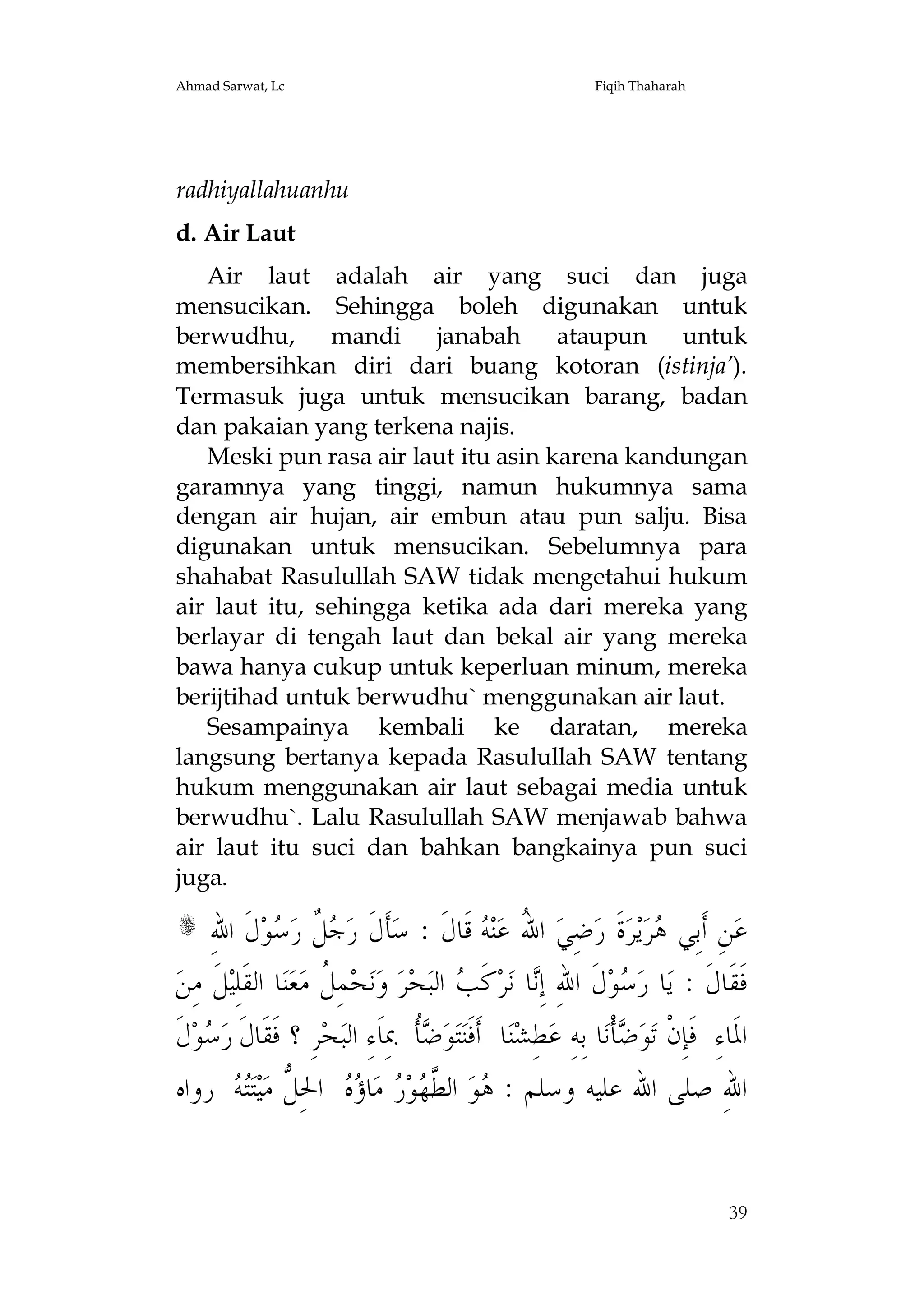 Ahmad Sarwat, Lc

Fiqih Thaharah

radhiyallahuanhu
d. Air Laut
Air laut adalah air yang suci dan juga
mensucikan. Sehingga boleh digunakan untuk
berwudhu, mandi janabah
ataupun untuk
membersihkan diri dari buang kotoran (istinja’).
Termasuk juga untuk mensucikan barang, badan
dan pakaian yang terkena najis.
Meski pun rasa air laut itu asin karena kandungan
garamnya yang tinggi, namun hukumnya sama
dengan air hujan, air embun atau pun salju. Bisa
digunakan untuk mensucikan. Sebelumnya para
shahabat Rasulullah SAW tidak mengetahui hukum
air laut itu, sehingga ketika ada dari mereka yang
berlayar di tengah laut dan bekal air yang mereka
bawa hanya cukup untuk keperluan minum, mereka
berijtihad untuk berwudhu` menggunakan air laut.
Sesampainya kembali ke daratan, mereka
langsung bertanya kepada Rasulullah SAW tentang
hukum menggunakan air laut sebagai media untuk
berwudhu`. Lalu Rasulullah SAW menjawab bahwa
air laut itu suci dan bahkan bangkainya pun suci
juga.

ِ‫ﻝﹶ ﺍﷲ‬‫ﻮ‬ ‫ ﹲ ﺭ‬ ‫ﺄﹶﻝﹶ ﺭ‬‫ ﻗﹶﺎﻝﹶ : ﺳ‬ ‫ﻨ‬‫ ﺍ ُ ﻋ‬‫ﺿِﻲ‬‫ﺓﹶ ﺭ‬‫ﺮ‬‫ﻳ‬‫ﺮ‬ ‫ﻦِ ﺃﹶﺑِﻲ‬‫ﻋ‬
‫ﺟﻞ ﺳ‬
‫ﷲ ﻪ‬
‫ﻫ‬
‫ﻞﹶ ﻣِﻦ‬‫ﺎ ﺍﻟﻘﹶﻠِﻴ‬‫ﻨ‬‫ﻌ‬‫ﻤِ ﹸ ﻣ‬‫ﺤ‬‫ﻧ‬‫ ﻭ‬‫ﺮ‬‫ﺤ‬‫ ﺍﻟﺒ‬ ‫ﻛﹶ‬‫ﺮ‬‫ﺎ ﻧ‬ِ‫ﻝﹶ ﺍﷲِ ﺇ‬‫ﻮ‬ ‫ﺎ ﺭ‬‫ﻓﹶﻘﹶﺎﻝﹶ : ﻳ‬
‫ﻞ‬
‫ﻧ ﺐ‬
‫ﺳ‬
‫ﻝﹶ‬‫ﻮ‬ ‫ﺮِ ؟ ﻓﹶﻘﹶﺎﻝﹶ ﺭ‬‫ﺤ‬‫ﹸ ﲟِﺎﹶﺀِ ﺍﻟﺒ‬ ‫ﻮ‬‫ﺘ‬‫ﺎ ﺃﹶﻓﹶﻨ‬‫ﻨ‬‫ﻄِﺸ‬‫ﺎ ﺑِﻪِ ﻋ‬‫ﺄﹾﻧ‬ ‫ﻮ‬‫ﺍﳌﹶﺎﺀِ ﻓﹶﺈِﻥﹾ ﺗ‬
‫ﺳ‬
‫ﺿﺄ‬
‫ﺿ‬
‫ ﺭﻭﺍﻩ‬ ‫ﺘ‬‫ﻴ‬‫ ﺍﳊِ ﱡ ﻣ‬  ‫ﺎ‬‫ ﻣ‬ ‫ﻮ‬ ‫ ﺍﻟ ﱠ‬‫ﻮ‬ : ‫ﺍﷲِ ﺻﻠﻰ ﺍﷲ ﻋﻠﻴﻪ ﻭﺳﻠﻢ‬
‫ﻫ ﻄﻬ ﺭ ﺅﻩ ﻞ ﺘﻪ‬
s

39

 