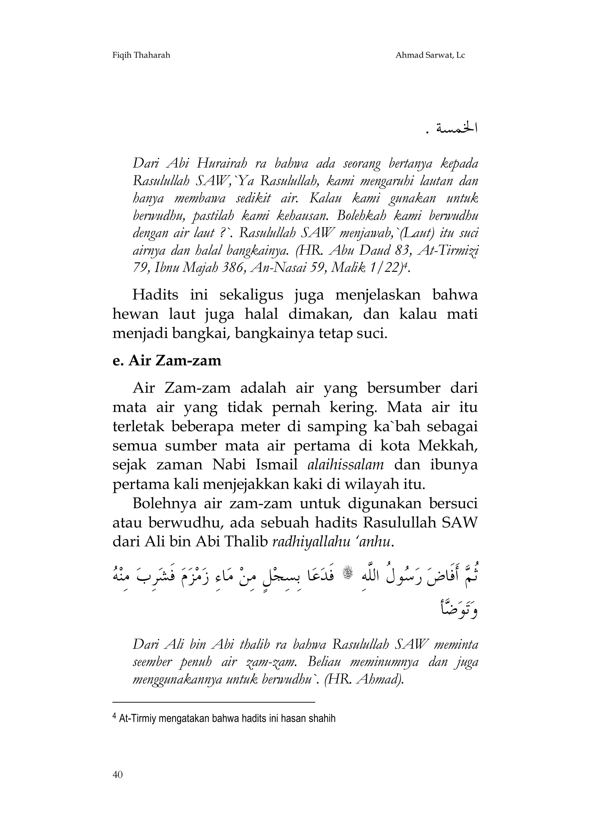 Fiqih Thaharah

Ahmad Sarwat, Lc

. ‫ﺍﳋﻤﺴﺔ‬
Dari Abi Hurairah ra bahwa ada seorang bertanya kepada
Rasulullah SAW,`Ya Rasulullah, kami mengaruhi lautan dan
hanya membawa sedikit air. Kalau kami gunakan untuk
berwudhu, pastilah kami kehausan. Bolehkah kami berwudhu
dengan air laut ?`. Rasulullah SAW menjawab,`(Laut) itu suci
airnya dan halal bangkainya. (HR. Abu Daud 83, At-Tirmizi
79, Ibnu Majah 386, An-Nasai 59, Malik 1/22)4.
Hadits ini sekaligus juga menjelaskan bahwa
hewan laut juga halal dimakan, dan kalau mati
menjadi bangkai, bangkainya tetap suci.
e. Air Zam-zam
Air Zam-zam adalah air yang bersumber dari
mata air yang tidak pernah kering. Mata air itu
terletak beberapa meter di samping ka`bah sebagai
semua sumber mata air pertama di kota Mekkah,
sejak zaman Nabi Ismail alaihissalam dan ibunya
pertama kali menjejakkan kaki di wilayah itu.
Bolehnya air zam-zam untuk digunakan bersuci
atau berwudhu, ada sebuah hadits Rasulullah SAW
dari Ali bin Abi Thalib radhiyallahu ‘anhu.

‫ﻪ‬
 ‫ ﻣِﻨ‬‫ﺮِﺏ‬‫ ﻓﹶﺸ‬‫ﻡ‬‫ﺰ‬‫ﻣ‬‫ﺎﺀِ ﺯ‬‫ ﻣ‬‫ﻞٍ ﻣِﻦ‬‫ﺎ ﺑِﺴِﺠ‬‫ﻋ‬‫ ﻓﹶﺪ‬s ِ‫ﻮ ﹸ ﺍﻟﱠﻪ‬ ‫ ﺭ‬‫ ﺃﹶﻓﹶﺎﺽ‬ ‫ﹸ‬
‫ﺳﻝ ﻠ‬
‫ﺛﻢ‬
‫ﺄ‬ ‫ﻮ‬‫ﺗ‬‫ﻭ‬
‫ﺿ‬
Dari Ali bin Abi thalib ra bahwa Rasulullah SAW meminta
seember penuh air zam-zam. Beliau meminumnya dan juga
menggunakannya untuk berwudhu`. (HR. Ahmad).
4

At-Tirmiy mengatakan bahwa hadits ini hasan shahih

40

 