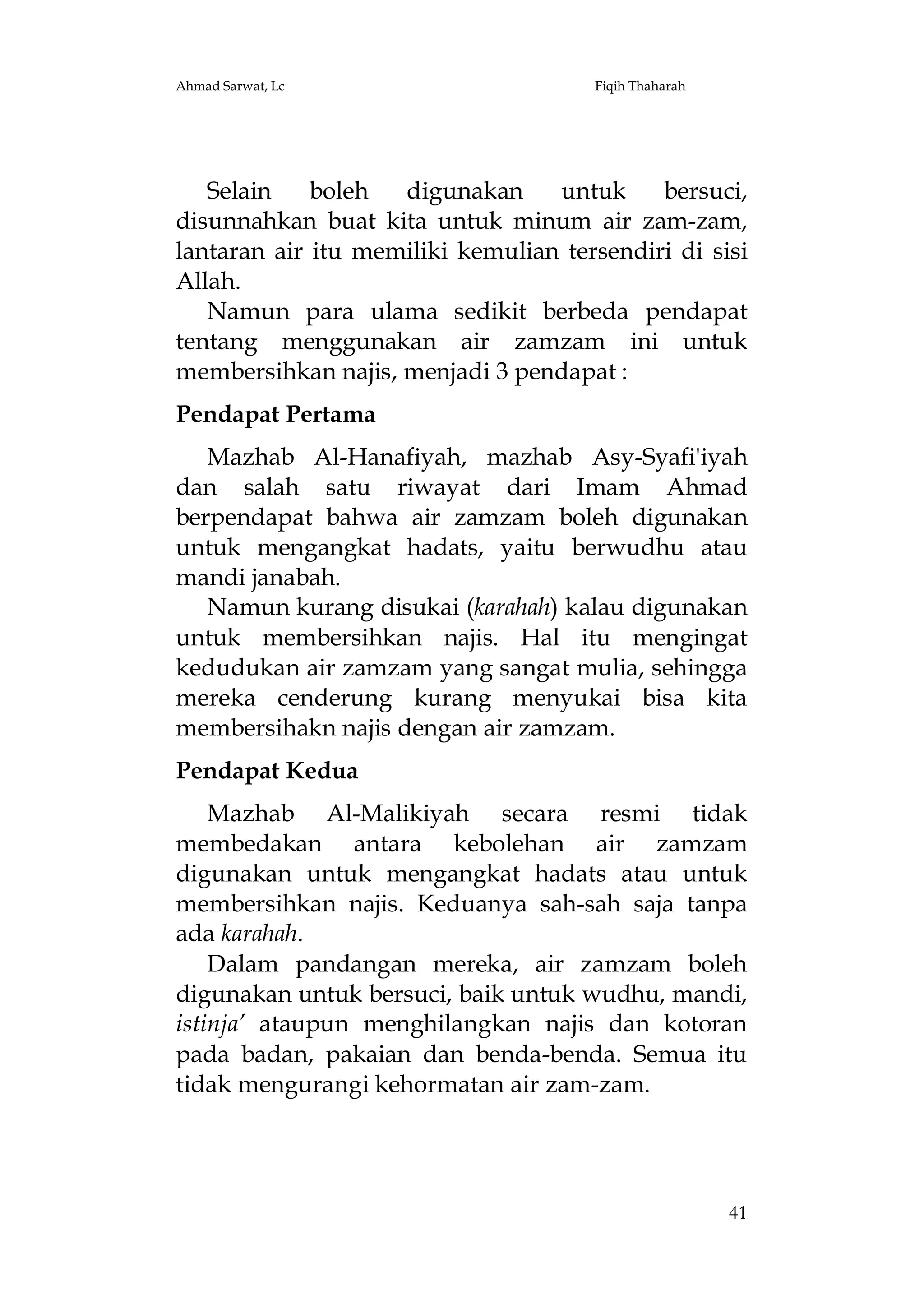 Ahmad Sarwat, Lc

Fiqih Thaharah

Selain
boleh
digunakan
untuk
bersuci,
disunnahkan buat kita untuk minum air zam-zam,
lantaran air itu memiliki kemulian tersendiri di sisi
Allah.
Namun para ulama sedikit berbeda pendapat
tentang menggunakan air zamzam ini untuk
membersihkan najis, menjadi 3 pendapat :
Pendapat Pertama
Mazhab Al-Hanafiyah, mazhab Asy-Syafi'iyah
dan salah satu riwayat dari Imam Ahmad
berpendapat bahwa air zamzam boleh digunakan
untuk mengangkat hadats, yaitu berwudhu atau
mandi janabah.
Namun kurang disukai (karahah) kalau digunakan
untuk membersihkan najis. Hal itu mengingat
kedudukan air zamzam yang sangat mulia, sehingga
mereka cenderung kurang menyukai bisa kita
membersihakn najis dengan air zamzam.
Pendapat Kedua
Mazhab Al-Malikiyah secara resmi tidak
membedakan antara kebolehan air zamzam
digunakan untuk mengangkat hadats atau untuk
membersihkan najis. Keduanya sah-sah saja tanpa
ada karahah.
Dalam pandangan mereka, air zamzam boleh
digunakan untuk bersuci, baik untuk wudhu, mandi,
istinja’ ataupun menghilangkan najis dan kotoran
pada badan, pakaian dan benda-benda. Semua itu
tidak mengurangi kehormatan air zam-zam.

41

 