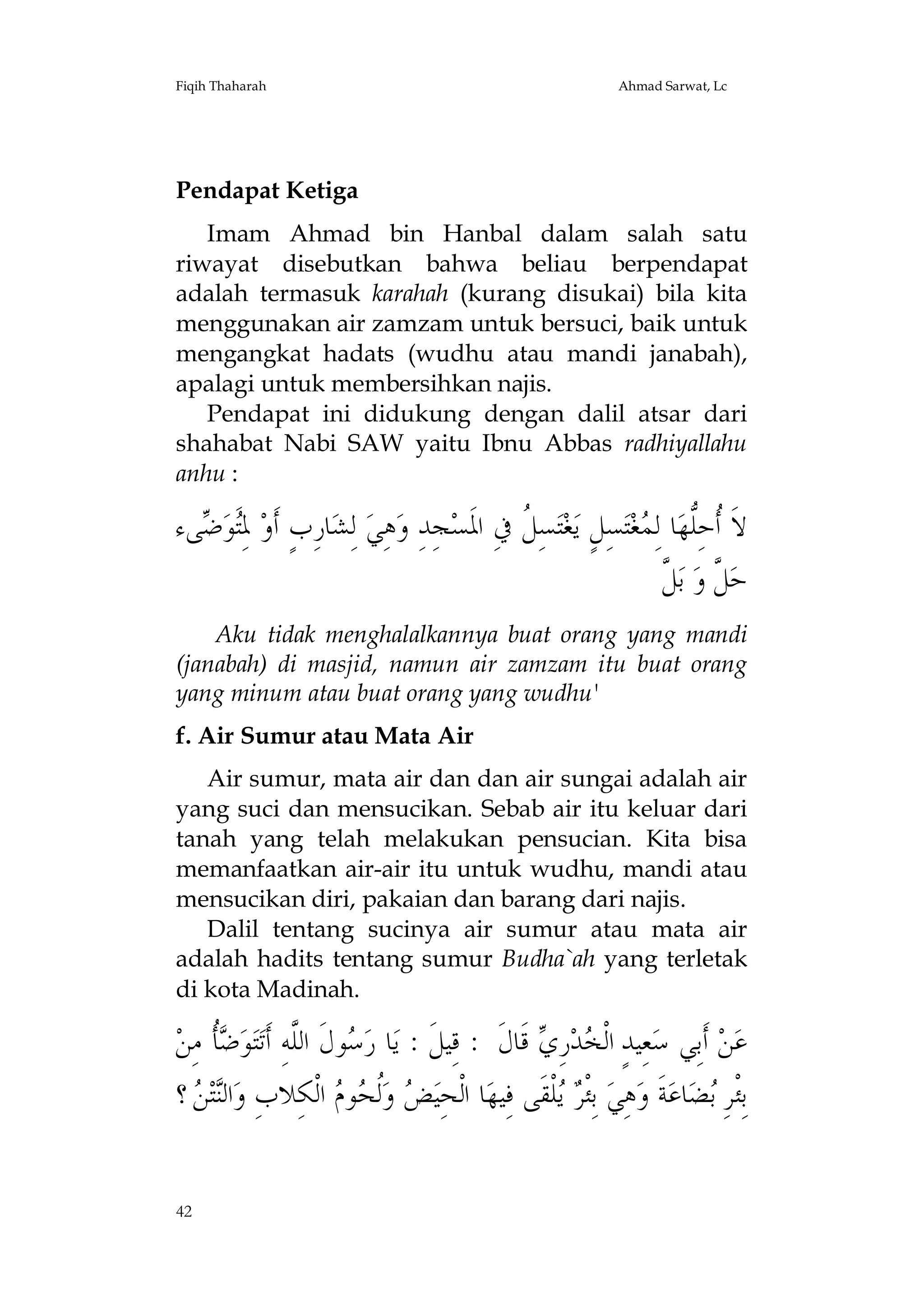 Fiqih Thaharah

Ahmad Sarwat, Lc

Pendapat Ketiga
Imam Ahmad bin Hanbal dalam salah satu
riwayat disebutkan bahwa beliau berpendapat
adalah termasuk karahah (kurang disukai) bila kita
menggunakan air zamzam untuk bersuci, baik untuk
mengangkat hadats (wudhu atau mandi janabah),
apalagi untuk membersihkan najis.
Pendapat ini didukung dengan dalil atsar dari
shahabat Nabi SAW yaitu Ibnu Abbas radhiyallahu
anhu :

‫ﻰﺀ‬ ‫َﻮ‬ِ‫ ﳌ‬‫ﺎﺭِﺏٍ ﺃﹶﻭ‬‫ ﻟِﺸ‬‫ﻫِﻲ‬‫ﺠِﺪِ ﻭ‬‫ﺴِ ﹸ ﰲِ ﺍﳌﹶﺴ‬‫ﺘ‬‫ﻐ‬‫ﺴِﻞٍ ﻳ‬‫ﺘ‬‫ﻐ‬ ِ‫ﺎ ﻟ‬‫ﻻﹶ ﹸﺣِﱡﻬ‬
‫ﺘﺿ‬
‫ﻞ‬
‫ﺃ ﻠ ﻤ‬
‫ﻞ ﻞ‬
‫ ﱠ‬‫ ﺑ‬‫ ﱠ ﻭ‬‫ﺣ‬
Aku tidak menghalalkannya buat orang yang mandi
(janabah) di masjid, namun air zamzam itu buat orang
yang minum atau buat orang yang wudhu'
f. Air Sumur atau Mata Air
Air sumur, mata air dan dan air sungai adalah air
yang suci dan mensucikan. Sebab air itu keluar dari
tanah yang telah melakukan pensucian. Kita bisa
memanfaatkan air-air itu untuk wudhu, mandi atau
mensucikan diri, pakaian dan barang dari najis.
Dalil tentang sucinya air sumur atau mata air
adalah hadits tentang sumur Budha`ah yang terletak
di kota Madinah.

‫ﹸ ﻣِﻦ‬ ‫ﻮ‬‫ﺘ‬‫ﻮﻝﹶ ﺍﻟﱠﻪِ ﺃﹶﺗ‬ ‫ﺎ ﺭ‬‫ ﻗﹶﺎﻝﹶ : ﻗِﻴﻞﹶ : ﻳ‬ ِ‫ﺭ‬‫ﺪ‬ ‫ﻌِﻴﺪٍ ﺍﻟﹾ‬‫ ﺃﹶﺑِﻲ ﺳ‬‫ﻦ‬‫ﻋ‬
‫ﺳ ﻠ ﺿﺄ‬
‫ﺨ ﻱ‬
‫ ؟‬ ‫ﺘ‬‫ﺍﻟ‬‫ ﺍﻟﹾﻜِﻼﺏِ ﻭ‬ ‫ﻮ‬ ‫ﹸ‬‫ ﻭ‬ ‫ﺎ ﺍﻟﹾﺤِﻴ‬‫ﻠﹾﻘﹶﻰ ﻓِﻴﻬ‬  ‫ ﺑِﺌﹾ‬‫ﻫِﻲ‬‫ﺔﹶ ﻭ‬‫ﺎﻋ‬‫ﻀ‬ ِ‫ﺑِﺌﹾﺮ‬
‫ﻨﻦ‬
‫ﺾ ﻟﺤ ﻡ‬
‫ﺮﻳ‬
‫ﺑ‬
42

 