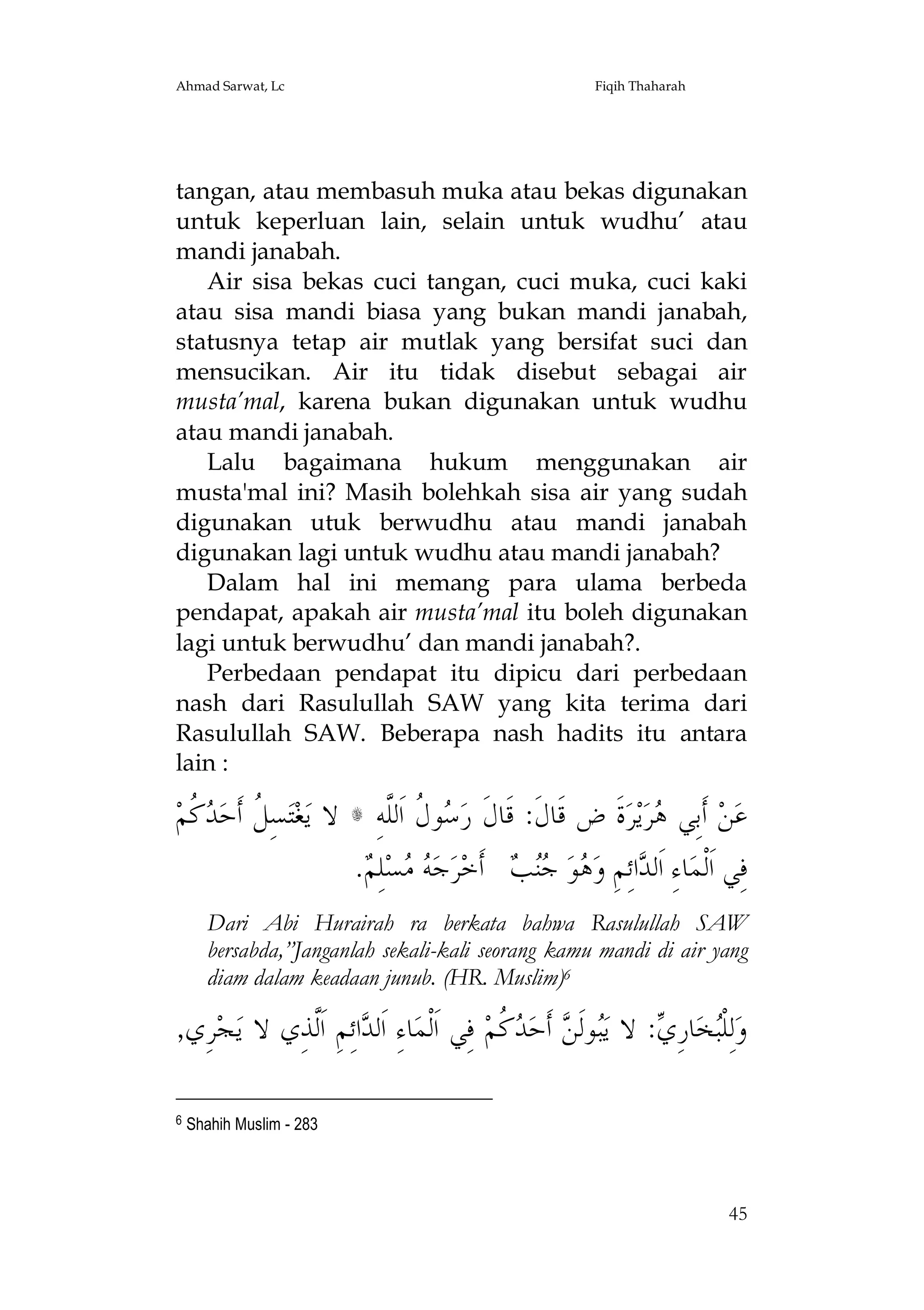 Ahmad Sarwat, Lc

Fiqih Thaharah

tangan, atau membasuh muka atau bekas digunakan
untuk keperluan lain, selain untuk wudhu’ atau
mandi janabah.
Air sisa bekas cuci tangan, cuci muka, cuci kaki
atau sisa mandi biasa yang bukan mandi janabah,
statusnya tetap air mutlak yang bersifat suci dan
mensucikan. Air itu tidak disebut sebagai air
musta’mal, karena bukan digunakan untuk wudhu
atau mandi janabah.
Lalu bagaimana hukum menggunakan air
musta'mal ini? Masih bolehkah sisa air yang sudah
digunakan utuk berwudhu atau mandi janabah
digunakan lagi untuk wudhu atau mandi janabah?
Dalam hal ini memang para ulama berbeda
pendapat, apakah air musta’mal itu boleh digunakan
lagi untuk berwudhu’ dan mandi janabah?.
Perbedaan pendapat itu dipicu dari perbedaan
nash dari Rasulullah SAW yang kita terima dari
Rasulullah SAW. Beberapa nash hadits itu antara
lain :

‫ ﹸﻢ‬ ‫ﺴِ ﹸ ﺃﹶﺣ‬‫ﺘ‬‫ﻐ‬‫ﻻ ﻳ‬
‫ﻞ ﺪﻛ‬

ِ‫ﻮ ﹸ ﺍﹶﻟﱠﻪ‬ ‫ﺓﹶ ﺽ ﻗﹶﺎﻝﹶ: ﻗﹶﺎﻝﹶ ﺭ‬‫ﺮ‬‫ﻳ‬‫ﺮ‬ ‫ ﺃﹶﺑِﻲ‬‫ﻦ‬‫ﻋ‬
‫ﺳﻝ ﻠ‬
‫ﻫ‬
. ِ‫ﻠ‬‫ﺴ‬  ‫ﺟ‬‫ﺮ‬‫ ﺃﹶﺧ‬  ‫ﻮ‬ ‫ﺍﺋِﻢِ ﻭ‬ ‫ﺎﺀِ ﺍﹶﻟ‬‫ﻓِﻲ ﺍﹶﻟﹾﻤ‬
‫ﻪﻣ ﻢ‬
‫ﺪ ﻫ ﺟﻨﺐ‬

s

Dari Abi Hurairah ra berkata bahwa Rasulullah SAW
bersabda,”Janganlah sekali-kali seorang kamu mandi di air yang
diam dalam keadaan junub. (HR. Muslim)6

,‫ﺮِﻱ‬‫ﺠ‬‫ﺍﺋِﻢِ ﺍﹶﱠﺬِﻱ ﻻ ﻳ‬ ‫ﺎﺀِ ﺍﹶﻟ‬‫ ﻓِﻲ ﺍﹶﻟﹾﻤ‬‫ ﹸﻢ‬ ‫ ﺃﹶﺣ‬ ‫ﻮﻟﹶ‬‫: ﻻ ﻳ‬ ِ‫ﺎﺭ‬‫ﺨ‬‫ﻟِﻠﹾ‬‫ﻭ‬
‫ﺪ ﻟ‬
‫ﺒ ﻦ ﺪﻛ‬
‫ﺒ ﻱ‬
6

Shahih Muslim - 283

45

 