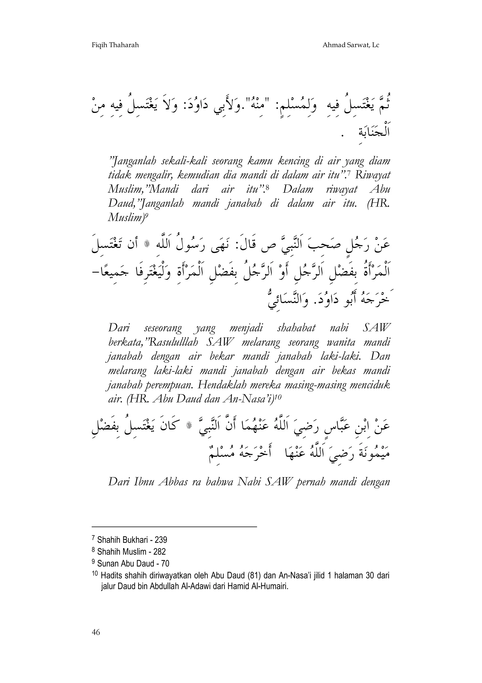 Fiqih Thaharah

Ahmad Sarwat, Lc

‫ﺘﺴِ ﹸ ﻓِﻴﻪِ ﻣِﻦ‬‫ﻐ‬‫ﻻﹶ ﻳ‬‫: ﻭ‬‫ﺩ‬ ‫ﺍ‬‫ﻷَﺑِﻲ ﺩ‬‫".ﻭ‬ ‫ﻠِﻢٍ: "ﻣِﻨ‬‫ﺴ‬ ِ‫ﻟ‬‫ﺴِ ﹸ ﻓِﻴﻪِ ﻭ‬‫ﺘ‬‫ﻐ‬‫ ﻳ‬ ‫ﹸ‬
‫ﻞ‬
‫ﻭ‬
‫ﻪ‬
‫ﻤ‬
‫ﺛﻢ ﻞ‬
. ِ‫ﺔ‬‫ﺎﺑ‬‫ﻨ‬‫ﺍﹶﻟﹾﺠ‬
”Janganlah sekali-kali seorang kamu kencing di air yang diam
tidak mengalir, kemudian dia mandi di dalam air itu”.7 Riwayat
Muslim,”Mandi dari air itu”.8 Dalam riwayat Abu
Daud,”Janganlah mandi janabah di dalam air itu. (HR.
Muslim)9

‫ﺴِﻞﹶ‬‫ﺘ‬‫ﻐ‬‫ ﺃﻥ ﺗ‬s ِ‫ﻮ ﹸ ﺍﹶﻟﱠﻪ‬ ‫ﻰ ﺭ‬‫ﻬ‬‫ ﺹ ﻗﹶﺎﻝﹶ: ﻧ‬ ِ‫ﺒ‬‫ ﺍﹶﻟ‬‫ﺤِﺐ‬‫ﻞٍ ﺻ‬ ‫ ﺭ‬‫ﻦ‬‫ﻋ‬
‫ﺳﻝ ﻠ‬
‫ﻨﻲ‬
‫ﺟ‬
-‫ﺎ‬‫ﻤِﻴﻌ‬‫ﺮِﻓﹶﺎ ﺟ‬‫ﺘ‬‫ﻐ‬‫ﻟﹾﻴ‬‫ﺃﹶﺓِ ﻭ‬‫ﺮ‬‫ﻞِ ﺍﹶﻟﹾﻤ‬‫ ﹸ ﺑِﻔﹶﻀ‬  ‫ ﺍﹶﻟ‬‫ﻞِ ﺃﹶﻭ‬  ‫ﻞِ ﺍﹶﻟ‬‫ﺃﹶ ﹸ ﺑِﻔﹶﻀ‬‫ﺮ‬‫ﺍﹶﻟﹾﻤ‬
‫ﺮﺟﻞ‬
‫ﺮﺟ‬
‫ﺓ‬
‫ﻪﺑ ﻭ ﻨ ﻲ‬
 ِ‫ﺎﺋ‬‫ﺴ‬‫ﺍﻟ‬‫. ﻭ‬‫ﺩ‬ ‫ﺍ‬‫ﻮ ﺩ‬‫ ﺃﹶ‬ ‫ﺟ‬‫ﺮ‬‫َﺧ‬
Dari seseorang yang menjadi shahabat nabi SAW
berkata,”Rasululllah SAW melarang seorang wanita mandi
janabah dengan air bekar mandi janabah laki-laki. Dan
melarang laki-laki mandi janabah dengan air bekas mandi
janabah perempuan. Hendaklah mereka masing-masing menciduk
air. (HR. Abu Daud dan An-Nasa’i)10

ِ‫ﻞ‬‫ﺴِ ﹸ ﺑِﻔﹶﻀ‬‫ﺘ‬‫ﻐ‬‫ ﻛﹶﺎﻥﹶ ﻳ‬s  ِ‫ﺒ‬‫ﺎ ﺃﹶ ﱠ ﺍﹶﻟ‬‫ﻤ‬ ‫ﻨ‬‫ ﻋ‬ ‫ ﺍﹶﻟﱠ‬‫ﺿِﻲ‬‫ﺎﺱٍ ﺭ‬‫ﻦِ ﻋ‬‫ ﺍِﺑ‬‫ﻦ‬‫ﻋ‬
‫ﻞ‬
‫ﻠﻪ ﻬ ﻥ ﻨ ﻲ‬
‫ﺒ‬
‫ﻪﻣ ﻢ‬
 ِ‫ﻠ‬‫ﺴ‬  ‫ﺟ‬‫ﺮ‬‫ﺎ ﺃﹶﺧ‬‫ﻬ‬‫ﻨ‬‫ ﻋ‬ ‫ ﺍﹶﻟﱠ‬‫ﺿِﻲ‬‫ﺔﹶ ﺭ‬‫ﻮﻧ‬ ‫ﻴ‬‫ﻣ‬
‫ﻠﻪ‬
‫ﻤ‬
Dari Ibnu Abbas ra bahwa Nabi SAW pernah mandi dengan

7

Shahih Bukhari - 239
Shahih Muslim - 282
9 Sunan Abu Daud - 70
10 Hadits shahih diriwayatkan oleh Abu Daud (81) dan An-Nasa’i jilid 1 halaman 30 dari
jalur Daud bin Abdullah Al-Adawi dari Hamid Al-Humairi.
8

46

 