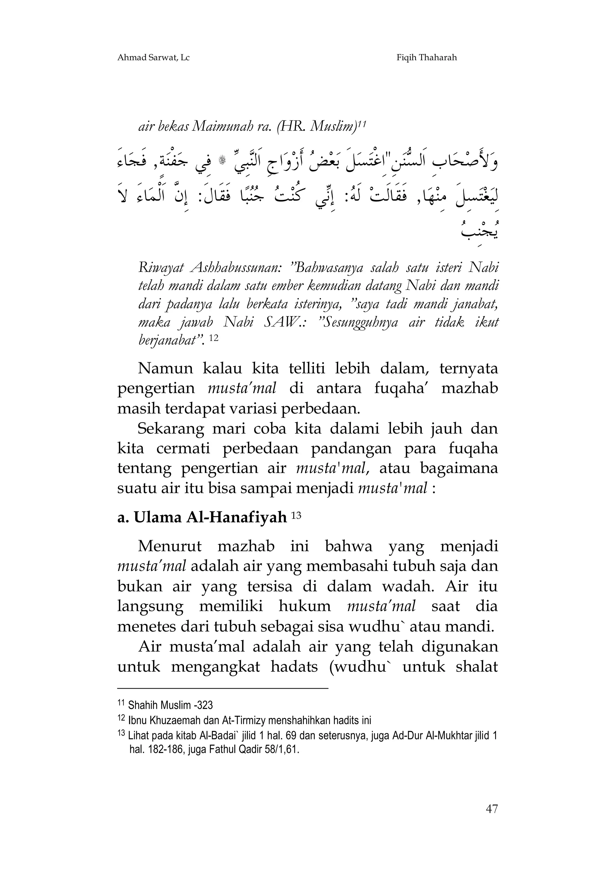 Ahmad Sarwat, Lc

Fiqih Thaharah

air bekas Maimunah ra. (HR. Muslim)11

َ‫ﺎﺀ‬‫ﺔٍ, ﻓﹶﺠ‬‫ﻔﹾﻨ‬‫ ﻓِﻲ ﺟ‬s  ِ‫ﺒ‬‫ﺍﺝِ ﺍﹶﻟ‬‫ﻭ‬‫ ﺃﹶﺯ‬ ‫ﻌ‬‫ﻞﹶ ﺑ‬‫ﺴ‬‫ﻦِ"ﺍِﻏﺘ‬‫ﻨ‬ ‫ﺎﺏِ ﺍﹶﻟ‬‫ﺤ‬‫ﻷَﺻ‬‫ﻭ‬
‫ﻨﻲ‬
‫ﺾ‬
‫ﺴ ﹾ‬
‫ﺎﺀَ ﻻﹶ‬‫ﺎ ﻓﹶﻘﹶﺎﻝﹶ: ﺇِ ﱠ ﺍﹶﻟﹾﻤ‬‫ﺒ‬  ‫ﻲ ﹸﻨ‬ِ‫: ﺇ‬ ‫ ﻟﹶ‬‫ﺎ, ﻓﹶﻘﹶﺎﻟﹶﺖ‬‫ﻬ‬‫ﺴِﻞﹶ ﻣِﻨ‬‫ﺘ‬‫ﻐ‬‫ﻟِﻴ‬
‫ﻥ‬
‫ﻪ ﻧ ﻛ ﺖ ﺟﻨ‬
‫ﻳ ﺐ‬
 ِ‫ﻨ‬‫ﺠ‬
Riwayat Ashhabussunan: ”Bahwasanya salah satu isteri Nabi
telah mandi dalam satu ember kemudian datang Nabi dan mandi
dari padanya lalu berkata isterinya, ”saya tadi mandi janabat,
maka jawab Nabi SAW.: ”Sesungguhnya air tidak ikut
berjanabat”. 12
Namun kalau kita telliti lebih dalam, ternyata
pengertian musta’mal di antara fuqaha’ mazhab
masih terdapat variasi perbedaan.
Sekarang mari coba kita dalami lebih jauh dan
kita cermati perbedaan pandangan para fuqaha
tentang pengertian air musta'mal, atau bagaimana
suatu air itu bisa sampai menjadi musta'mal :
a. Ulama Al-Hanafiyah 13
Menurut mazhab ini bahwa yang menjadi
musta’mal adalah air yang membasahi tubuh saja dan
bukan air yang tersisa di dalam wadah. Air itu
langsung memiliki hukum musta’mal saat dia
menetes dari tubuh sebagai sisa wudhu` atau mandi.
Air musta’mal adalah air yang telah digunakan
untuk mengangkat hadats (wudhu` untuk shalat
11

Shahih Muslim -323
Ibnu Khuzaemah dan At-Tirmizy menshahihkan hadits ini
13 Lihat pada kitab Al-Badai` jilid 1 hal. 69 dan seterusnya, juga Ad-Dur Al-Mukhtar jilid 1
hal. 182-186, juga Fathul Qadir 58/1,61.
12

47

 