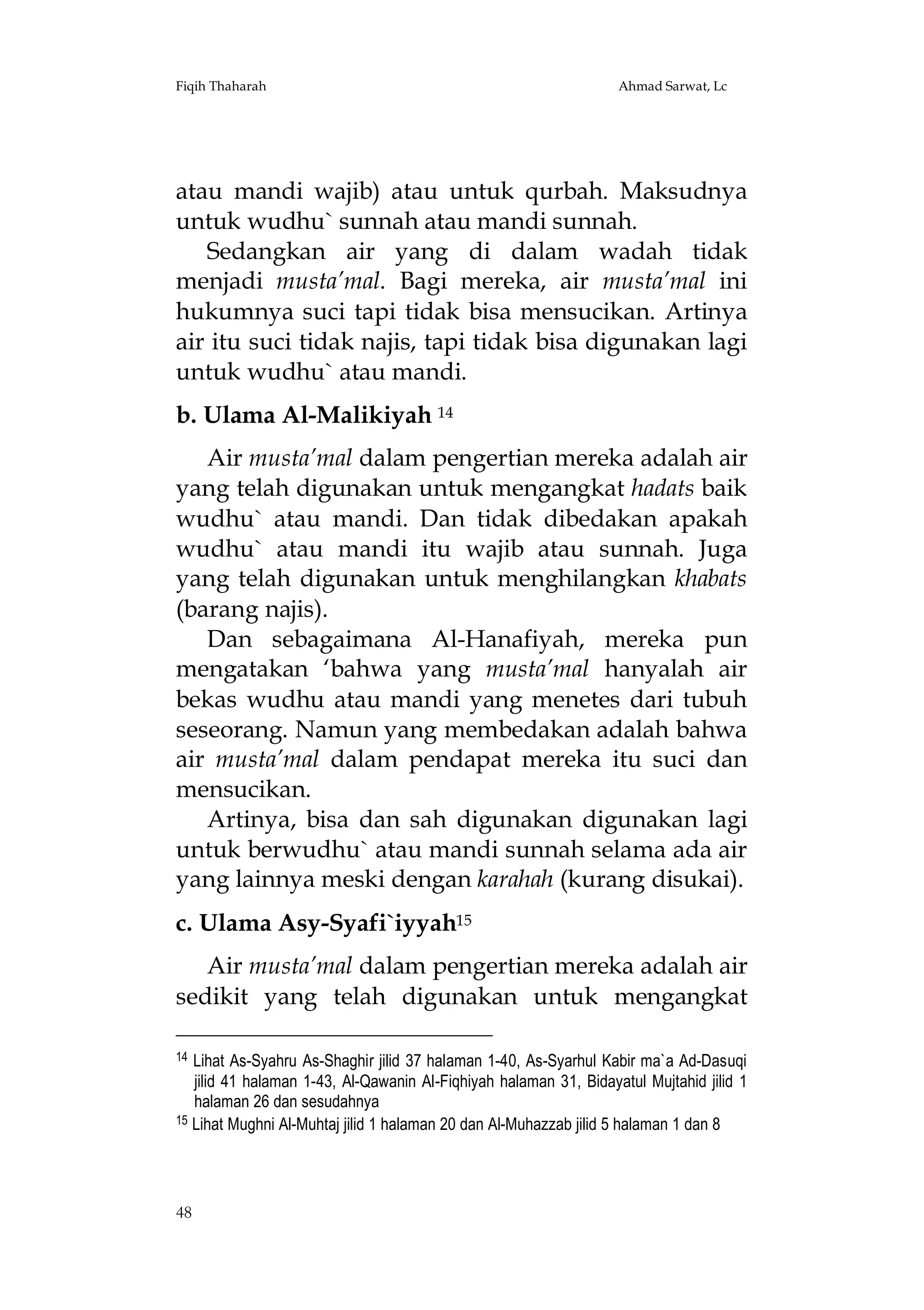 Fiqih Thaharah

Ahmad Sarwat, Lc

atau mandi wajib) atau untuk qurbah. Maksudnya
untuk wudhu` sunnah atau mandi sunnah.
Sedangkan air yang di dalam wadah tidak
menjadi musta’mal. Bagi mereka, air musta’mal ini
hukumnya suci tapi tidak bisa mensucikan. Artinya
air itu suci tidak najis, tapi tidak bisa digunakan lagi
untuk wudhu` atau mandi.
b. Ulama Al-Malikiyah 14
Air musta’mal dalam pengertian mereka adalah air
yang telah digunakan untuk mengangkat hadats baik
wudhu` atau mandi. Dan tidak dibedakan apakah
wudhu` atau mandi itu wajib atau sunnah. Juga
yang telah digunakan untuk menghilangkan khabats
(barang najis).
Dan sebagaimana Al-Hanafiyah, mereka pun
mengatakan ‘bahwa yang musta’mal hanyalah air
bekas wudhu atau mandi yang menetes dari tubuh
seseorang. Namun yang membedakan adalah bahwa
air musta’mal dalam pendapat mereka itu suci dan
mensucikan.
Artinya, bisa dan sah digunakan digunakan lagi
untuk berwudhu` atau mandi sunnah selama ada air
yang lainnya meski dengan karahah (kurang disukai).
c. Ulama Asy-Syafi`iyyah15
Air musta’mal dalam pengertian mereka adalah air
sedikit yang telah digunakan untuk mengangkat
14

Lihat As-Syahru As-Shaghir jilid 37 halaman 1-40, As-Syarhul Kabir ma`a Ad-Dasuqi
jilid 41 halaman 1-43, Al-Qawanin Al-Fiqhiyah halaman 31, Bidayatul Mujtahid jilid 1
halaman 26 dan sesudahnya
15 Lihat Mughni Al-Muhtaj jilid 1 halaman 20 dan Al-Muhazzab jilid 5 halaman 1 dan 8

48

 