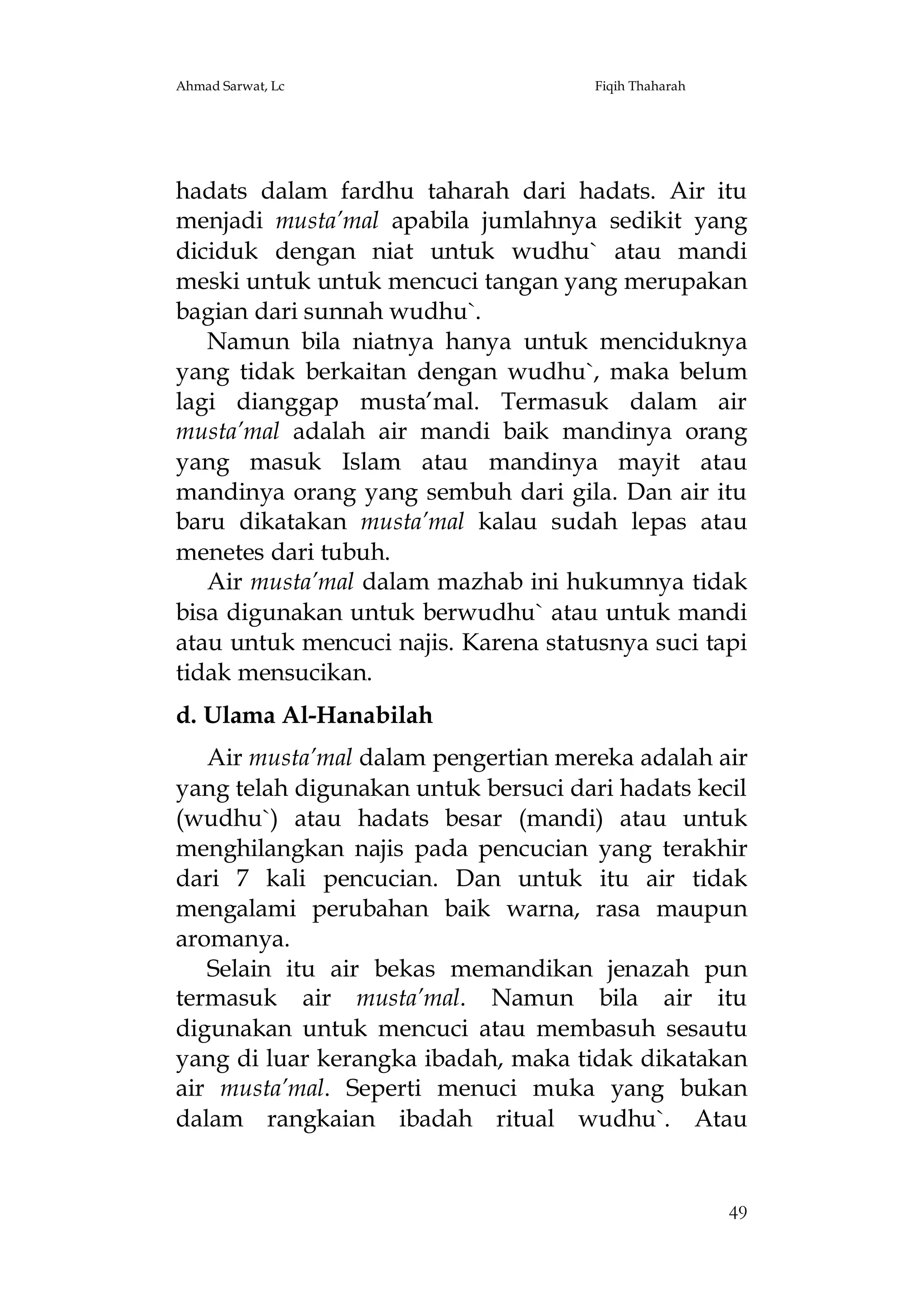 Ahmad Sarwat, Lc

Fiqih Thaharah

hadats dalam fardhu taharah dari hadats. Air itu
menjadi musta’mal apabila jumlahnya sedikit yang
diciduk dengan niat untuk wudhu` atau mandi
meski untuk untuk mencuci tangan yang merupakan
bagian dari sunnah wudhu`.
Namun bila niatnya hanya untuk menciduknya
yang tidak berkaitan dengan wudhu`, maka belum
lagi dianggap musta’mal. Termasuk dalam air
musta’mal adalah air mandi baik mandinya orang
yang masuk Islam atau mandinya mayit atau
mandinya orang yang sembuh dari gila. Dan air itu
baru dikatakan musta’mal kalau sudah lepas atau
menetes dari tubuh.
Air musta’mal dalam mazhab ini hukumnya tidak
bisa digunakan untuk berwudhu` atau untuk mandi
atau untuk mencuci najis. Karena statusnya suci tapi
tidak mensucikan.
d. Ulama Al-Hanabilah
Air musta’mal dalam pengertian mereka adalah air
yang telah digunakan untuk bersuci dari hadats kecil
(wudhu`) atau hadats besar (mandi) atau untuk
menghilangkan najis pada pencucian yang terakhir
dari 7 kali pencucian. Dan untuk itu air tidak
mengalami perubahan baik warna, rasa maupun
aromanya.
Selain itu air bekas memandikan jenazah pun
termasuk air musta’mal. Namun bila air itu
digunakan untuk mencuci atau membasuh sesautu
yang di luar kerangka ibadah, maka tidak dikatakan
air musta’mal. Seperti menuci muka yang bukan
dalam rangkaian ibadah ritual wudhu`. Atau

49

 