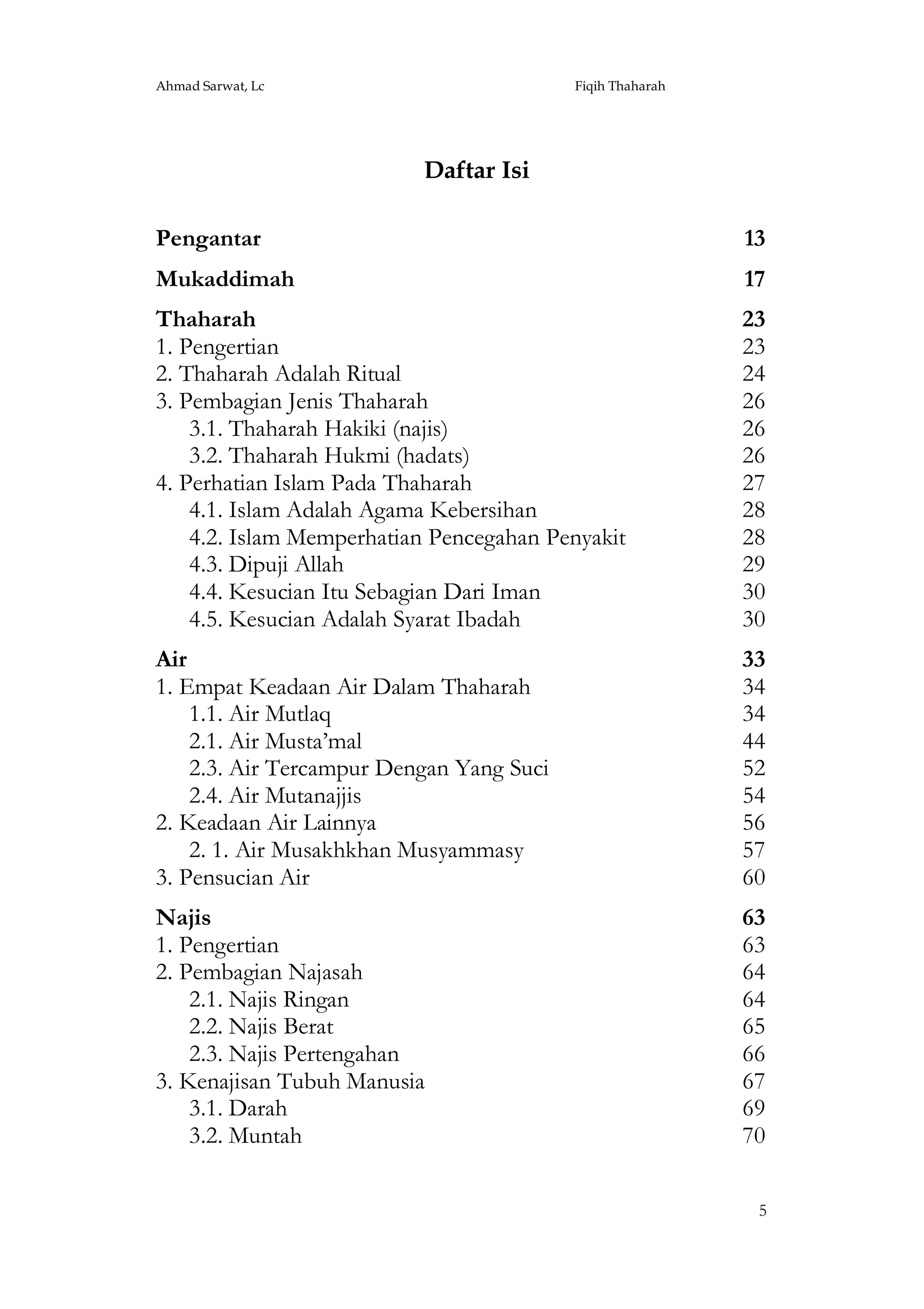 Ahmad Sarwat, Lc

Fiqih Thaharah

Daftar Isi
Pengantar

13

Mukaddimah

17

Thaharah
1. Pengertian
2. Thaharah Adalah Ritual
3. Pembagian Jenis Thaharah
3.1. Thaharah Hakiki (najis)
3.2. Thaharah Hukmi (hadats)
4. Perhatian Islam Pada Thaharah
4.1. Islam Adalah Agama Kebersihan
4.2. Islam Memperhatian Pencegahan Penyakit
4.3. Dipuji Allah
4.4. Kesucian Itu Sebagian Dari Iman
4.5. Kesucian Adalah Syarat Ibadah

23
23
24
26
26
26
27
28
28
29
30
30

Air
1. Empat Keadaan Air Dalam Thaharah
1.1. Air Mutlaq
2.1. Air Musta’mal
2.3. Air Tercampur Dengan Yang Suci
2.4. Air Mutanajjis
2. Keadaan Air Lainnya
2. 1. Air Musakhkhan Musyammasy
3. Pensucian Air

33
34
34
44
52
54
56
57
60

Najis
1. Pengertian
2. Pembagian Najasah
2.1. Najis Ringan
2.2. Najis Berat
2.3. Najis Pertengahan
3. Kenajisan Tubuh Manusia
3.1. Darah
3.2. Muntah

63
63
64
64
65
66
67
69
70
5

 