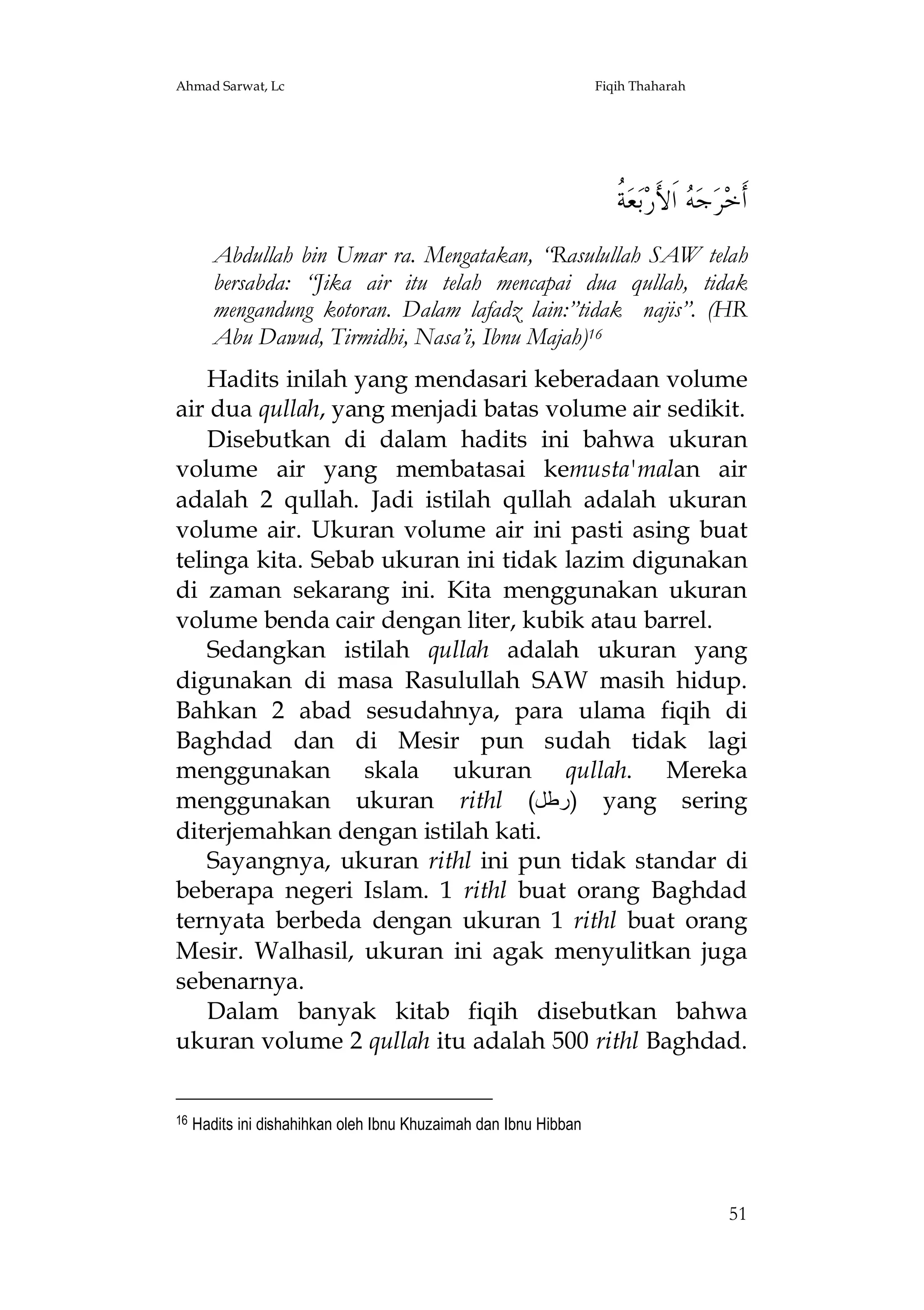 Ahmad Sarwat, Lc

Fiqih Thaharah

‫ﺔ‬
‫ ﹸ‬‫ﻌ‬‫ﺑ‬‫ ﺍﹶﻷَﺭ‬ ‫ﺟ‬‫ﺮ‬‫ﺃﹶﺧ‬
‫ﻪ‬
Abdullah bin Umar ra. Mengatakan, “Rasulullah SAW telah
bersabda: “Jika air itu telah mencapai dua qullah, tidak
mengandung kotoran. Dalam lafadz lain:”tidak najis”. (HR
Abu Dawud, Tirmidhi, Nasa’i, Ibnu Majah)16
Hadits inilah yang mendasari keberadaan volume
air dua qullah, yang menjadi batas volume air sedikit.
Disebutkan di dalam hadits ini bahwa ukuran
volume air yang membatasai kemusta'malan air
adalah 2 qullah. Jadi istilah qullah adalah ukuran
volume air. Ukuran volume air ini pasti asing buat
telinga kita. Sebab ukuran ini tidak lazim digunakan
di zaman sekarang ini. Kita menggunakan ukuran
volume benda cair dengan liter, kubik atau barrel.
Sedangkan istilah qullah adalah ukuran yang
digunakan di masa Rasulullah SAW masih hidup.
Bahkan 2 abad sesudahnya, para ulama fiqih di
Baghdad dan di Mesir pun sudah tidak lagi
menggunakan skala ukuran qullah. Mereka
menggunakan ukuran rithl (‫ )رﻃﻞ‬yang sering
diterjemahkan dengan istilah kati.
Sayangnya, ukuran rithl ini pun tidak standar di
beberapa negeri Islam. 1 rithl buat orang Baghdad
ternyata berbeda dengan ukuran 1 rithl buat orang
Mesir. Walhasil, ukuran ini agak menyulitkan juga
sebenarnya.
Dalam banyak kitab fiqih disebutkan bahwa
ukuran volume 2 qullah itu adalah 500 rithl Baghdad.
16

Hadits ini dishahihkan oleh Ibnu Khuzaimah dan Ibnu Hibban

51

 