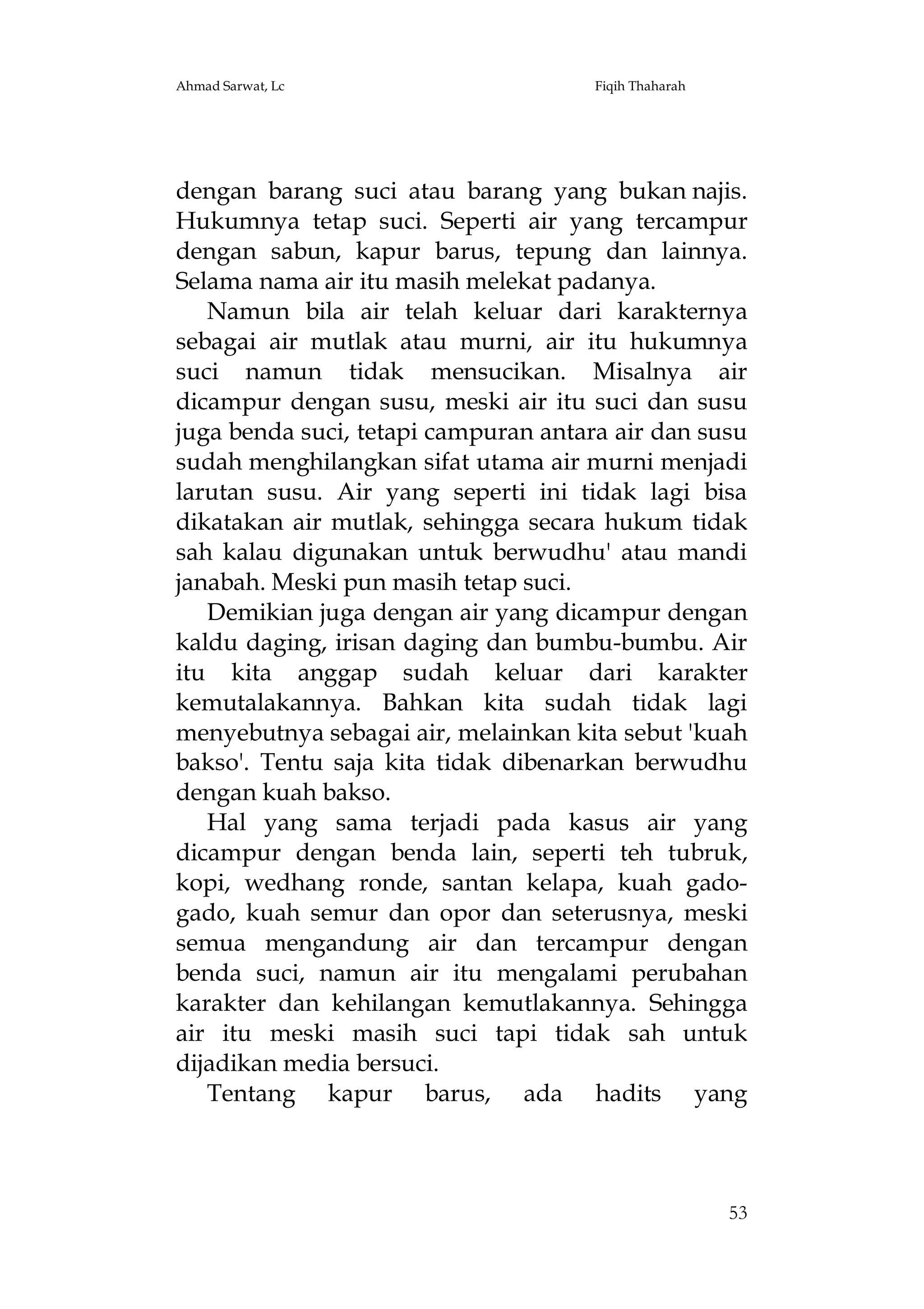 Ahmad Sarwat, Lc

Fiqih Thaharah

dengan barang suci atau barang yang bukan najis.
Hukumnya tetap suci. Seperti air yang tercampur
dengan sabun, kapur barus, tepung dan lainnya.
Selama nama air itu masih melekat padanya.
Namun bila air telah keluar dari karakternya
sebagai air mutlak atau murni, air itu hukumnya
suci namun tidak mensucikan. Misalnya air
dicampur dengan susu, meski air itu suci dan susu
juga benda suci, tetapi campuran antara air dan susu
sudah menghilangkan sifat utama air murni menjadi
larutan susu. Air yang seperti ini tidak lagi bisa
dikatakan air mutlak, sehingga secara hukum tidak
sah kalau digunakan untuk berwudhu' atau mandi
janabah. Meski pun masih tetap suci.
Demikian juga dengan air yang dicampur dengan
kaldu daging, irisan daging dan bumbu-bumbu. Air
itu kita anggap sudah keluar dari karakter
kemutalakannya. Bahkan kita sudah tidak lagi
menyebutnya sebagai air, melainkan kita sebut 'kuah
bakso'. Tentu saja kita tidak dibenarkan berwudhu
dengan kuah bakso.
Hal yang sama terjadi pada kasus air yang
dicampur dengan benda lain, seperti teh tubruk,
kopi, wedhang ronde, santan kelapa, kuah gadogado, kuah semur dan opor dan seterusnya, meski
semua mengandung air dan tercampur dengan
benda suci, namun air itu mengalami perubahan
karakter dan kehilangan kemutlakannya. Sehingga
air itu meski masih suci tapi tidak sah untuk
dijadikan media bersuci.
Tentang kapur barus, ada hadits yang

53

 