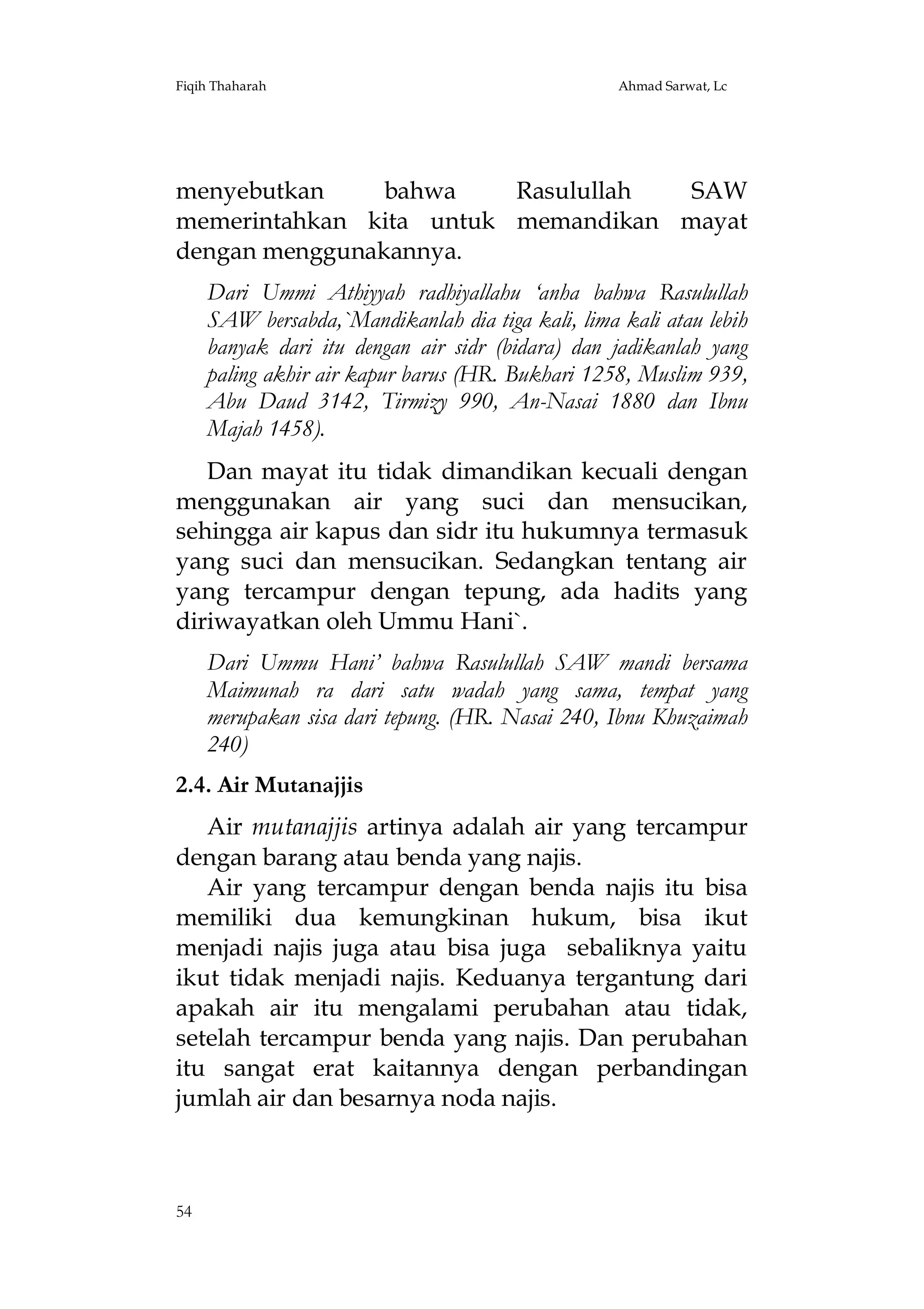 Fiqih Thaharah

Ahmad Sarwat, Lc

menyebutkan
bahwa
Rasulullah
SAW
memerintahkan kita untuk memandikan mayat
dengan menggunakannya.
Dari Ummi Athiyyah radhiyallahu ‘anha bahwa Rasulullah
SAW bersabda,`Mandikanlah dia tiga kali, lima kali atau lebih
banyak dari itu dengan air sidr (bidara) dan jadikanlah yang
paling akhir air kapur barus (HR. Bukhari 1258, Muslim 939,
Abu Daud 3142, Tirmizy 990, An-Nasai 1880 dan Ibnu
Majah 1458).
Dan mayat itu tidak dimandikan kecuali dengan
menggunakan air yang suci dan mensucikan,
sehingga air kapus dan sidr itu hukumnya termasuk
yang suci dan mensucikan. Sedangkan tentang air
yang tercampur dengan tepung, ada hadits yang
diriwayatkan oleh Ummu Hani`.
Dari Ummu Hani’ bahwa Rasulullah SAW mandi bersama
Maimunah ra dari satu wadah yang sama, tempat yang
merupakan sisa dari tepung. (HR. Nasai 240, Ibnu Khuzaimah
240)
2.4. Air Mutanajjis
Air mutanajjis artinya adalah air yang tercampur
dengan barang atau benda yang najis.
Air yang tercampur dengan benda najis itu bisa
memiliki dua kemungkinan hukum, bisa ikut
menjadi najis juga atau bisa juga sebaliknya yaitu
ikut tidak menjadi najis. Keduanya tergantung dari
apakah air itu mengalami perubahan atau tidak,
setelah tercampur benda yang najis. Dan perubahan
itu sangat erat kaitannya dengan perbandingan
jumlah air dan besarnya noda najis.

54

 