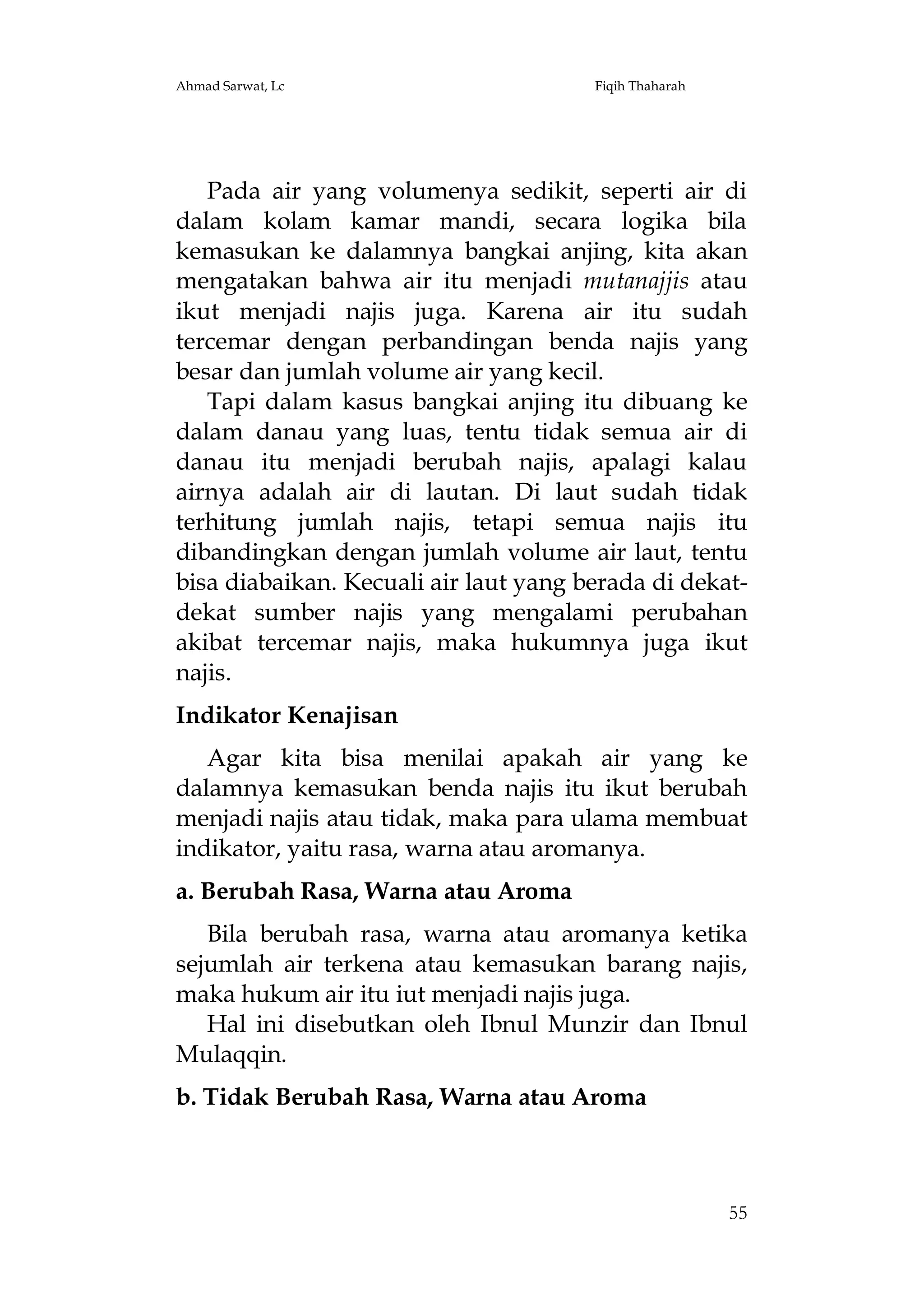 Ahmad Sarwat, Lc

Fiqih Thaharah

Pada air yang volumenya sedikit, seperti air di
dalam kolam kamar mandi, secara logika bila
kemasukan ke dalamnya bangkai anjing, kita akan
mengatakan bahwa air itu menjadi mutanajjis atau
ikut menjadi najis juga. Karena air itu sudah
tercemar dengan perbandingan benda najis yang
besar dan jumlah volume air yang kecil.
Tapi dalam kasus bangkai anjing itu dibuang ke
dalam danau yang luas, tentu tidak semua air di
danau itu menjadi berubah najis, apalagi kalau
airnya adalah air di lautan. Di laut sudah tidak
terhitung jumlah najis, tetapi semua najis itu
dibandingkan dengan jumlah volume air laut, tentu
bisa diabaikan. Kecuali air laut yang berada di dekatdekat sumber najis yang mengalami perubahan
akibat tercemar najis, maka hukumnya juga ikut
najis.
Indikator Kenajisan
Agar kita bisa menilai apakah air yang ke
dalamnya kemasukan benda najis itu ikut berubah
menjadi najis atau tidak, maka para ulama membuat
indikator, yaitu rasa, warna atau aromanya.
a. Berubah Rasa, Warna atau Aroma
Bila berubah rasa, warna atau aromanya ketika
sejumlah air terkena atau kemasukan barang najis,
maka hukum air itu iut menjadi najis juga.
Hal ini disebutkan oleh Ibnul Munzir dan Ibnul
Mulaqqin.
b. Tidak Berubah Rasa, Warna atau Aroma

55

 