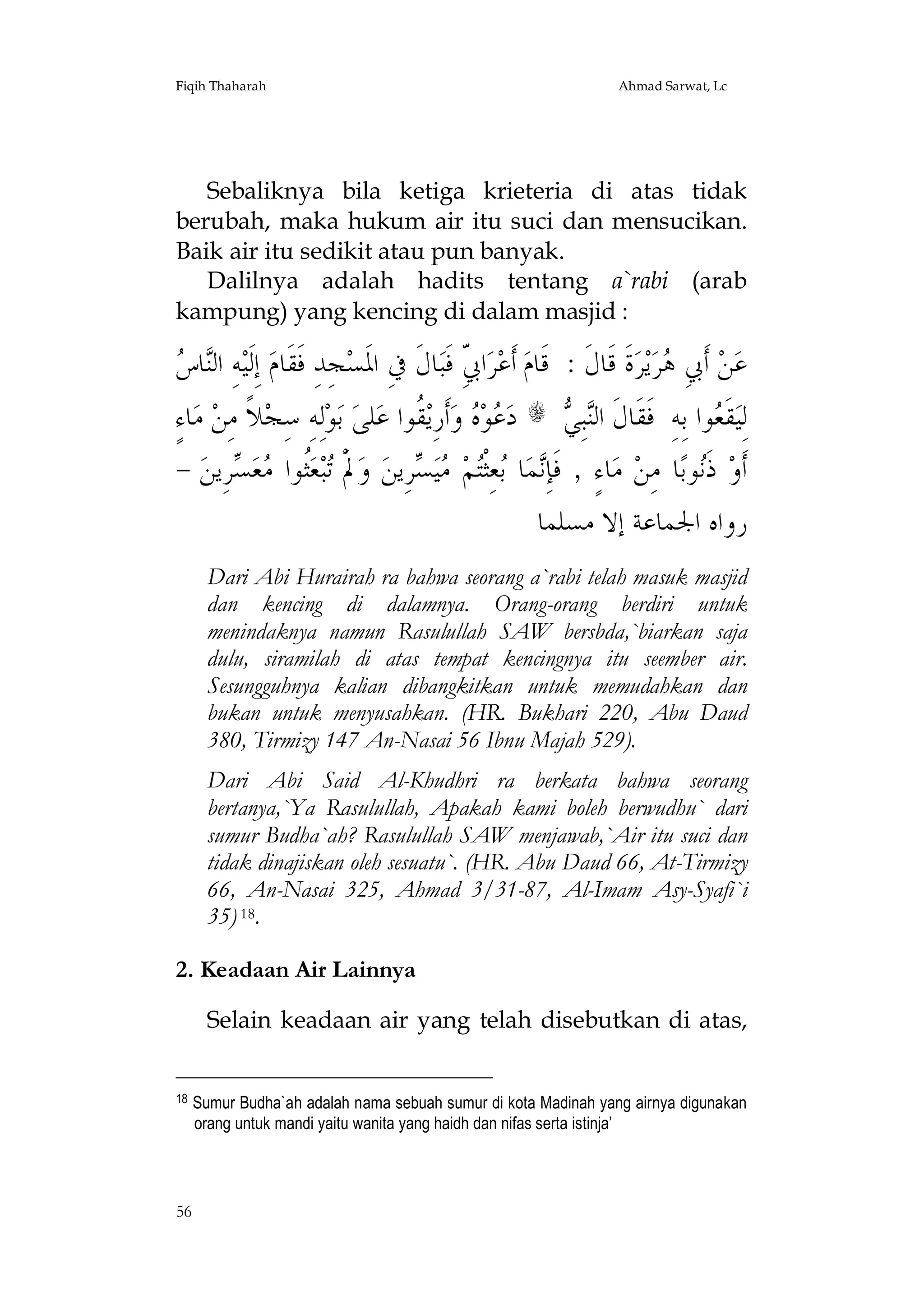 Fiqih Thaharah

Ahmad Sarwat, Lc

Sebaliknya bila ketiga krieteria di atas tidak
berubah, maka hukum air itu suci dan mensucikan.
Baik air itu sedikit atau pun banyak.
Dalilnya adalah hadits tentang a`rabi (arab
kampung) yang kencing di dalam masjid :

‫ﻨﺱ‬
 ‫ﺎ‬‫ﻪِ ﺍﻟ‬‫ ﺇِﻟﹶﻴ‬‫ﺠِﺪِ ﻓﹶﻘﹶﺎﻡ‬‫ﺎﻝﹶ ﰲِ ﺍﳌﹶﺴ‬‫ﺍ ّ ﻓﹶﺒ‬‫ﺮ‬‫ ﺃﹶﻋ‬‫ﺓﹶ ﻗﹶﺎﻝﹶ : ﻗﹶﺎﻡ‬‫ﺮ‬‫ﻳ‬‫ﺮ‬ ِ‫ ﺃﹶﰊ‬‫ﻦ‬‫ﻋ‬
ِ‫ﰊ‬
‫ﻫ‬
ٍ‫ﺎﺀ‬‫ ﻣ‬‫ﻼﹰ ﻣِﻦ‬‫ﻟِﻪِ ﺳِﺠ‬‫ﻮ‬‫ ﺑ‬‫ﻠﻰ‬‫ ﹸﻮﺍ ﻋ‬‫ﺃﹶﺭِﻳ‬‫ ﻭ‬ ‫ﻮ‬ ‫ ﺩ‬s  ِ‫ﺒ‬‫ﻮﺍ ﺑِﻪِ ﻓﹶﻘﹶﺎﻝﹶ ﺍﻟ‬ ‫ﻘﹶ‬‫ﻟِﻴ‬
‫ﻋﻩ ﻘ‬
‫ﻨﻲ‬
‫ﻌ‬
- ‫ﺮِﻳﻦ‬ ‫ﻌ‬ ‫ﹸﻮﺍ‬‫ﻌ‬‫ﺒ‬ ْ‫ﱂﹶ‬‫ ﻭ‬‫ﺮِﻳﻦ‬ ‫ﻴ‬ ‫ﻢ‬‫ﻌِﺜﹾ‬ ‫ﺎ‬‫ﻤ‬ِ‫ﺎﺀٍ , ﻓﹶﺈ‬‫ ﻣ‬‫ﺎ ﻣِﻦ‬‫ﻮﺑ‬‫ ﺫﹶ‬‫ﺃﹶﻭ‬
‫ﺗ ﺜ ﻣﺴ‬
‫ﻧ ﺑ ﺘ ﻣﺴ‬
‫ﻧ‬
‫ﺭﻭﺍﻩ ﺍﳉﻤﺎﻋﺔ ﺇﻻ ﻣﺴﻠﻤﺎ‬
Dari Abi Hurairah ra bahwa seorang a`rabi telah masuk masjid
dan kencing di dalamnya. Orang-orang berdiri untuk
menindaknya namun Rasulullah SAW bersbda,`biarkan saja
dulu, siramilah di atas tempat kencingnya itu seember air.
Sesungguhnya kalian dibangkitkan untuk memudahkan dan
bukan untuk menyusahkan. (HR. Bukhari 220, Abu Daud
380, Tirmizy 147 An-Nasai 56 Ibnu Majah 529).
Dari Abi Said Al-Khudhri ra berkata bahwa seorang
bertanya,`Ya Rasulullah, Apakah kami boleh berwudhu` dari
sumur Budha`ah? Rasulullah SAW menjawab,`Air itu suci dan
tidak dinajiskan oleh sesuatu`. (HR. Abu Daud 66, At-Tirmizy
66, An-Nasai 325, Ahmad 3/31-87, Al-Imam Asy-Syafi`i
35) 18.
2. Keadaan Air Lainnya
Selain keadaan air yang telah disebutkan di atas,
18

56

Sumur Budha`ah adalah nama sebuah sumur di kota Madinah yang airnya digunakan
orang untuk mandi yaitu wanita yang haidh dan nifas serta istinja’

 