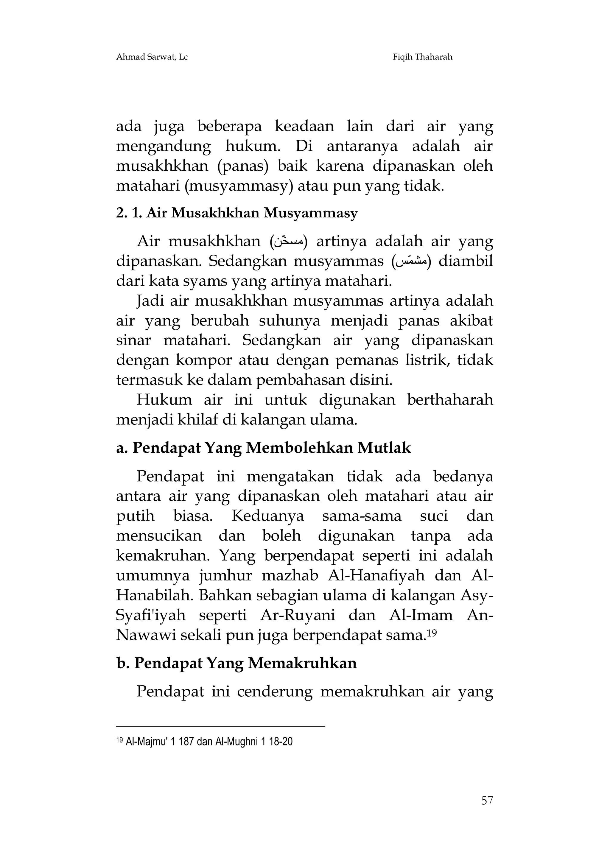 Ahmad Sarwat, Lc

Fiqih Thaharah

ada juga beberapa keadaan lain dari air yang
mengandung hukum. Di antaranya adalah air
musakhkhan (panas) baik karena dipanaskan oleh
matahari (musyammasy) atau pun yang tidak.
2. 1. Air Musakhkhan Musyammasy
Air musakhkhan (‫ )ﻣﺴﺨّﻦ‬artinya adalah air yang
dipanaskan. Sedangkan musyammas (‫ )ﻣﺸﻤّﺲ‬diambil
dari kata syams yang artinya matahari.
Jadi air musakhkhan musyammas artinya adalah
air yang berubah suhunya menjadi panas akibat
sinar matahari. Sedangkan air yang dipanaskan
dengan kompor atau dengan pemanas listrik, tidak
termasuk ke dalam pembahasan disini.
Hukum air ini untuk digunakan berthaharah
menjadi khilaf di kalangan ulama.
a. Pendapat Yang Membolehkan Mutlak
Pendapat ini mengatakan tidak ada bedanya
antara air yang dipanaskan oleh matahari atau air
putih biasa. Keduanya sama-sama suci dan
mensucikan dan boleh digunakan tanpa ada
kemakruhan. Yang berpendapat seperti ini adalah
umumnya jumhur mazhab Al-Hanafiyah dan AlHanabilah. Bahkan sebagian ulama di kalangan AsySyafi'iyah seperti Ar-Ruyani dan Al-Imam AnNawawi sekali pun juga berpendapat sama.19
b. Pendapat Yang Memakruhkan
Pendapat ini cenderung memakruhkan air yang
19

Al-Majmu' 1 187 dan Al-Mughni 1 18-20

57

 