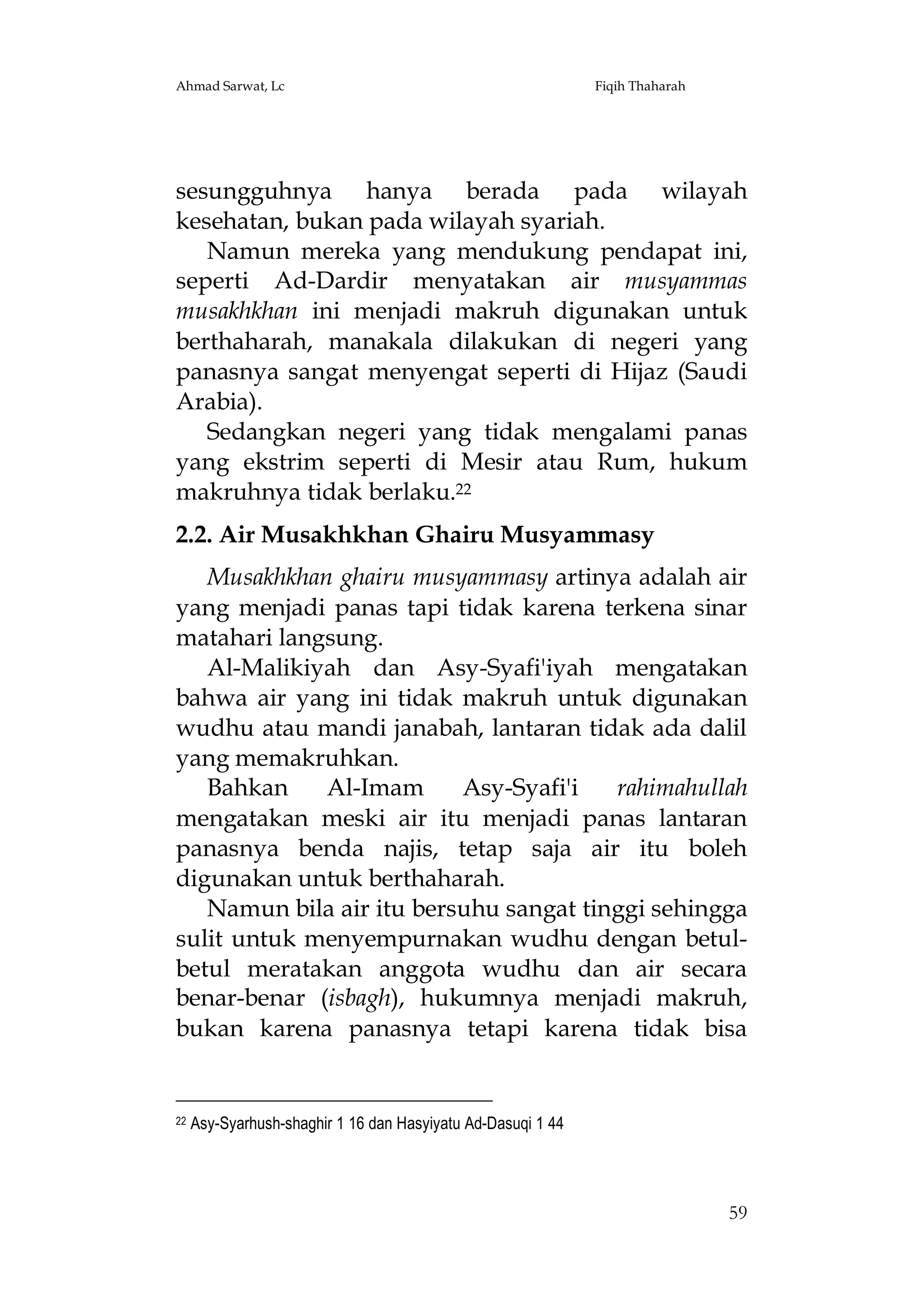 Ahmad Sarwat, Lc

Fiqih Thaharah

sesungguhnya hanya berada pada wilayah
kesehatan, bukan pada wilayah syariah.
Namun mereka yang mendukung pendapat ini,
seperti Ad-Dardir menyatakan air musyammas
musakhkhan ini menjadi makruh digunakan untuk
berthaharah, manakala dilakukan di negeri yang
panasnya sangat menyengat seperti di Hijaz (Saudi
Arabia).
Sedangkan negeri yang tidak mengalami panas
yang ekstrim seperti di Mesir atau Rum, hukum
makruhnya tidak berlaku.22
2.2. Air Musakhkhan Ghairu Musyammasy
Musakhkhan ghairu musyammasy artinya adalah air
yang menjadi panas tapi tidak karena terkena sinar
matahari langsung.
Al-Malikiyah dan Asy-Syafi'iyah mengatakan
bahwa air yang ini tidak makruh untuk digunakan
wudhu atau mandi janabah, lantaran tidak ada dalil
yang memakruhkan.
Bahkan
Al-Imam
Asy-Syafi'i
rahimahullah
mengatakan meski air itu menjadi panas lantaran
panasnya benda najis, tetap saja air itu boleh
digunakan untuk berthaharah.
Namun bila air itu bersuhu sangat tinggi sehingga
sulit untuk menyempurnakan wudhu dengan betulbetul meratakan anggota wudhu dan air secara
benar-benar (isbagh), hukumnya menjadi makruh,
bukan karena panasnya tetapi karena tidak bisa

22

Asy-Syarhush-shaghir 1 16 dan Hasyiyatu Ad-Dasuqi 1 44

59

 