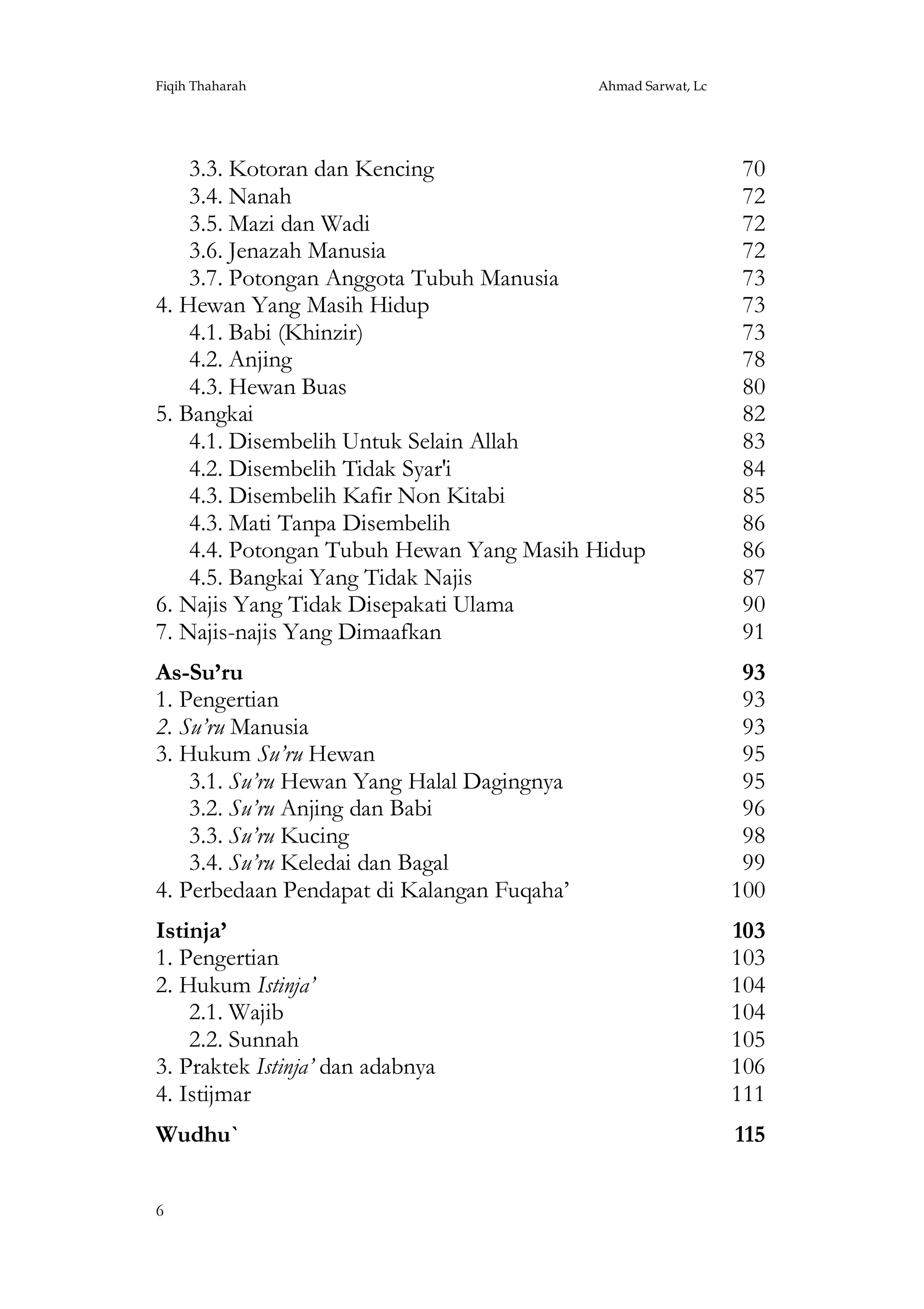 Fiqih Thaharah

Ahmad Sarwat, Lc

3.3. Kotoran dan Kencing
3.4. Nanah
3.5. Mazi dan Wadi
3.6. Jenazah Manusia
3.7. Potongan Anggota Tubuh Manusia
4. Hewan Yang Masih Hidup
4.1. Babi (Khinzir)
4.2. Anjing
4.3. Hewan Buas
5. Bangkai
4.1. Disembelih Untuk Selain Allah
4.2. Disembelih Tidak Syar'i
4.3. Disembelih Kafir Non Kitabi
4.3. Mati Tanpa Disembelih
4.4. Potongan Tubuh Hewan Yang Masih Hidup
4.5. Bangkai Yang Tidak Najis
6. Najis Yang Tidak Disepakati Ulama
7. Najis-najis Yang Dimaafkan

70
72
72
72
73
73
73
78
80
82
83
84
85
86
86
87
90
91

As-Su’ru
1. Pengertian
2. Su’ru Manusia
3. Hukum Su’ru Hewan
3.1. Su’ru Hewan Yang Halal Dagingnya
3.2. Su’ru Anjing dan Babi
3.3. Su’ru Kucing
3.4. Su’ru Keledai dan Bagal
4. Perbedaan Pendapat di Kalangan Fuqaha’

93
93
93
95
95
96
98
99
100

Istinja’
1. Pengertian
2. Hukum Istinja’
2.1. Wajib
2.2. Sunnah
3. Praktek Istinja’ dan adabnya
4. Istijmar

103
103
104
104
105
106
111

Wudhu`

115

6

 